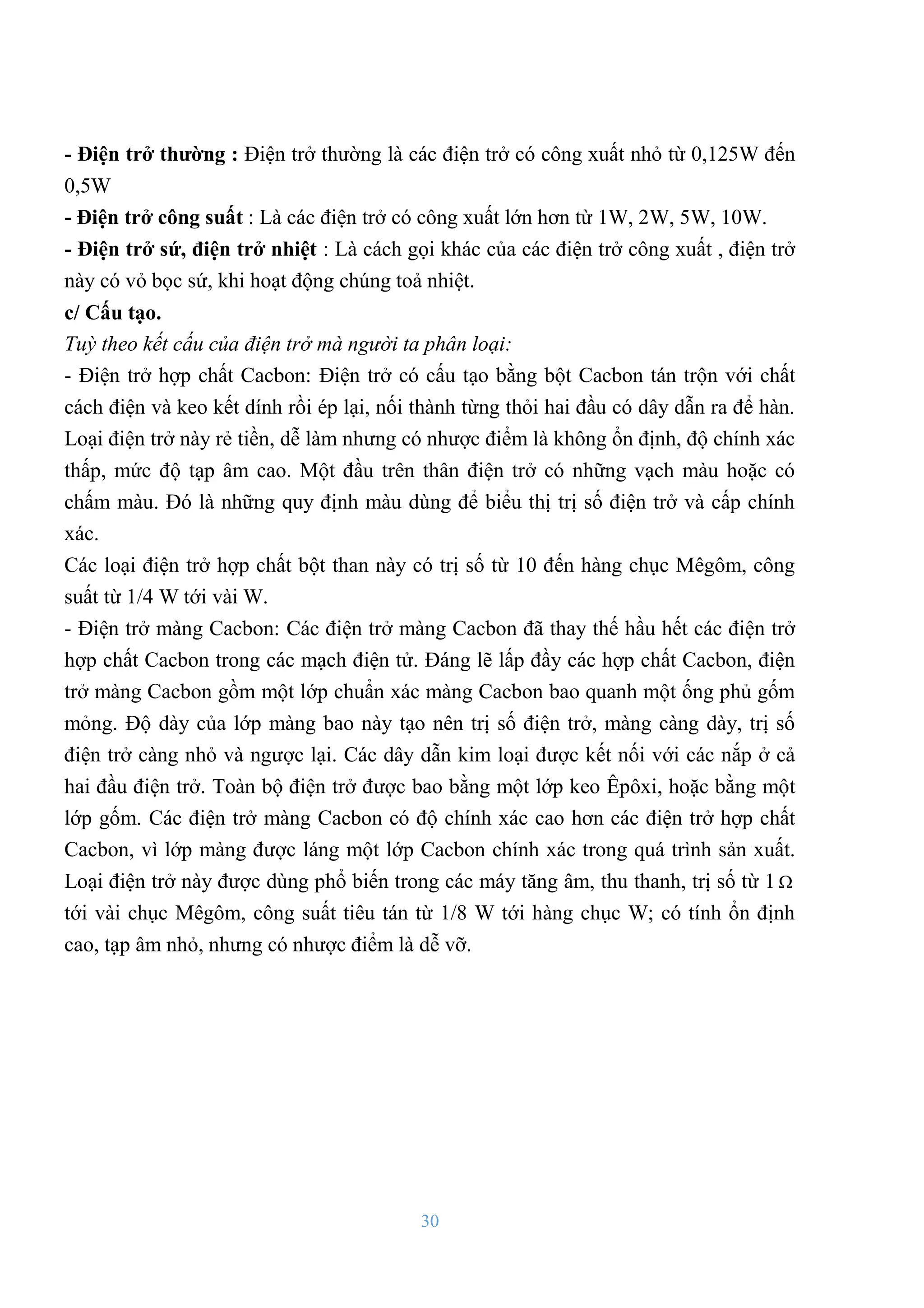 30
- Điện trở thƣờng : Điện trở thƣờng là các điện trở có công xuất nhỏ từ 0,125W đến
0,5W
- Điện trở công suất : Là các điện trở có công xuất lớn hơn từ 1W, 2W, 5W, 10W.
- Điện trở sứ, điện trở nhiệt : Là cách gọi khác của các điện trở công xuất , điện trở
này có vỏ bọc sứ, khi hoạt động chúng toả nhiệt.
c/ Cấu tạo.
Tuỳ theo kết cấu của điện trở mà người ta phân loại:
- Điện trở hợp chất Cacbon: Điện trở có cấu tạo bằng bột Cacbon tán trộn với chất
cách điện và keo kết dính rồi ép lại, nối thành từng thỏi hai đầu có dây dẫn ra để hàn.
Loại điện trở này rẻ tiền, dễ làm nhƣng có nhƣợc điểm là không ổn định, độ chính xác
thấp, mức độ tạp âm cao. Một đầu trên thân điện trở có những vạch màu hoặc có
chấm màu. Đó là những quy định màu dùng để biểu thị trị số điện trở và cấp chính
xác.
Các loại điện trở hợp chất bột than này có trị số từ 10 đến hàng chục Mêgôm, công
suất từ 1/4 W tới vài W.
- Điện trở màng Cacbon: Các điện trở màng Cacbon đã thay thế hầu hết các điện trở
hợp chất Cacbon trong các mạch điện tử. Đáng lẽ lấp đầy các hợp chất Cacbon, điện
trở màng Cacbon gồm một lớp chuẩn xác màng Cacbon bao quanh một ống phủ gốm
mỏng. Độ dày của lớp màng bao này tạo nên trị số điện trở, màng càng dày, trị số
điện trở càng nhỏ và ngƣợc lại. Các dây dẫn kim loại đƣợc kết nối với các nắp ở cả
hai đầu điện trở. Toàn bộ điện trở đƣợc bao bằng một lớp keo Êpôxi, hoặc bằng một
lớp gốm. Các điện trở màng Cacbon có độ chính xác cao hơn các điện trở hợp chất
Cacbon, vì lớp màng đƣợc láng một lớp Cacbon chính xác trong quá trình sản xuất.
Loại điện trở này đƣợc dùng phổ biến trong các máy tăng âm, thu thanh, trị số từ 1 
tới vài chục Mêgôm, công suất tiêu tán từ 1/8 W tới hàng chục W; có tính ổn định
cao, tạp âm nhỏ, nhƣng có nhƣợc điểm là dễ vỡ.
 