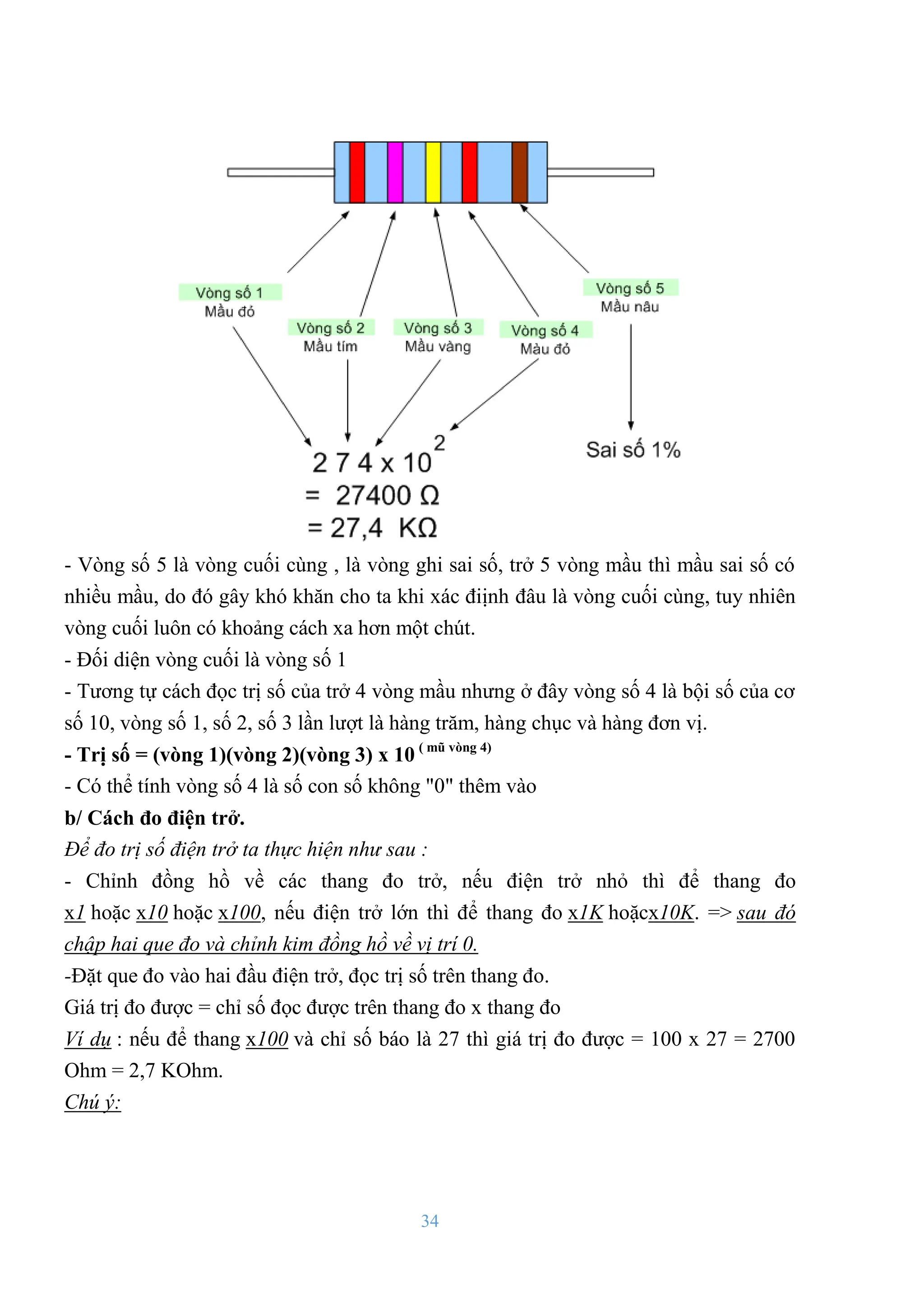 34
- Vòng số 5 là vòng cuối cùng , là vòng ghi sai số, trở 5 vòng mầu thì mầu sai số có
nhiều mầu, do đó gây khó khăn cho ta khi xác điịnh đâu là vòng cuối cùng, tuy nhiên
vòng cuối luôn có khoảng cách xa hơn một chút.
- Đối diện vòng cuối là vòng số 1
- Tƣơng tự cách đọc trị số của trở 4 vòng mầu nhƣng ở đây vòng số 4 là bội số của cơ
số 10, vòng số 1, số 2, số 3 lần lƣợt là hàng trăm, hàng chục và hàng đơn vị.
- Trị số = (vòng 1)(vòng 2)(vòng 3) x 10 ( mũ vòng 4)
- Có thể tính vòng số 4 là số con số không "0" thêm vào
b/ Cách đo điện trở.
Để đo trị số điện trở ta thực hiện như sau :
- Chỉnh đồng hồ về các thang đo trở, nếu điện trở nhỏ thì để thang đo
x1 hoặc x10 hoặc x100, nếu điện trở lớn thì để thang đo x1K hoặcx10K. => sau đó
chập hai que đo và chỉnh kim đồng hồ về vị trí 0.
-Đặt que đo vào hai đầu điện trở, đọc trị số trên thang đo.
Giá trị đo đƣợc = chỉ số đọc đƣợc trên thang đo x thang đo
Ví dụ : nếu để thang x100 và chỉ số báo là 27 thì giá trị đo đƣợc = 100 x 27 = 2700
Ohm = 2,7 KOhm.
Chú ý:
 