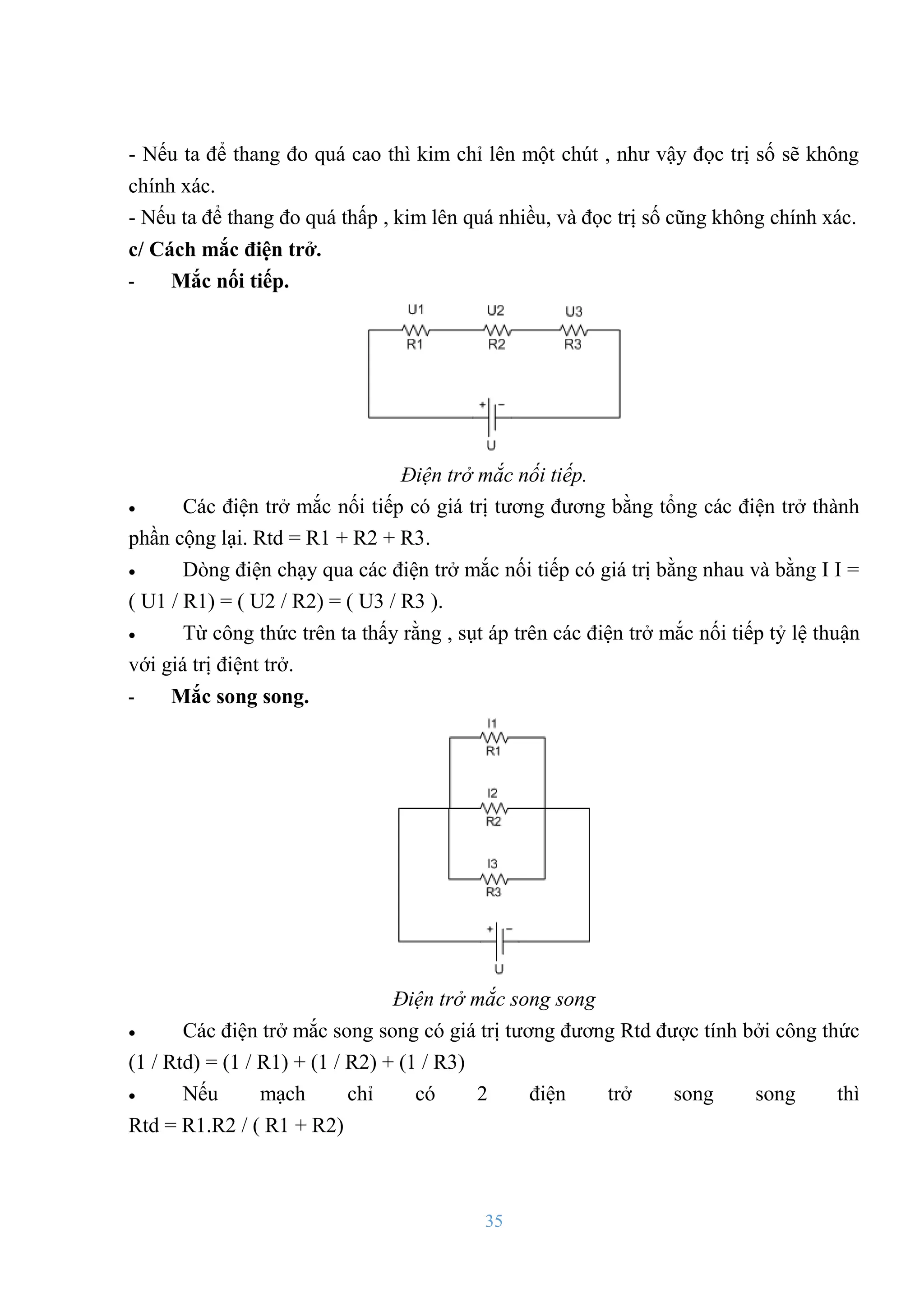 35
- Nếu ta để thang đo quá cao thì kim chỉ lên một chút , nhƣ vậy đọc trị số sẽ không
chính xác.
- Nếu ta để thang đo quá thấp , kim lên quá nhiều, và đọc trị số cũng không chính xác.
c/ Cách mắc điện trở.
- Mắc nối tiếp.
Điện trở mắc nối tiếp.
 Các điện trở mắc nối tiếp có giá trị tƣơng đƣơng bằng tổng các điện trở thành
phần cộng lại. Rtd = R1 + R2 + R3.
 Dòng điện chạy qua các điện trở mắc nối tiếp có giá trị bằng nhau và bằng I I =
( U1 / R1) = ( U2 / R2) = ( U3 / R3 ).
 Từ công thức trên ta thấy rằng , sụt áp trên các điện trở mắc nối tiếp tỷ lệ thuận
với giá trị điệnt trở.
- Mắc song song.
Điện trở mắc song song
 Các điện trở mắc song song có giá trị tƣơng đƣơng Rtd đƣợc tính bởi công thức
(1 / Rtd) = (1 / R1) + (1 / R2) + (1 / R3)
 Nếu mạch chỉ có 2 điện trở song song thì
Rtd = R1.R2 / ( R1 + R2)
 