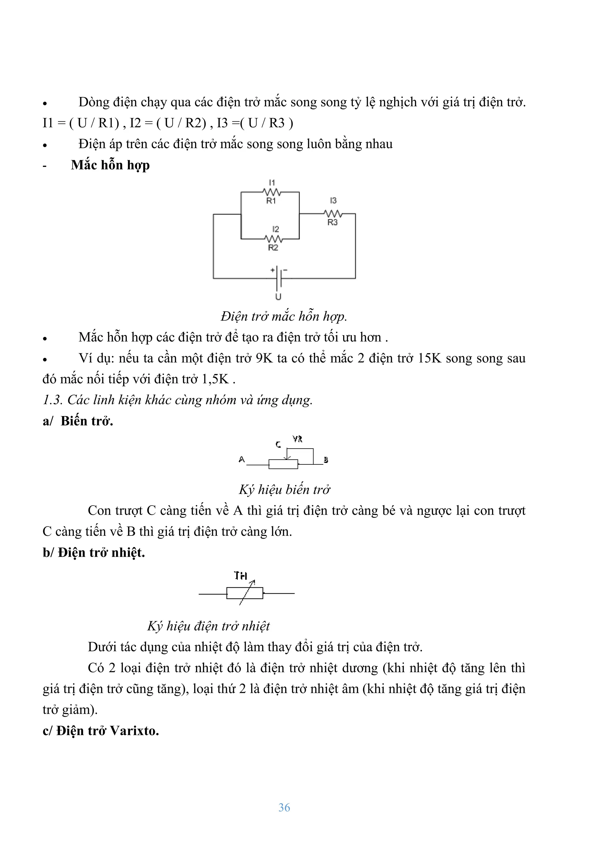 36
 Dòng điện chạy qua các điện trở mắc song song tỷ lệ nghịch với giá trị điện trở.
I1 = ( U / R1) , I2 = ( U / R2) , I3 =( U / R3 )
 Điện áp trên các điện trở mắc song song luôn bằng nhau
- Mắc hỗn hợp
Điện trở mắc hỗn hợp.
 Mắc hỗn hợp các điện trở để tạo ra điện trở tối ƣu hơn .
 Ví dụ: nếu ta cần một điện trở 9K ta có thể mắc 2 điện trở 15K song song sau
đó mắc nối tiếp với điện trở 1,5K .
1.3. Các linh kiện khác cùng nhóm và ứng dụng.
a/ Biến trở.
Ký hiệu biến trở
Con trƣợt C càng tiến về A thì giá trị điện trở càng bé và ngƣợc lại con trƣợt
C càng tiến về B thì giá trị điện trở càng lớn.
b/ Điện trở nhiệt.
Ký hiệu điện trở nhiệt
Dƣới tác dụng của nhiệt độ làm thay đổi giá trị của điện trở.
Có 2 loại điện trở nhiệt đó là điện trở nhiệt dƣơng (khi nhiệt độ tăng lên thì
giá trị điện trở cũng tăng), loại thứ 2 là điện trở nhiệt âm (khi nhiệt độ tăng giá trị điện
trở giảm).
c/ Điện trở Varixto.
 