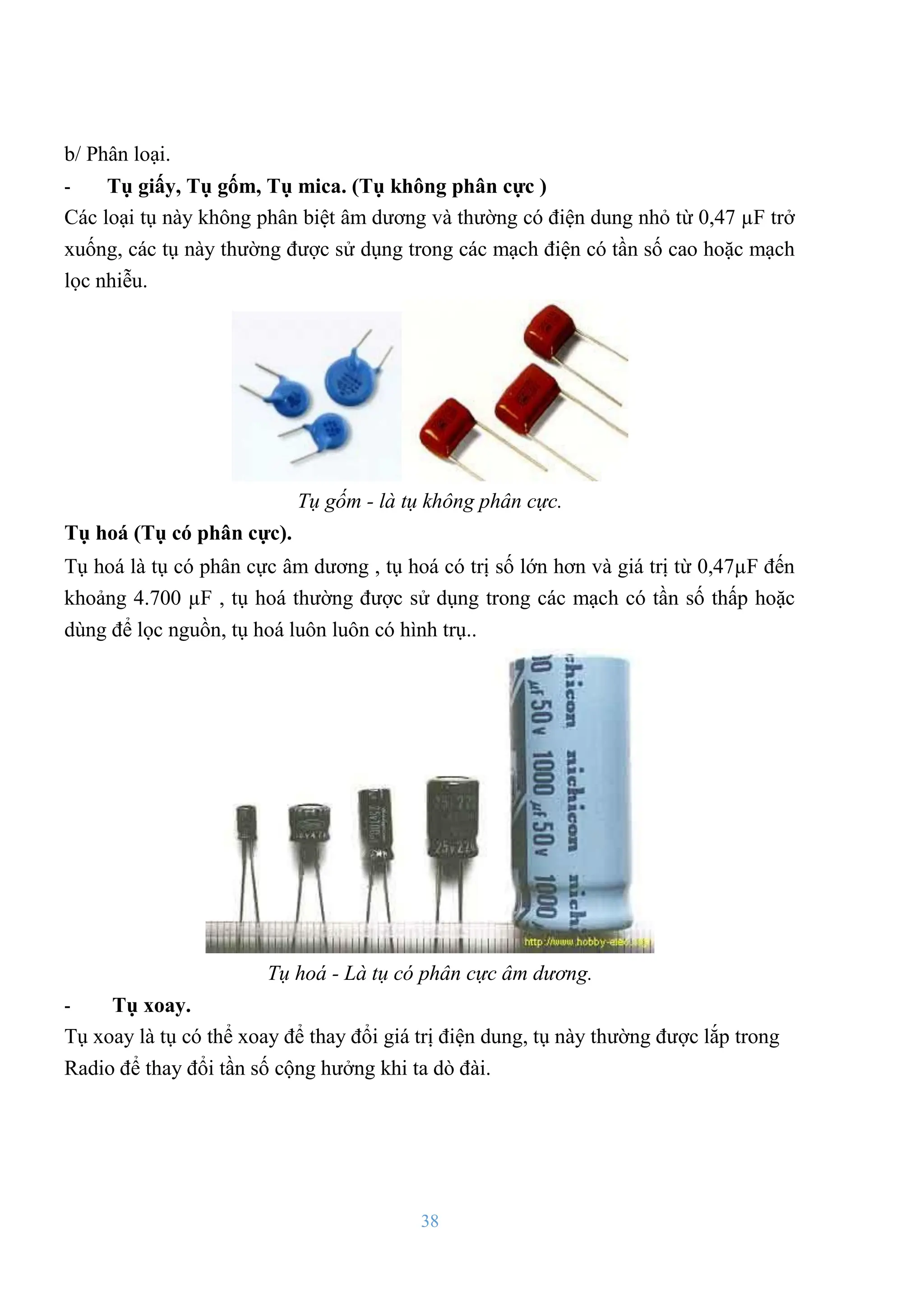38
b/ Phân loại.
- Tụ giấy, Tụ gốm, Tụ mica. (Tụ không phân cực )
Các loại tụ này không phân biệt âm dƣơng và thƣờng có điện dung nhỏ từ 0,47 µF trở
xuống, các tụ này thƣờng đƣợc sử dụng trong các mạch điện có tần số cao hoặc mạch
lọc nhiễu.
Tụ gốm - là tụ không phân cực.
Tụ hoá (Tụ có phân cực).
Tụ hoá là tụ có phân cực âm dƣơng , tụ hoá có trị số lớn hơn và giá trị từ 0,47µF đến
khoảng 4.700 µF , tụ hoá thƣờng đƣợc sử dụng trong các mạch có tần số thấp hoặc
dùng để lọc nguồn, tụ hoá luôn luôn có hình trụ..
Tụ hoá - Là tụ có phân cực âm dương.
- Tụ xoay.
Tụ xoay là tụ có thể xoay để thay đổi giá trị điện dung, tụ này thƣờng đƣợc lắp trong
Radio để thay đổi tần số cộng hƣởng khi ta dò đài.
 