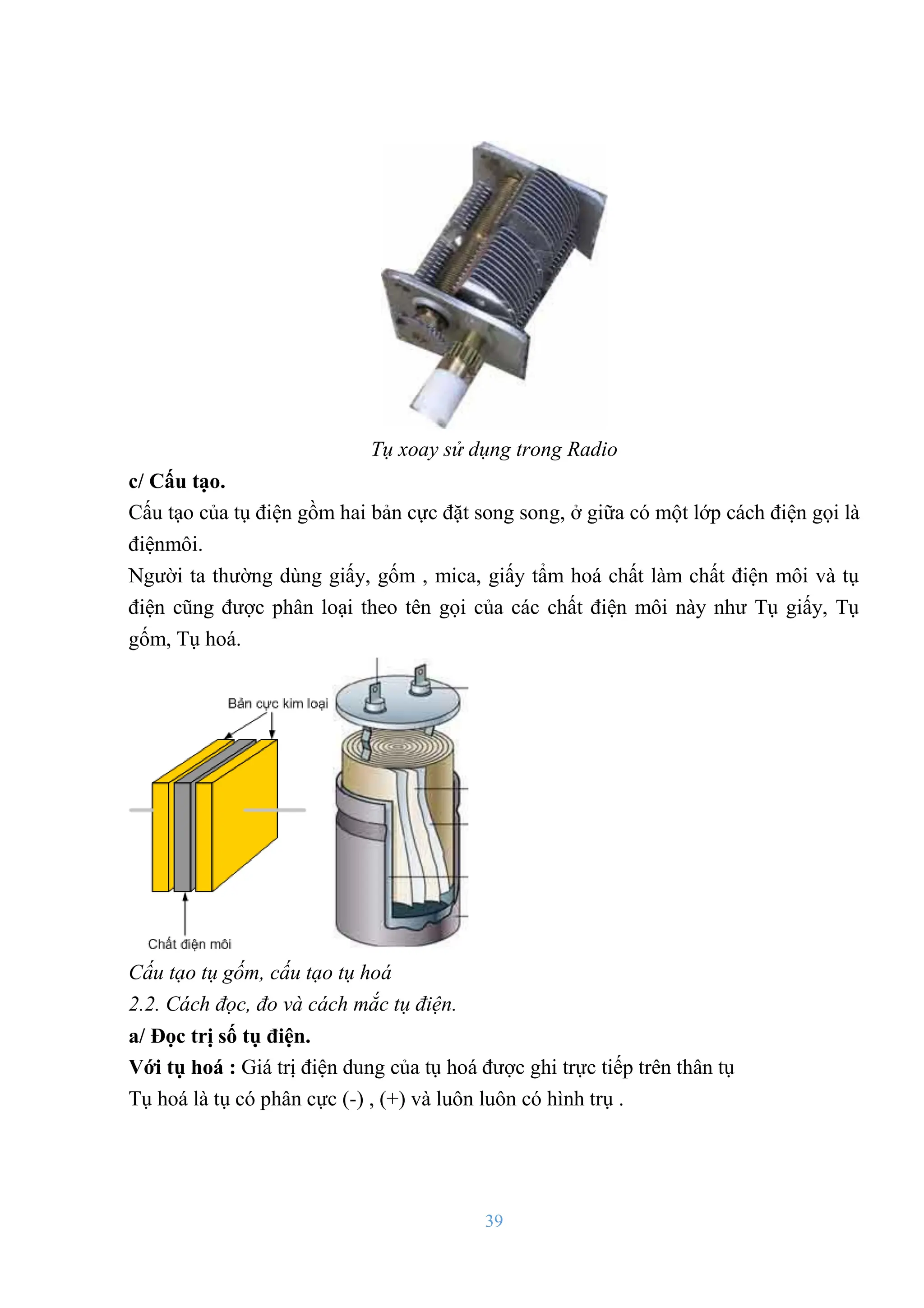 39
Tụ xoay sử dụng trong Radio
c/ Cấu tạo.
Cấu tạo của tụ điện gồm hai bản cực đặt song song, ở giữa có một lớp cách điện gọi là
điệnmôi.
Ngƣời ta thƣờng dùng giấy, gốm , mica, giấy tẩm hoá chất làm chất điện môi và tụ
điện cũng đƣợc phân loại theo tên gọi của các chất điện môi này nhƣ Tụ giấy, Tụ
gốm, Tụ hoá.
Cấu tạo tụ gốm, cấu tạo tụ hoá
2.2. Cách đọc, đo và cách mắc tụ điện.
a/ Đọc trị số tụ điện.
Với tụ hoá : Giá trị điện dung của tụ hoá đƣợc ghi trực tiếp trên thân tụ
Tụ hoá là tụ có phân cực (-) , (+) và luôn luôn có hình trụ .
 