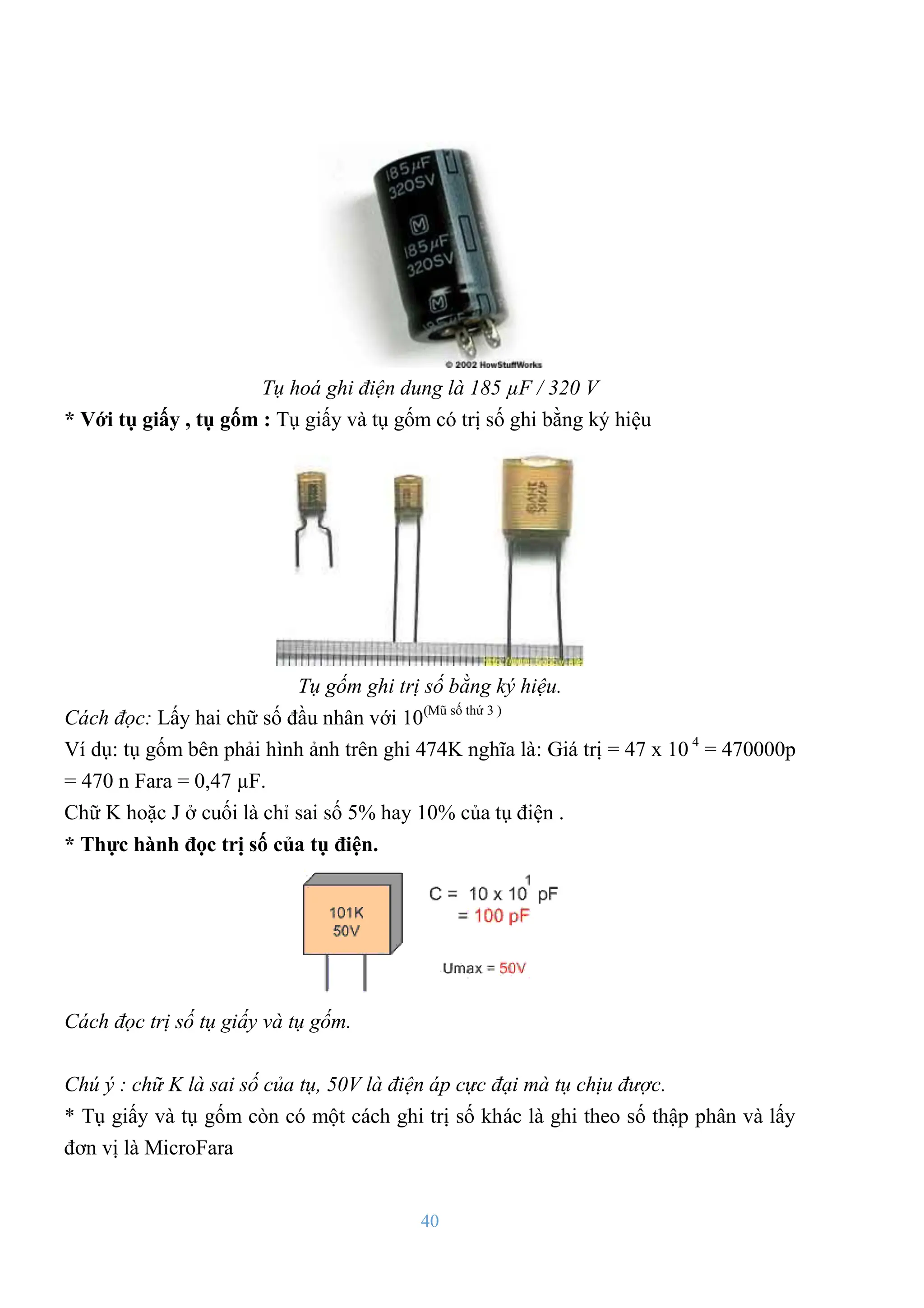 40
Tụ hoá ghi điện dung là 185 µF / 320 V
* Với tụ giấy , tụ gốm : Tụ giấy và tụ gốm có trị số ghi bằng ký hiệu
Tụ gốm ghi trị số bằng ký hiệu.
Cách đọc: Lấy hai chữ số đầu nhân với 10(Mũ số thứ 3 )
Ví dụ: tụ gốm bên phải hình ảnh trên ghi 474K nghĩa là: Giá trị = 47 x 10 4
= 470000p
= 470 n Fara = 0,47 µF.
Chữ K hoặc J ở cuối là chỉ sai số 5% hay 10% của tụ điện .
* Thực hành đọc trị số của tụ điện.
Cách đọc trị số tụ giấy và tụ gốm.
Chú ý : chữ K là sai số của tụ, 50V là điện áp cực đại mà tụ chịu được.
* Tụ giấy và tụ gốm còn có một cách ghi trị số khác là ghi theo số thập phân và lấy
đơn vị là MicroFara
 