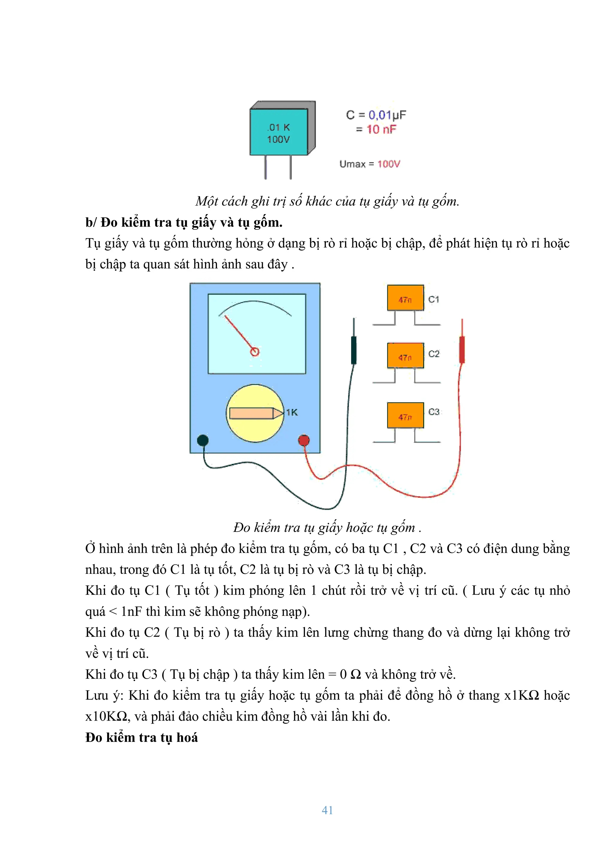 41
Một cách ghi trị số khác của tụ giấy và tụ gốm.
b/ Đo kiểm tra tụ giấy và tụ gốm.
Tụ giấy và tụ gốm thƣờng hỏng ở dạng bị rò rỉ hoặc bị chập, để phát hiện tụ rò rỉ hoặc
bị chập ta quan sát hình ảnh sau đây .
Đo kiểm tra tụ giấy hoặc tụ gốm .
Ở hình ảnh trên là phép đo kiểm tra tụ gốm, có ba tụ C1 , C2 và C3 có điện dung bằng
nhau, trong đó C1 là tụ tốt, C2 là tụ bị rò và C3 là tụ bị chập.
Khi đo tụ C1 ( Tụ tốt ) kim phóng lên 1 chút rồi trở về vị trí cũ. ( Lƣu ý các tụ nhỏ
quá < 1nF thì kim sẽ không phóng nạp).
Khi đo tụ C2 ( Tụ bị rò ) ta thấy kim lên lƣng chừng thang đo và dừng lại không trở
về vị trí cũ.
Khi đo tụ C3 ( Tụ bị chập ) ta thấy kim lên = 0 Ω và không trở về.
Lƣu ý: Khi đo kiểm tra tụ giấy hoặc tụ gốm ta phải để đồng hồ ở thang x1KΩ hoặc
x10KΩ, và phải đảo chiều kim đồng hồ vài lần khi đo.
Đo kiểm tra tụ hoá
 