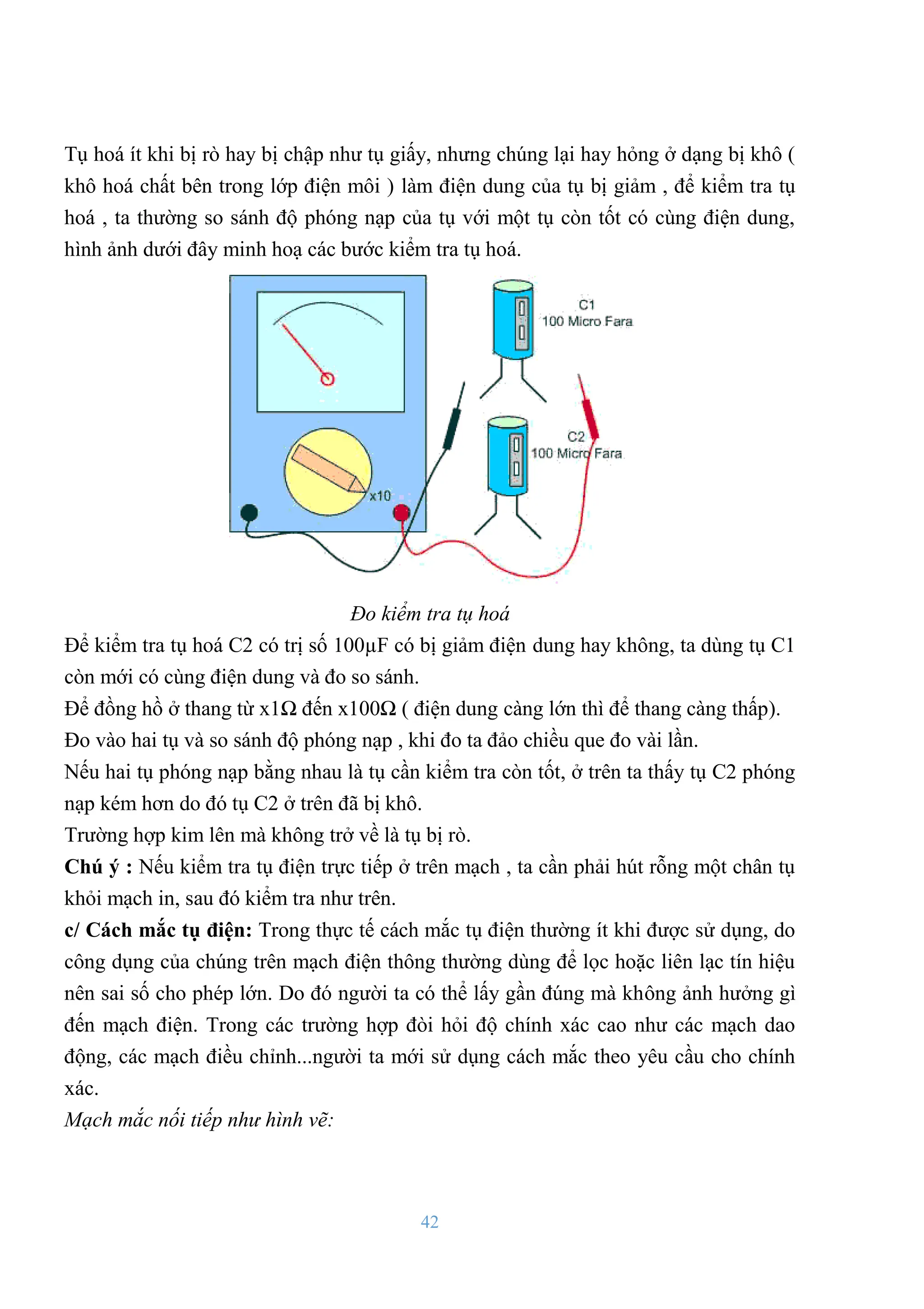 42
Tụ hoá ít khi bị rò hay bị chập nhƣ tụ giấy, nhƣng chúng lại hay hỏng ở dạng bị khô (
khô hoá chất bên trong lớp điện môi ) làm điện dung của tụ bị giảm , để kiểm tra tụ
hoá , ta thƣờng so sánh độ phóng nạp của tụ với một tụ còn tốt có cùng điện dung,
hình ảnh dƣới đây minh hoạ các bƣớc kiểm tra tụ hoá.
Đo kiểm tra tụ hoá
Để kiểm tra tụ hoá C2 có trị số 100µF có bị giảm điện dung hay không, ta dùng tụ C1
còn mới có cùng điện dung và đo so sánh.
Để đồng hồ ở thang từ x1Ω đến x100Ω ( điện dung càng lớn thì để thang càng thấp).
Đo vào hai tụ và so sánh độ phóng nạp , khi đo ta đảo chiều que đo vài lần.
Nếu hai tụ phóng nạp bằng nhau là tụ cần kiểm tra còn tốt, ở trên ta thấy tụ C2 phóng
nạp kém hơn do đó tụ C2 ở trên đã bị khô.
Trƣờng hợp kim lên mà không trở về là tụ bị rò.
Chú ý : Nếu kiểm tra tụ điện trực tiếp ở trên mạch , ta cần phải hút rỗng một chân tụ
khỏi mạch in, sau đó kiểm tra nhƣ trên.
c/ Cách mắc tụ điện: Trong thực tế cách mắc tụ điện thƣờng ít khi đƣợc sử dụng, do
công dụng của chúng trên mạch điện thông thƣờng dùng để lọc hoặc liên lạc tín hiệu
nên sai số cho phép lớn. Do đó ngƣời ta có thể lấy gần đúng mà không ảnh hƣởng gì
đến mạch điện. Trong các trƣờng hợp đòi hỏi độ chính xác cao nhƣ các mạch dao
động, các mạch điều chỉnh...ngƣời ta mới sử dụng cách mắc theo yêu cầu cho chính
xác.
Mạch mắc nối tiếp như hình vẽ:
 