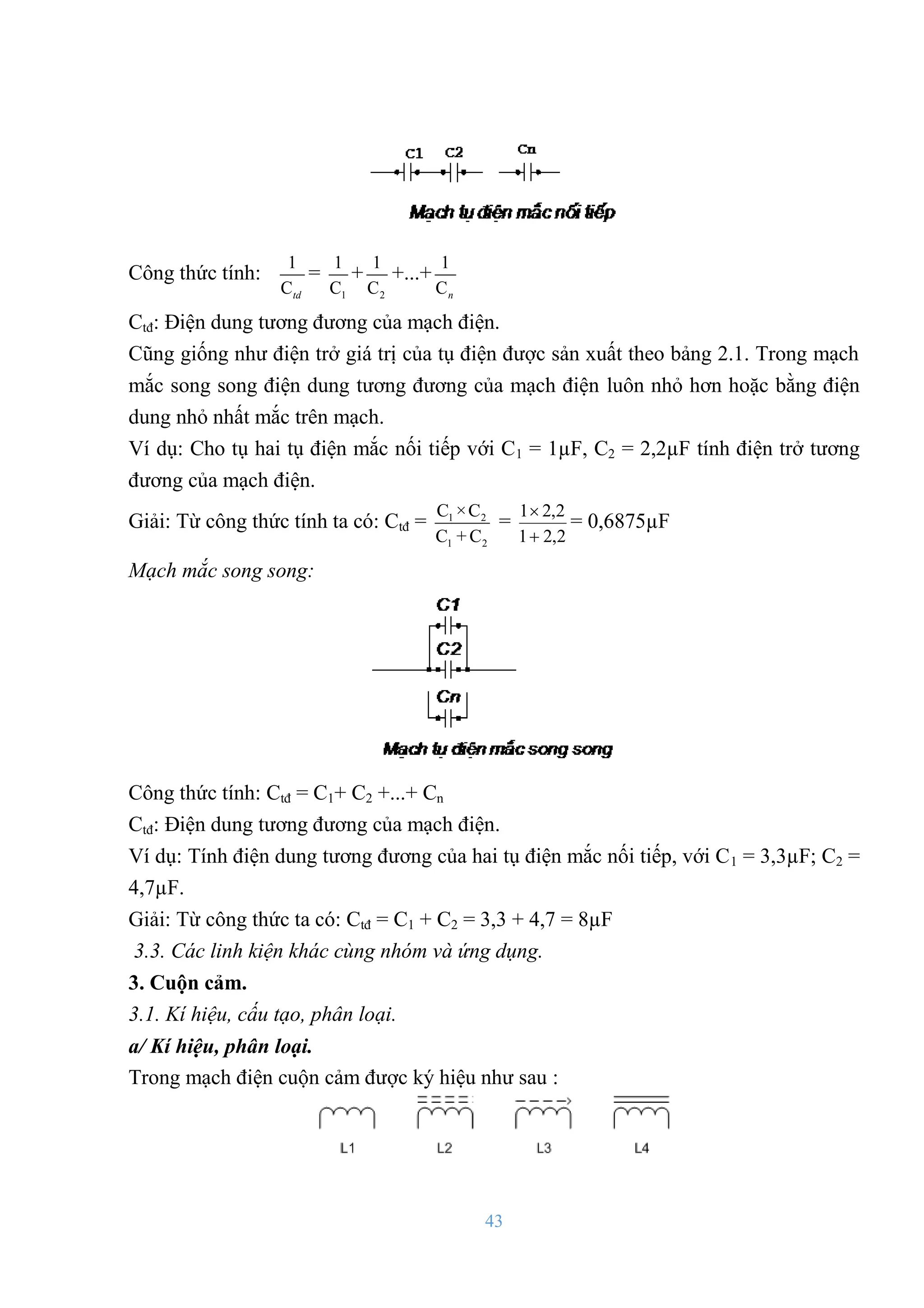 43
Công thức tính:
1
Ctd
=
1
1
C
+
2
1
C
+...+
1
Cn
Ctđ: Điện dung tƣơng đƣơng của mạch điện.
Cũng giống nhƣ điện trở giá trị của tụ điện đƣợc sản xuất theo bảng 2.1. Trong mạch
mắc song song điện dung tƣơng đƣơng của mạch điện luôn nhỏ hơn hoặc bằng điện
dung nhỏ nhất mắc trên mạch.
Ví dụ: Cho tụ hai tụ điện mắc nối tiếp với C1 = 1µF, C2 = 2,2µF tính điện trở tƣơng
đƣơng của mạch điện.
Giải: Từ công thức tính ta có: Ctđ = 1 2
1 2
C ×C
C + C
=
2
,
2
1
2
,
2
1


= 0,6875µF
Mạch mắc song song:
Công thức tính: Ctđ = C1+ C2 +...+ Cn
Ctđ: Điện dung tƣơng đƣơng của mạch điện.
Ví dụ: Tính điện dung tƣơng đƣơng của hai tụ điện mắc nối tiếp, với C1 = 3,3µF; C2 =
4,7µF.
Giải: Từ công thức ta có: Ctđ = C1 + C2 = 3,3 + 4,7 = 8µF
3.3. Các linh kiện khác cùng nhóm và ứng dụng.
3. Cuộn cảm.
3.1. Kí hiệu, cấu tạo, phân loại.
a/ Kí hiệu, phân loại.
Trong mạch điện cuộn cảm đƣợc ký hiệu nhƣ sau :
 