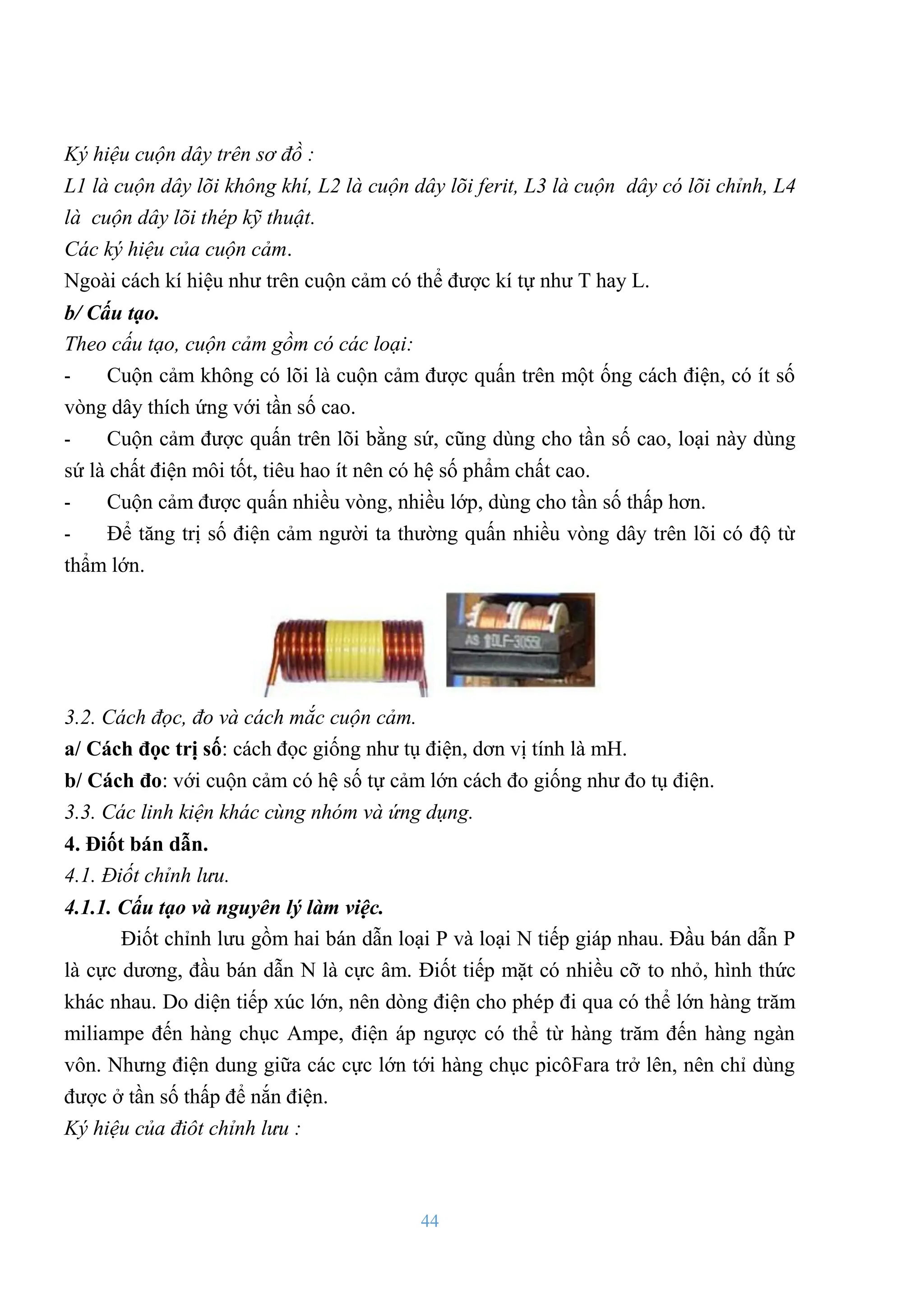 44
Ký hiệu cuộn dây trên sơ đồ :
L1 là cuộn dây lõi không khí, L2 là cuộn dây lõi ferit, L3 là cuộn dây có lõi chỉnh, L4
là cuộn dây lõi thép kỹ thuật.
Các ký hiệu của cuộn cảm.
Ngoài cách kí hiệu nhƣ trên cuộn cảm có thể đƣợc kí tự nhƣ T hay L.
b/ Cấu tạo.
Theo cấu tạo, cuộn cảm gồm có các loại:
- Cuộn cảm không có lõi là cuộn cảm đƣợc quấn trên một ống cách điện, có ít số
vòng dây thích ứng với tần số cao.
- Cuộn cảm đƣợc quấn trên lõi bằng sứ, cũng dùng cho tần số cao, loại này dùng
sứ là chất điện môi tốt, tiêu hao ít nên có hệ số phẩm chất cao.
- Cuộn cảm đƣợc quấn nhiều vòng, nhiều lớp, dùng cho tần số thấp hơn.
- Để tăng trị số điện cảm ngƣời ta thƣờng quấn nhiều vòng dây trên lõi có độ từ
thẩm lớn.
3.2. Cách đọc, đo và cách mắc cuộn cảm.
a/ Cách đọc trị số: cách đọc giống nhƣ tụ điện, dơn vị tính là mH.
b/ Cách đo: với cuộn cảm có hệ số tự cảm lớn cách đo giống nhƣ đo tụ điện.
3.3. Các linh kiện khác cùng nhóm và ứng dụng.
4. Điốt bán dẫn.
4.1. Điốt chỉnh lưu.
4.1.1. Cấu tạo và nguyên lý làm việc.
Điốt chỉnh lƣu gồm hai bán dẫn loại P và loại N tiếp giáp nhau. Đầu bán dẫn P
là cực dƣơng, đầu bán dẫn N là cực âm. Điốt tiếp mặt có nhiều cỡ to nhỏ, hình thức
khác nhau. Do diện tiếp xúc lớn, nên dòng điện cho phép đi qua có thể lớn hàng trăm
miliampe đến hàng chục Ampe, điện áp ngƣợc có thể từ hàng trăm đến hàng ngàn
vôn. Nhƣng điện dung giữa các cực lớn tới hàng chục picôFara trở lên, nên chỉ dùng
đƣợc ở tần số thấp để nắn điện.
Ký hiệu của điôt chỉnh lưu :
 