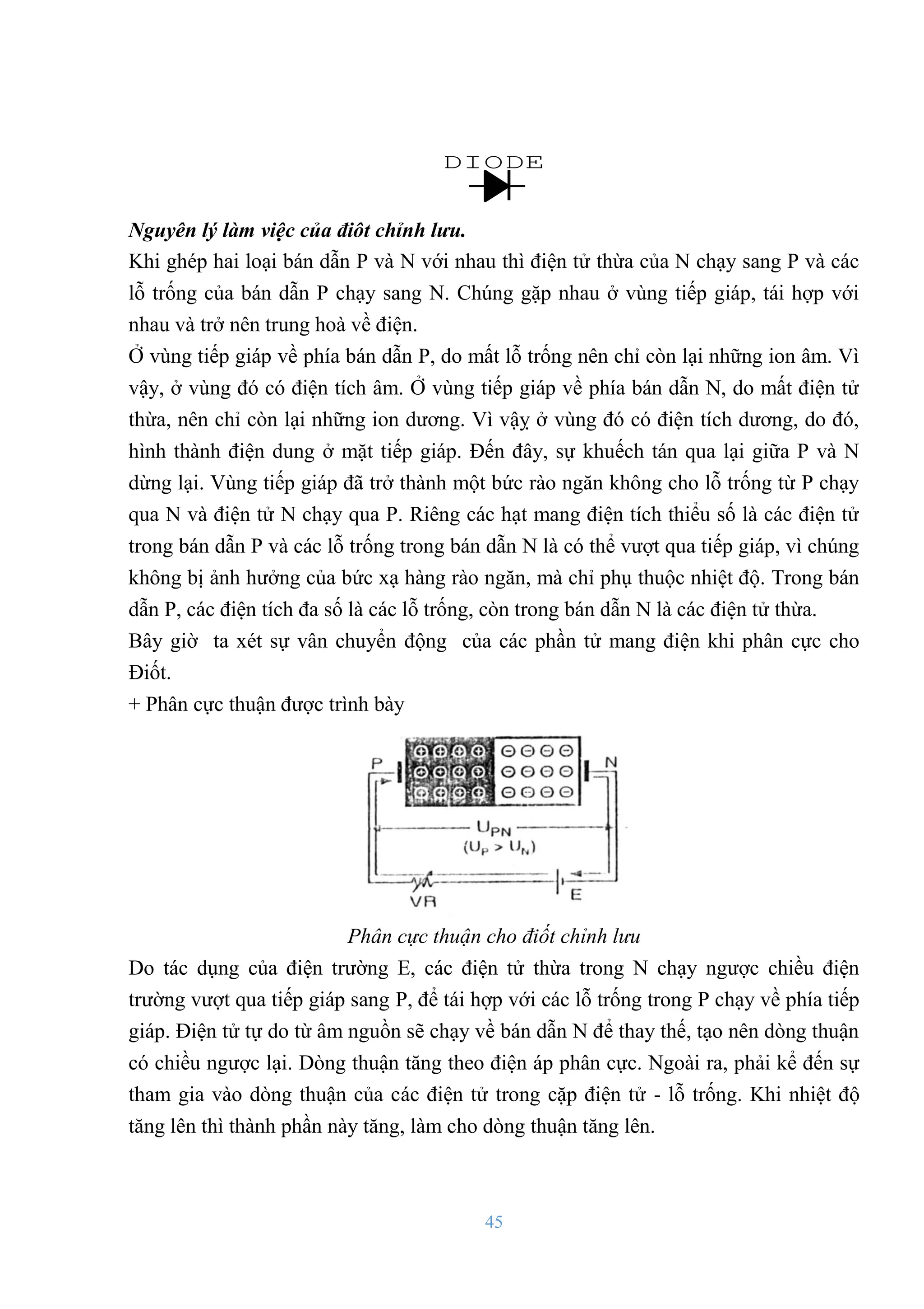 45
DIODE
Nguyên lý làm việc của điôt chỉnh lưu.
Khi ghép hai loại bán dẫn P và N với nhau thì điện tử thừa của N chạy sang P và các
lỗ trống của bán dẫn P chạy sang N. Chúng gặp nhau ở vùng tiếp giáp, tái hợp với
nhau và trở nên trung hoà về điện.
Ở vùng tiếp giáp về phía bán dẫn P, do mất lỗ trống nên chỉ còn lại những ion âm. Vì
vậy, ở vùng đó có điện tích âm. Ở vùng tiếp giáp về phía bán dẫn N, do mất điện tử
thừa, nên chỉ còn lại những ion dƣơng. Vì vậỵ ở vùng đó có điện tích dƣơng, do đó,
hình thành điện dung ở mặt tiếp giáp. Đến đây, sự khuếch tán qua lại giữa P và N
dừng lại. Vùng tiếp giáp đã trở thành một bức rào ngăn không cho lỗ trống từ P chạy
qua N và điện tử N chạy qua P. Riêng các hạt mang điện tích thiểu số là các điện tử
trong bán dẫn P và các lỗ trống trong bán dẫn N là có thể vƣợt qua tiếp giáp, vì chúng
không bị ảnh hƣởng của bức xạ hàng rào ngăn, mà chỉ phụ thuộc nhiệt độ. Trong bán
dẫn P, các điện tích đa số là các lỗ trống, còn trong bán dẫn N là các điện tử thừa.
Bây giờ ta xét sự vân chuyển động của các phần tử mang điện khi phân cực cho
Điốt.
+ Phân cực thuận đƣợc trình bày
Phân cực thuận cho điốt chỉnh lưu
Do tác dụng của điện trƣờng E, các điện tử thừa trong N chạy ngƣợc chiều điện
trƣờng vƣợt qua tiếp giáp sang P, để tái hợp với các lỗ trống trong P chạy về phía tiếp
giáp. Điện tử tự do từ âm nguồn sẽ chạy về bán dẫn N để thay thế, tạo nên dòng thuận
có chiều ngƣợc lại. Dòng thuận tăng theo điện áp phân cực. Ngoài ra, phải kể đến sự
tham gia vào dòng thuận của các điện tử trong cặp điện tử - lỗ trống. Khi nhiệt độ
tăng lên thì thành phần này tăng, làm cho dòng thuận tăng lên.
 