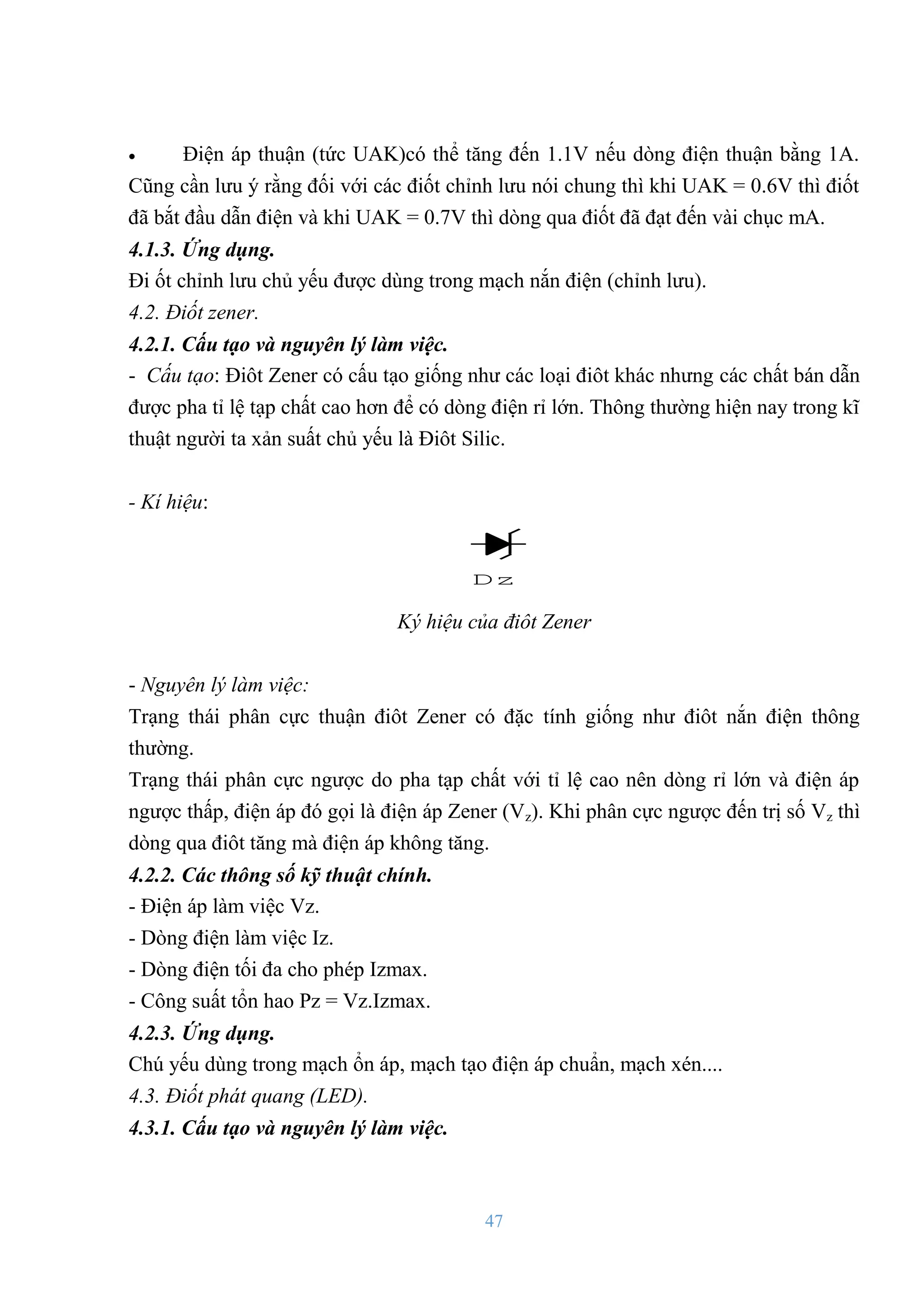 47
 Điện áp thuận (tức UAK)có thể tăng đến 1.1V nếu dòng điện thuận bằng 1A.
Cũng cần lƣu ý rằng đối với các điốt chỉnh lƣu nói chung thì khi UAK = 0.6V thì điốt
đã bắt đầu dẫn điện và khi UAK = 0.7V thì dòng qua điốt đã đạt đến vài chục mA.
4.1.3. Ứng dụng.
Đi ốt chỉnh lƣu chủ yếu đƣợc dùng trong mạch nắn điện (chỉnh lƣu).
4.2. Điốt zener.
4.2.1. Cấu tạo và nguyên lý làm việc.
- Cấu tạo: Điôt Zener có cấu tạo giống nhƣ các loại điôt khác nhƣng các chất bán dẫn
đƣợc pha tỉ lệ tạp chất cao hơn để có dòng điện rỉ lớn. Thông thƣờng hiện nay trong kĩ
thuật ngƣời ta xản suất chủ yếu là Điôt Silic.
- Kí hiệu:
Dz
Ký hiệu của điôt Zener
- Nguyên lý làm việc:
Trạng thái phân cực thuận điôt Zener có đặc tính giống nhƣ điôt nắn điện thông
thƣờng.
Trạng thái phân cực ngƣợc do pha tạp chất với tỉ lệ cao nên dòng rỉ lớn và điện áp
ngƣợc thấp, điện áp đó gọi là điện áp Zener (Vz). Khi phân cực ngƣợc đến trị số Vz thì
dòng qua điôt tăng mà điện áp không tăng.
4.2.2. Các thông số kỹ thuật chính.
- Điện áp làm việc Vz.
- Dòng điện làm việc Iz.
- Dòng điện tối đa cho phép Izmax.
- Công suất tổn hao Pz = Vz.Izmax.
4.2.3. Ứng dụng.
Chú yếu dùng trong mạch ổn áp, mạch tạo điện áp chuẩn, mạch xén....
4.3. Điốt phát quang (LED).
4.3.1. Cấu tạo và nguyên lý làm việc.
 