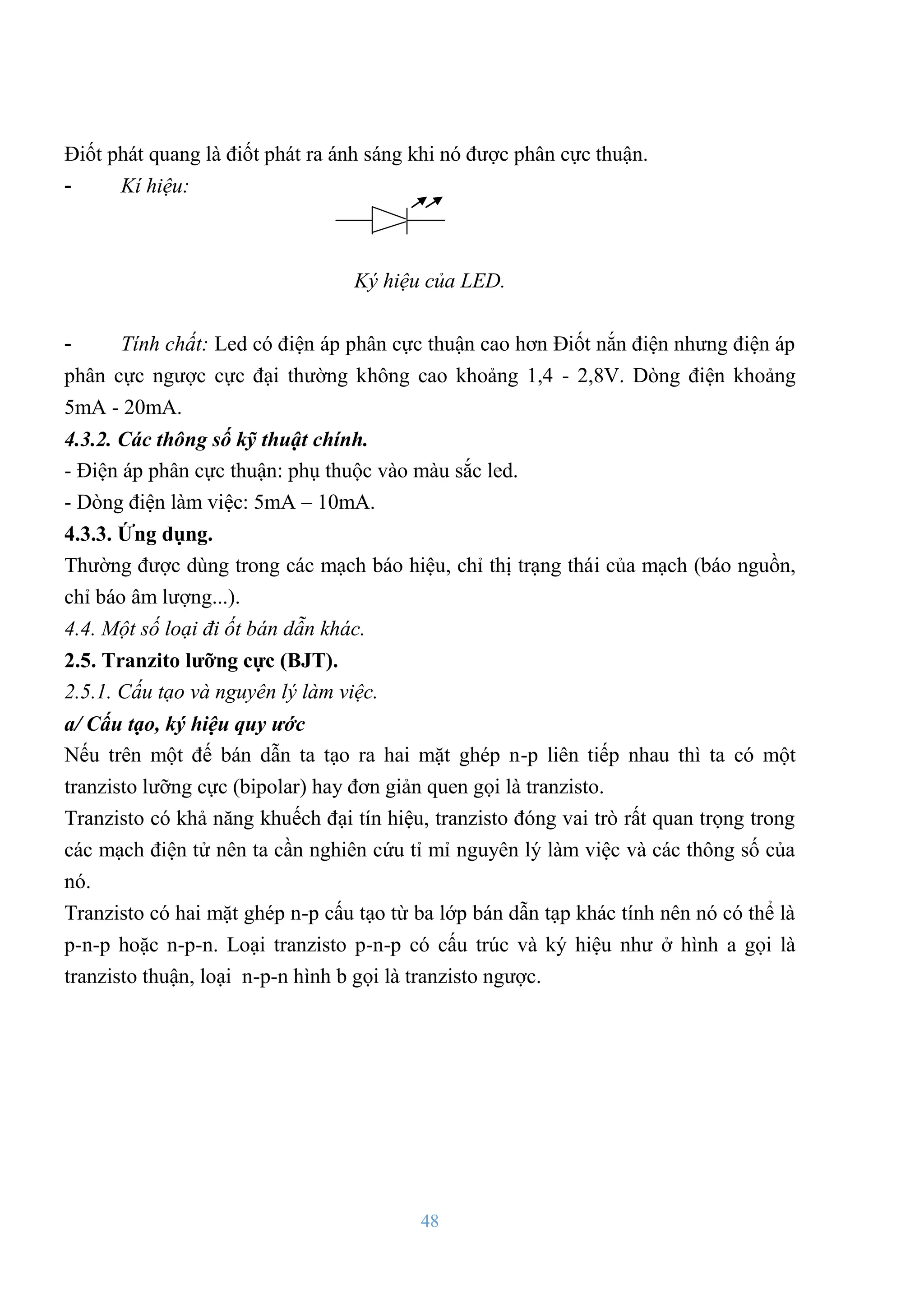 48
Điốt phát quang là điốt phát ra ánh sáng khi nó đƣợc phân cực thuận.
- Kí hiệu:
Ký hiệu của LED.
- Tính chất: Led có điện áp phân cực thuận cao hơn Điốt nắn điện nhƣng điện áp
phân cực ngƣợc cực đại thƣờng không cao khoảng 1,4 - 2,8V. Dòng điện khoảng
5mA - 20mA.
4.3.2. Các thông số kỹ thuật chính.
- Điện áp phân cực thuận: phụ thuộc vào màu sắc led.
- Dòng điện làm việc: 5mA – 10mA.
4.3.3. Ứng dụng.
Thƣờng đƣợc dùng trong các mạch báo hiệu, chỉ thị trạng thái của mạch (báo nguồn,
chỉ báo âm lƣợng...).
4.4. Một số loại đi ốt bán dẫn khác.
2.5. Tranzito lƣỡng cực (BJT).
2.5.1. Cấu tạo và nguyên lý làm việc.
a/ Cấu tạo, ký hiệu quy ư c
Nếu trên một đế bán dẫn ta tạo ra hai mặt ghép n-p liên tiếp nhau thì ta có một
tranzisto lƣỡng cực (bipolar) hay đơn giản quen gọi là tranzisto.
Tranzisto có khả năng khuếch đại tín hiệu, tranzisto đóng vai trò rất quan trọng trong
các mạch điện tử nên ta cần nghiên cứu tỉ mỉ nguyên lý làm việc và các thông số của
nó.
Tranzisto có hai mặt ghép n-p cấu tạo từ ba lớp bán dẫn tạp khác tính nên nó có thể là
p-n-p hoặc n-p-n. Loại tranzisto p-n-p có cấu trúc và ký hiệu nhƣ ở hình a gọi là
tranzisto thuận, loại n-p-n hình b gọi là tranzisto ngƣợc.
 