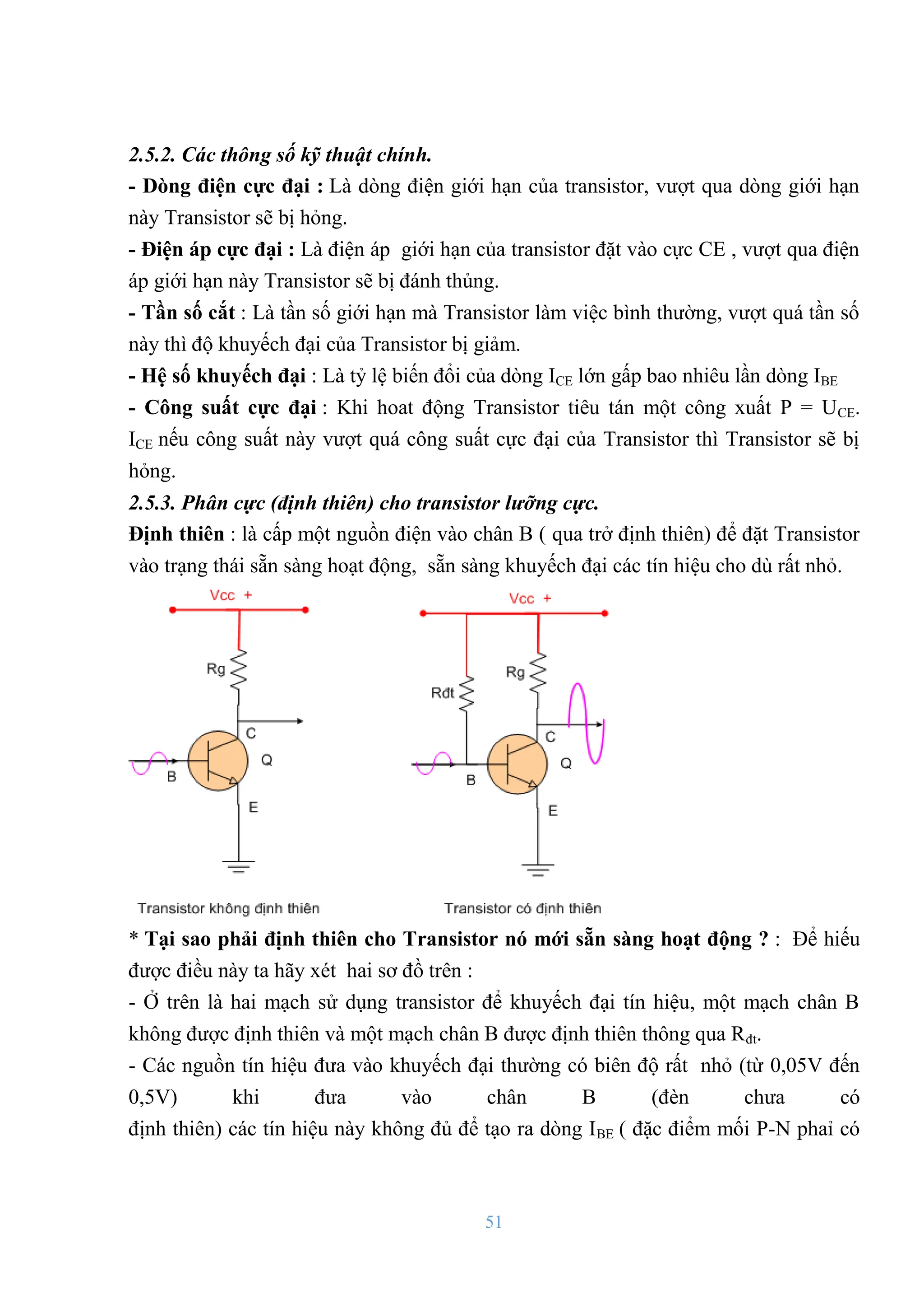 51
2.5.2. Các thông số kỹ thuật chính.
- Dòng điện cực đại : Là dòng điện giới hạn của transistor, vƣợt qua dòng giới hạn
này Transistor sẽ bị hỏng.
- Điện áp cực đại : Là điện áp giới hạn của transistor đặt vào cực CE , vƣợt qua điện
áp giới hạn này Transistor sẽ bị đánh thủng.
- Tần số cắt : Là tần số giới hạn mà Transistor làm việc bình thƣờng, vƣợt quá tần số
này thì độ khuyếch đại của Transistor bị giảm.
- Hệ số khuyếch đại : Là tỷ lệ biến đổi của dòng ICE lớn gấp bao nhiêu lần dòng IBE
- Công suất cực đại : Khi hoat động Transistor tiêu tán một công xuất P = UCE.
ICE nếu công suất này vƣợt quá công suất cực đại của Transistor thì Transistor sẽ bị
hỏng.
2.5.3. Phân cực (định thiên) cho transistor lưỡng cực.
Định thiên : là cấp một nguồn điện vào chân B ( qua trở định thiên) để đặt Transistor
vào trạng thái sẵn sàng hoạt động, sẵn sàng khuyếch đại các tín hiệu cho dù rất nhỏ.
* Tại sao phải định thiên cho Transistor nó mới sẵn sàng hoạt động ? : Để hiếu
đƣợc điều này ta hãy xét hai sơ đồ trên :
- Ở trên là hai mạch sử dụng transistor để khuyếch đại tín hiệu, một mạch chân B
không đƣợc định thiên và một mạch chân B đƣợc định thiên thông qua Rđt.
- Các nguồn tín hiệu đƣa vào khuyếch đại thƣờng có biên độ rất nhỏ (từ 0,05V đến
0,5V) khi đƣa vào chân B (đèn chƣa có
định thiên) các tín hiệu này không đủ để tạo ra dòng IBE ( đặc điểm mối P-N phaỉ có
 