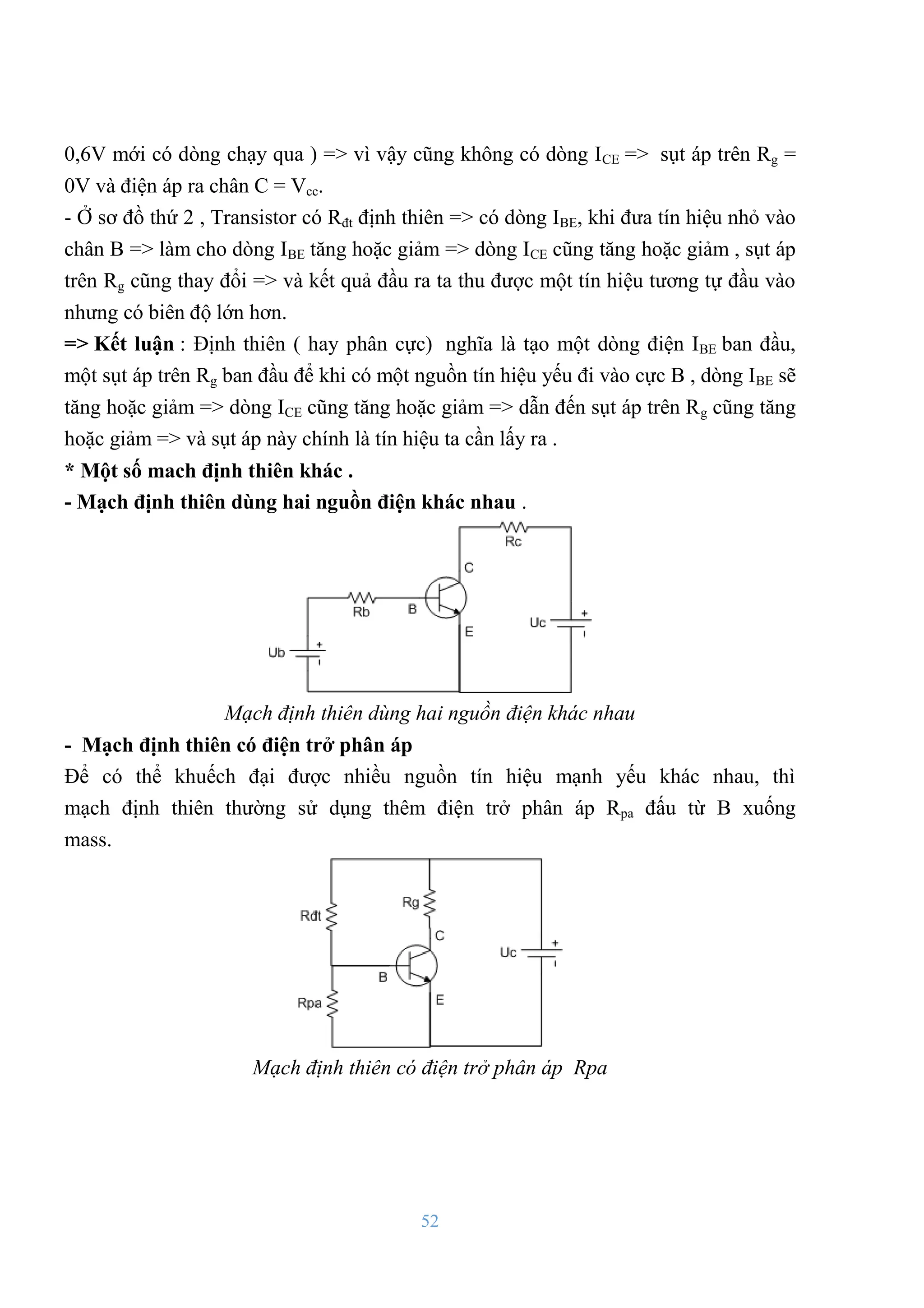 52
0,6V mới có dòng chạy qua ) => vì vậy cũng không có dòng ICE => sụt áp trên Rg =
0V và điện áp ra chân C = Vcc.
- Ở sơ đồ thứ 2 , Transistor có Rđt định thiên => có dòng IBE, khi đƣa tín hiệu nhỏ vào
chân B => làm cho dòng IBE tăng hoặc giảm => dòng ICE cũng tăng hoặc giảm , sụt áp
trên Rg cũng thay đổi => và kết quả đầu ra ta thu đƣợc một tín hiệu tƣơng tự đầu vào
nhƣng có biên độ lớn hơn.
=> Kết luận : Định thiên ( hay phân cực) nghĩa là tạo một dòng điện IBE ban đầu,
một sụt áp trên Rg ban đầu để khi có một nguồn tín hiệu yếu đi vào cực B , dòng IBE sẽ
tăng hoặc giảm => dòng ICE cũng tăng hoặc giảm => dẫn đến sụt áp trên Rg cũng tăng
hoặc giảm => và sụt áp này chính là tín hiệu ta cần lấy ra .
* Một số mach định thiên khác .
- Mạch định thiên dùng hai nguồn điện khác nhau .
Mạch định thiên dùng hai nguồn điện khác nhau
- Mạch định thiên có điện trở phân áp
Để có thể khuếch đại đƣợc nhiều nguồn tín hiệu mạnh yếu khác nhau, thì
mạch định thiên thƣờng sử dụng thêm điện trở phân áp Rpa đấu từ B xuống
mass.
Mạch định thiên có điện trở phân áp Rpa
 