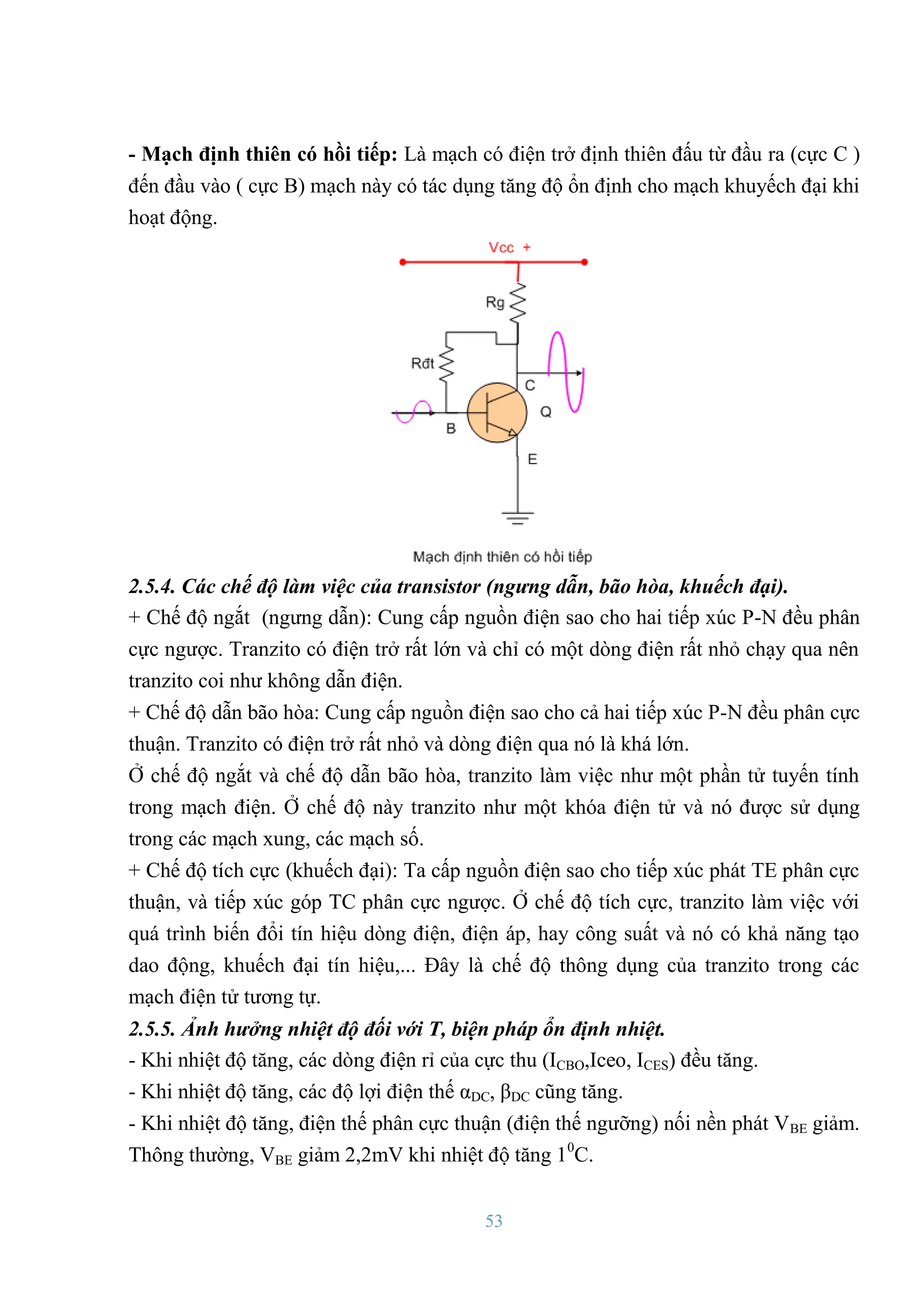 53
- Mạch định thiên có hồi tiếp: Là mạch có điện trở định thiên đấu từ đầu ra (cực C )
đến đầu vào ( cực B) mạch này có tác dụng tăng độ ổn định cho mạch khuyếch đại khi
hoạt động.
2.5.4. Các chế độ làm việc của transistor (ngưng dẫn, bão hòa, khuếch đại).
+ Chế độ ngắt (ngƣng dẫn): Cung cấp nguồn điện sao cho hai tiếp xúc P-N đều phân
cực ngƣợc. Tranzito có điện trở rất lớn và chỉ có một dòng điện rất nhỏ chạy qua nên
tranzito coi nhƣ không dẫn điện.
+ Chế độ dẫn bão hòa: Cung cấp nguồn điện sao cho cả hai tiếp xúc P-N đều phân cực
thuận. Tranzito có điện trở rất nhỏ và dòng điện qua nó là khá lớn.
Ở chế độ ngắt và chế độ dẫn bão hòa, tranzito làm việc nhƣ một phần tử tuyến tính
trong mạch điện. Ở chế độ này tranzito nhƣ một khóa điện tử và nó đƣợc sử dụng
trong các mạch xung, các mạch số.
+ Chế độ tích cực (khuếch đại): Ta cấp nguồn điện sao cho tiếp xúc phát TE phân cực
thuận, và tiếp xúc góp TC phân cực ngƣợc. Ở chế độ tích cực, tranzito làm việc với
quá trình biến đổi tín hiệu dòng điện, điện áp, hay công suất và nó có khả năng tạo
dao động, khuếch đại tín hiệu,... Đây là chế độ thông dụng của tranzito trong các
mạch điện tử tƣơng tự.
2.5.5. Ảnh hưởng nhiệt độ đối v i T, biện pháp ổn định nhiệt.
- Khi nhiệt độ tăng, các dòng điện rỉ của cực thu (ICBO,Iceo, ICES) đều tăng.
- Khi nhiệt độ tăng, các độ lợi điện thế αDC, βDC cũng tăng.
- Khi nhiệt độ tăng, điện thế phân cực thuận (điện thế ngƣỡng) nối nền phát VBE giảm.
Thông thƣờng, VBE giảm 2,2mV khi nhiệt độ tăng 10
C.
 