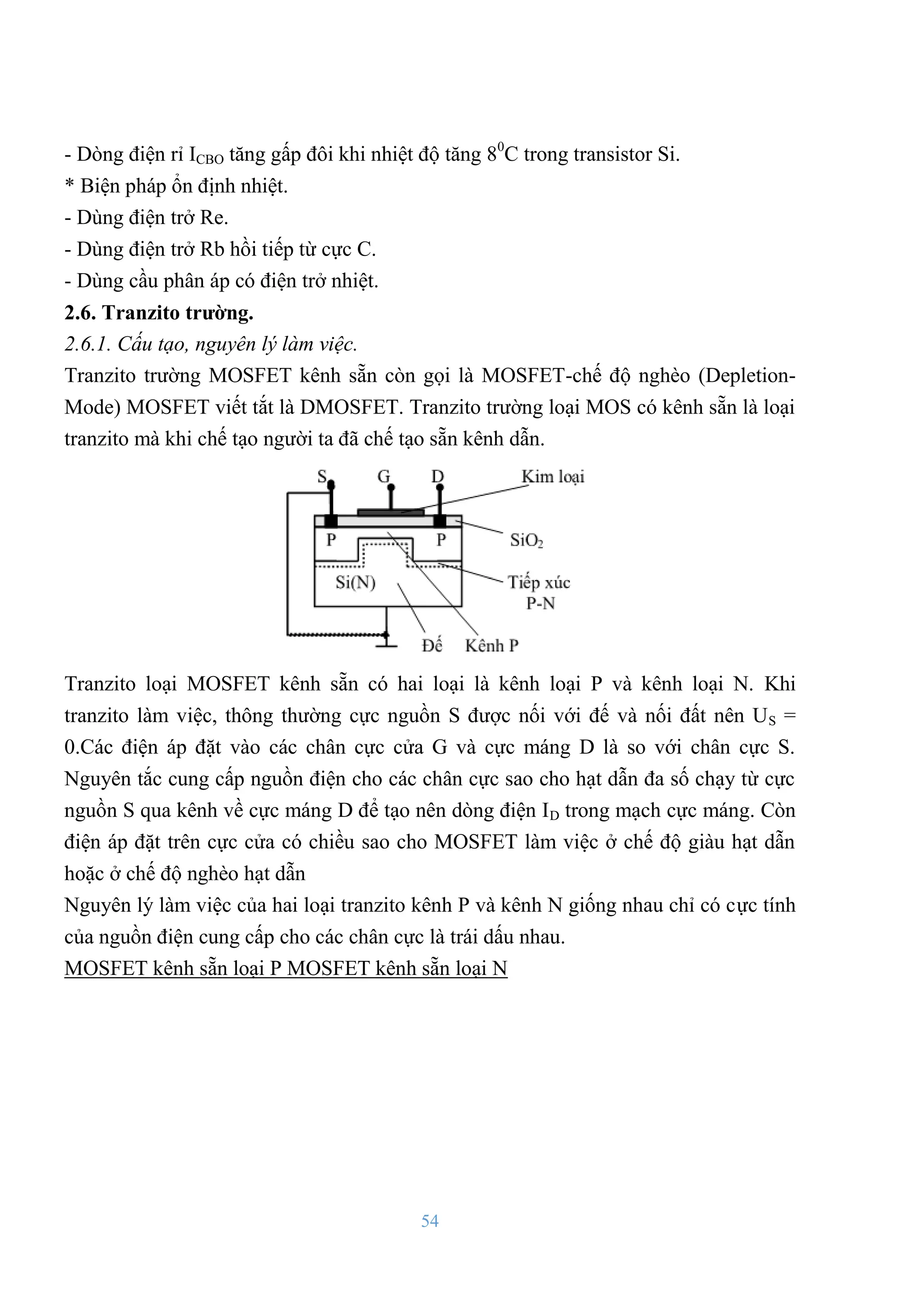 54
- Dòng điện rỉ ICBO tăng gấp đôi khi nhiệt độ tăng 80
C trong transistor Si.
* Biện pháp ổn định nhiệt.
- Dùng điện trở Re.
- Dùng điện trở Rb hồi tiếp từ cực C.
- Dùng cầu phân áp có điện trở nhiệt.
2.6. Tranzito trƣờng.
2.6.1. Cấu tạo, nguyên lý làm việc.
Tranzito trƣờng MOSFET kênh sẵn còn gọi là MOSFET-chế độ nghèo (Depletion-
Mode) MOSFET viết tắt là DMOSFET. Tranzito trƣờng loại MOS có kênh sẵn là loại
tranzito mà khi chế tạo ngƣời ta đã chế tạo sẵn kênh dẫn.
Tranzito loại MOSFET kênh sẵn có hai loại là kênh loại P và kênh loại N. Khi
tranzito làm việc, thông thƣờng cực nguồn S đƣợc nối với đế và nối đất nên US =
0.Các điện áp đặt vào các chân cực cửa G và cực máng D là so với chân cực S.
Nguyên tắc cung cấp nguồn điện cho các chân cực sao cho hạt dẫn đa số chạy từ cực
nguồn S qua kênh về cực máng D để tạo nên dòng điện ID trong mạch cực máng. Còn
điện áp đặt trên cực cửa có chiều sao cho MOSFET làm việc ở chế độ giàu hạt dẫn
hoặc ở chế độ nghèo hạt dẫn
Nguyên lý làm việc của hai loại tranzito kênh P và kênh N giống nhau chỉ có cực tính
của nguồn điện cung cấp cho các chân cực là trái dấu nhau.
MOSFET kênh sẵn loại P MOSFET kênh sẵn loại N
 