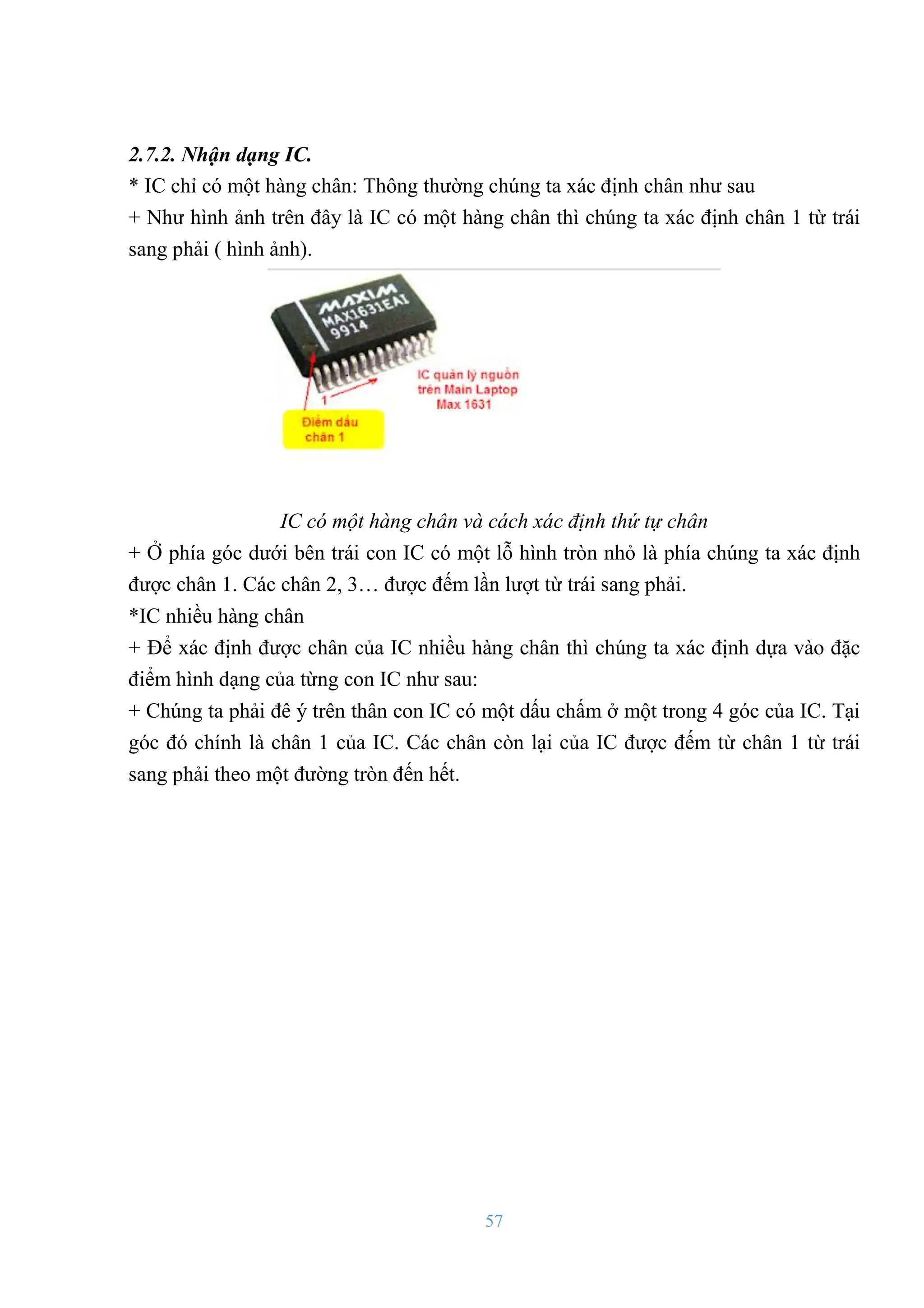 57
2.7.2. Nhận dạng IC.
* IC chỉ có một hàng chân: Thông thƣờng chúng ta xác định chân nhƣ sau
+ Nhƣ hình ảnh trên đây là IC có một hàng chân thì chúng ta xác định chân 1 từ trái
sang phải ( hình ảnh).
IC có một hàng chân và cách xác định thứ tự chân
+ Ở phía góc dƣới bên trái con IC có một lỗ hình tròn nhỏ là phía chúng ta xác định
đƣợc chân 1. Các chân 2, 3… đƣợc đếm lần lƣợt từ trái sang phải.
*IC nhiều hàng chân
+ Để xác định đƣợc chân của IC nhiều hàng chân thì chúng ta xác định dựa vào đặc
điểm hình dạng của từng con IC nhƣ sau:
+ Chúng ta phải đê ý trên thân con IC có một dấu chấm ở một trong 4 góc của IC. Tại
góc đó chính là chân 1 của IC. Các chân còn lại của IC đƣợc đếm từ chân 1 từ trái
sang phải theo một đƣờng tròn đến hết.
 