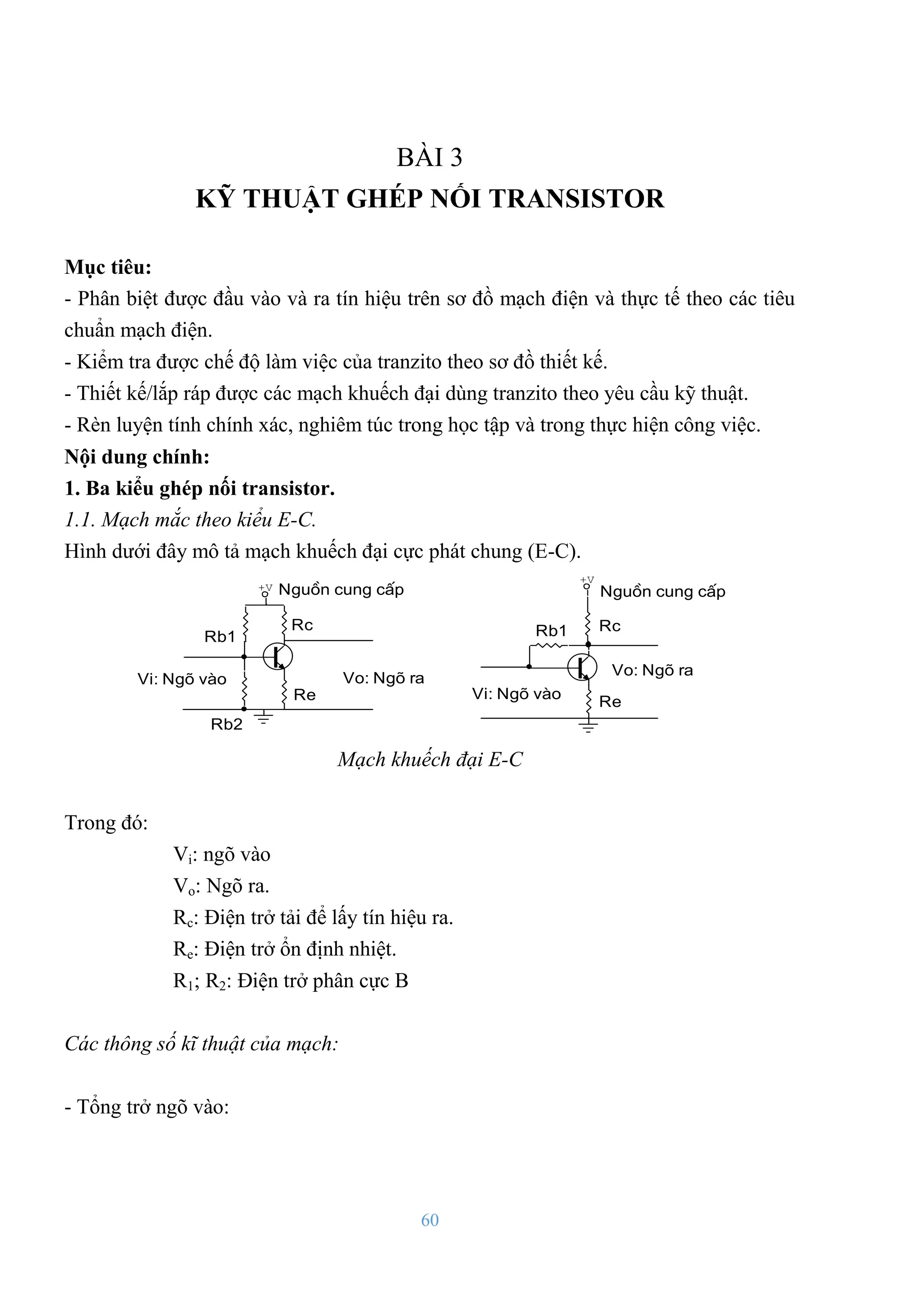 60
BÀI 3
KỸ THUẬT GHÉP NỐI TRANSISTOR
Mục tiêu:
- Phân biệt đƣợc đầu vào và ra tín hiệu trên sơ đồ mạch điện và thực tế theo các tiêu
chuẩn mạch điện.
- Kiểm tra đƣợc chế độ làm việc của tranzito theo sơ đồ thiết kế.
- Thiết kế/lắp ráp đƣợc các mạch khuếch đại dùng tranzito theo yêu cầu kỹ thuật.
- Rèn luyện tính chính xác, nghiêm túc trong học tập và trong thực hiện công việc.
Nội dung chính:
1. Ba kiểu ghép nối transistor.
1.1. Mạch mắc theo kiểu E-C.
Hình dƣới đây mô tả mạch khuếch đại cực phát chung (E-C).
Vo: Ngâ ra
Rc
Re
Rb1
Rb2
Vi: Ngâ vµo
Nguån cung cÊp
Vo: Ngâ ra
Rc
Re
Rb1
Vi: Ngâ vµo
Nguån cung cÊp
+V
+V
Mạch khuếch đại E-C
Trong đó:
Vi: ngõ vào
Vo: Ngõ ra.
Rc: Điện trở tải để lấy tín hiệu ra.
Re: Điện trở ổn định nhiệt.
R1; R2: Điện trở phân cực B
Các thông số kĩ thuật của mạch:
- Tổng trở ngõ vào:
 