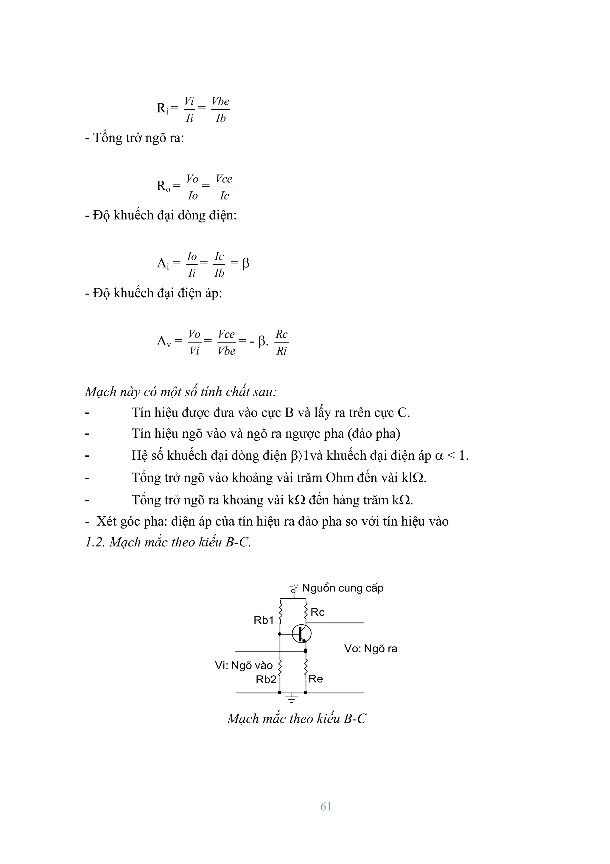 61
Ri =
Ii
Vi
=
Ib
Vbe
- Tổng trở ngõ ra:
Ro =
Io
Vo
=
Ic
Vce
- Độ khuếch đại dòng điện:
Ai =
Ii
Io
=
Ib
Ic
= 
- Độ khuếch đại điện áp:
Av =
Vi
Vo
=
Vbe
Vce
= - .
Ri
Rc
Mạch này có một số tính chất sau:
- Tín hiệu đƣợc đƣa vào cực B và lấy ra trên cực C.
- Tín hiệu ngõ vào và ngõ ra ngƣợc pha (đảo pha)
- Hệ số khuếch đại dòng điện 1và khuếch đại điện áp  < 1.
- Tổng trở ngõ vào khoảng vài trăm Ohm đến vài kl.
- Tổng trở ngõ ra khoảng vài k đến hàng trăm k.
- Xét góc pha: điện áp của tín hiệu ra đảo pha so với tín hiệu vào
1.2. Mạch mắc theo kiểu B-C.
Nguån cung cÊp
Vi: Ngâ vµo
Rb2
Rb1
Re
Rc
Vo: Ngâ ra
+V
Mạch mắc theo kiểu B-C
 
