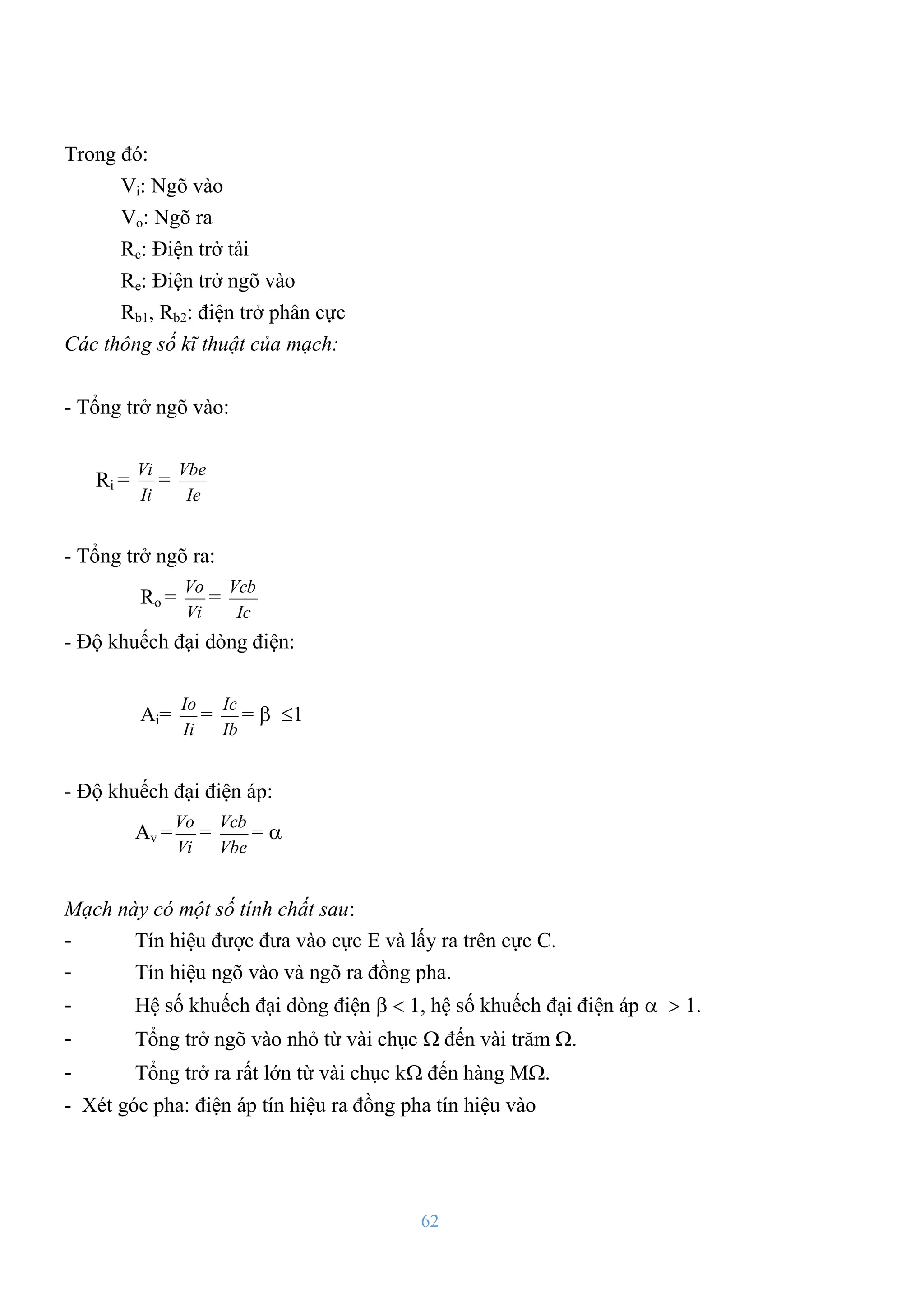 62
Trong đó:
Vi: Ngõ vào
Vo: Ngõ ra
Rc: Điện trở tải
Re: Điện trở ngõ vào
Rb1, Rb2: điện trở phân cực
Các thông số kĩ thuật của mạch:
- Tổng trở ngõ vào:
Ri =
Ii
Vi
=
Ie
Vbe
- Tổng trở ngõ ra:
Ro =
Vi
Vo
=
Ic
Vcb
- Độ khuếch đại dòng điện:
Ai=
Ii
Io
=
Ib
Ic
=  1
- Độ khuếch đại điện áp:
Av =
Vi
Vo
=
Vbe
Vcb
= 
Mạch này có một số tính chất sau:
- Tín hiệu đƣợc đƣa vào cực E và lấy ra trên cực C.
- Tín hiệu ngõ vào và ngõ ra đồng pha.
- Hệ số khuếch đại dòng điện   , hệ số khuếch đại điện áp   .
- Tổng trở ngõ vào nhỏ từ vài chục  đến vài trăm .
- Tổng trở ra rất lớn từ vài chục k đến hàng M.
- Xét góc pha: điện áp tín hiệu ra đồng pha tín hiệu vào
 