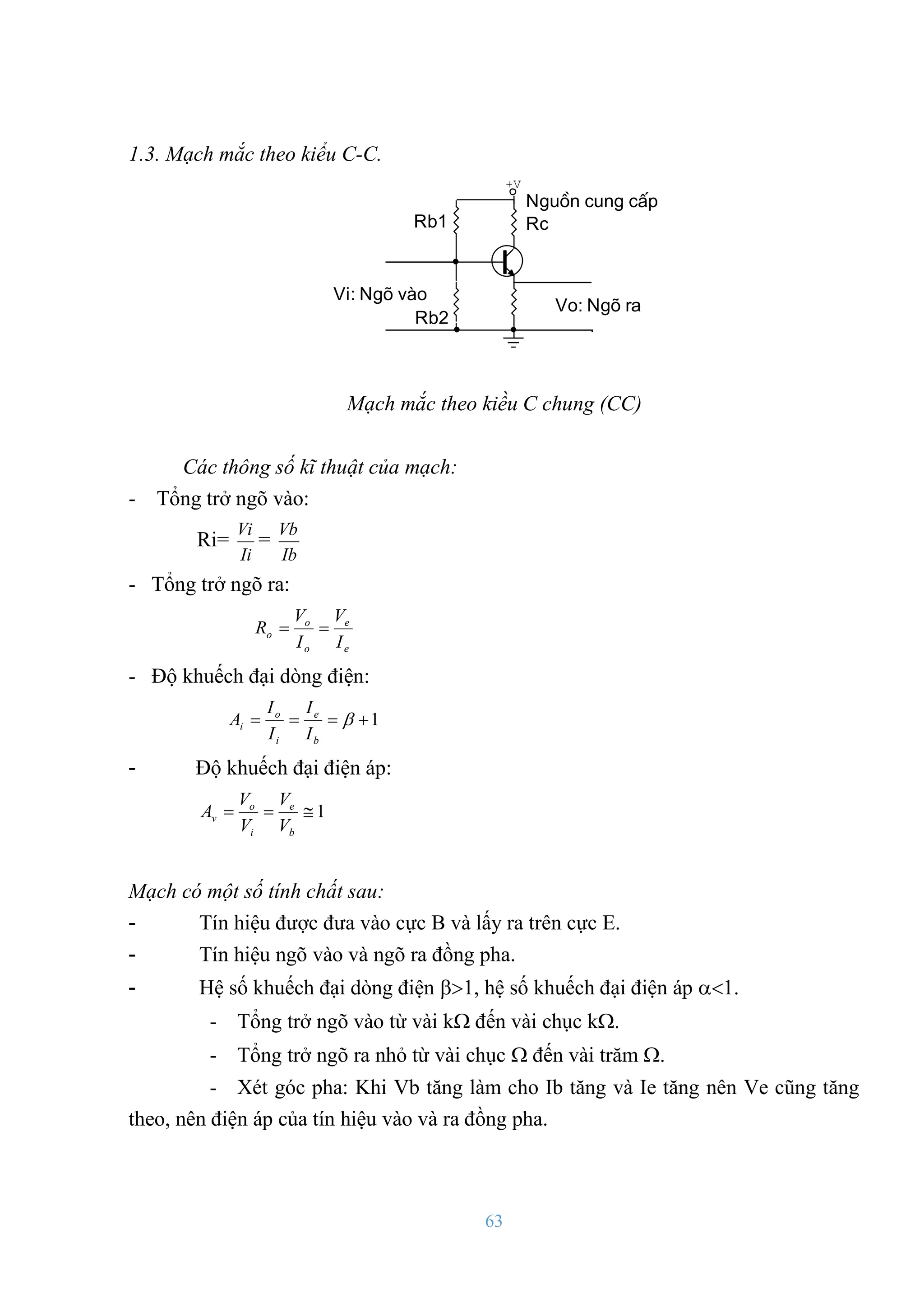 63
1.3. Mạch mắc theo kiểu C-C.
Vi: Ngâ vµo
Vo: Ngâ ra
Rc
Rb1
Rb2
Nguån cung cÊp
+V
Mạch mắc theo kiều C chung (CC)
Các thông số kĩ thuật của mạch:
- Tổng trở ngõ vào:
Ri=
Ii
Vi
=
Ib
Vb
- Tổng trở ngõ ra:
e
e
o
o
o
I
V
I
V
R 

- Độ khuếch đại dòng điện:
1



 
b
e
i
o
i
I
I
I
I
A
- Độ khuếch đại điện áp:
1



b
e
i
o
v
V
V
V
V
A
Mạch có một số tính chất sau:
- Tín hiệu đƣợc đƣa vào cực B và lấy ra trên cực E.
- Tín hiệu ngõ vào và ngõ ra đồng pha.
- Hệ số khuếch đại dòng điện , hệ số khuếch đại điện áp .
- Tổng trở ngõ vào từ vài k đến vài chục k.
- Tổng trở ngõ ra nhỏ từ vài chục  đến vài trăm .
- Xét góc pha: Khi Vb tăng làm cho Ib tăng và Ie tăng nên Ve cũng tăng
theo, nên điện áp của tín hiệu vào và ra đồng pha.
 