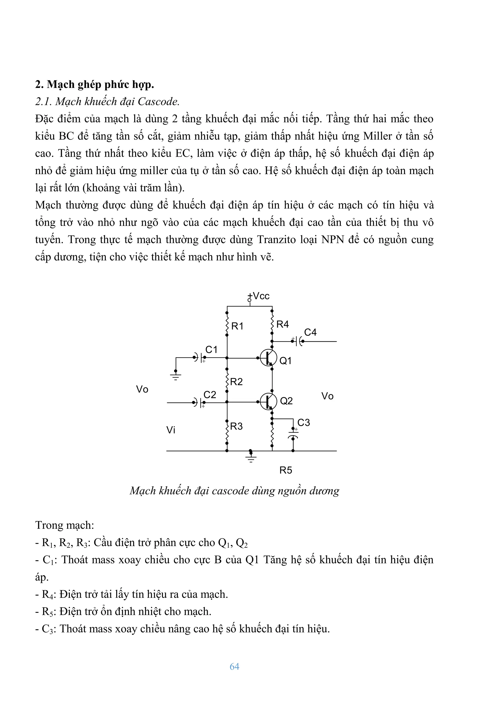 64
2. Mạch ghép phức hợp.
2.1. Mạch khuếch đại Cascode.
Đặc điểm của mạch là dùng 2 tầng khuếch đại mắc nối tiếp. Tầng thứ hai mắc theo
kiểu BC để tăng tần số cắt, giảm nhiễu tạp, giảm thấp nhất hiệu ứng Miller ở tần số
cao. Tầng thứ nhất theo kiểu EC, làm việc ở điện áp thấp, hệ số khuếch đại điện áp
nhỏ để giảm hiệu ứng miller của tụ ở tần số cao. Hệ số khuếch đại điện áp toàn mạch
lại rất lớn (khoảng vài trăm lần).
Mạch thƣờng đƣợc dùng để khuếch đại điện áp tín hiệu ở các mạch có tín hiệu và
tổng trở vào nhỏ nhƣ ngõ vào của các mạch khuếch đại cao tần của thiết bị thu vô
tuyến. Trong thực tế mạch thƣờng đƣợc dùng Tranzito loại NPN để có nguồn cung
cấp dƣơng, tiện cho việc thiết kế mạch nhƣ hình vẽ.
Vo
R1
R2
R3
Q1
Q2
R4
R5
C1
C2
C3
C4
Vi
Vo
+Vcc +
+
+
+
Mạch khuếch đại cascode dùng nguồn dương
Trong mạch:
- R1, R2, R3: Cầu điện trở phân cực cho Q1, Q2
- C1: Thoát mass xoay chiều cho cực B của Q1 Tăng hệ số khuếch đại tín hiệu điện
áp.
- R4: Điện trở tải lấy tín hiệu ra của mạch.
- R5: Điện trở ổn định nhiệt cho mạch.
- C3: Thoát mass xoay chiều nâng cao hệ số khuếch đại tín hiệu.
 