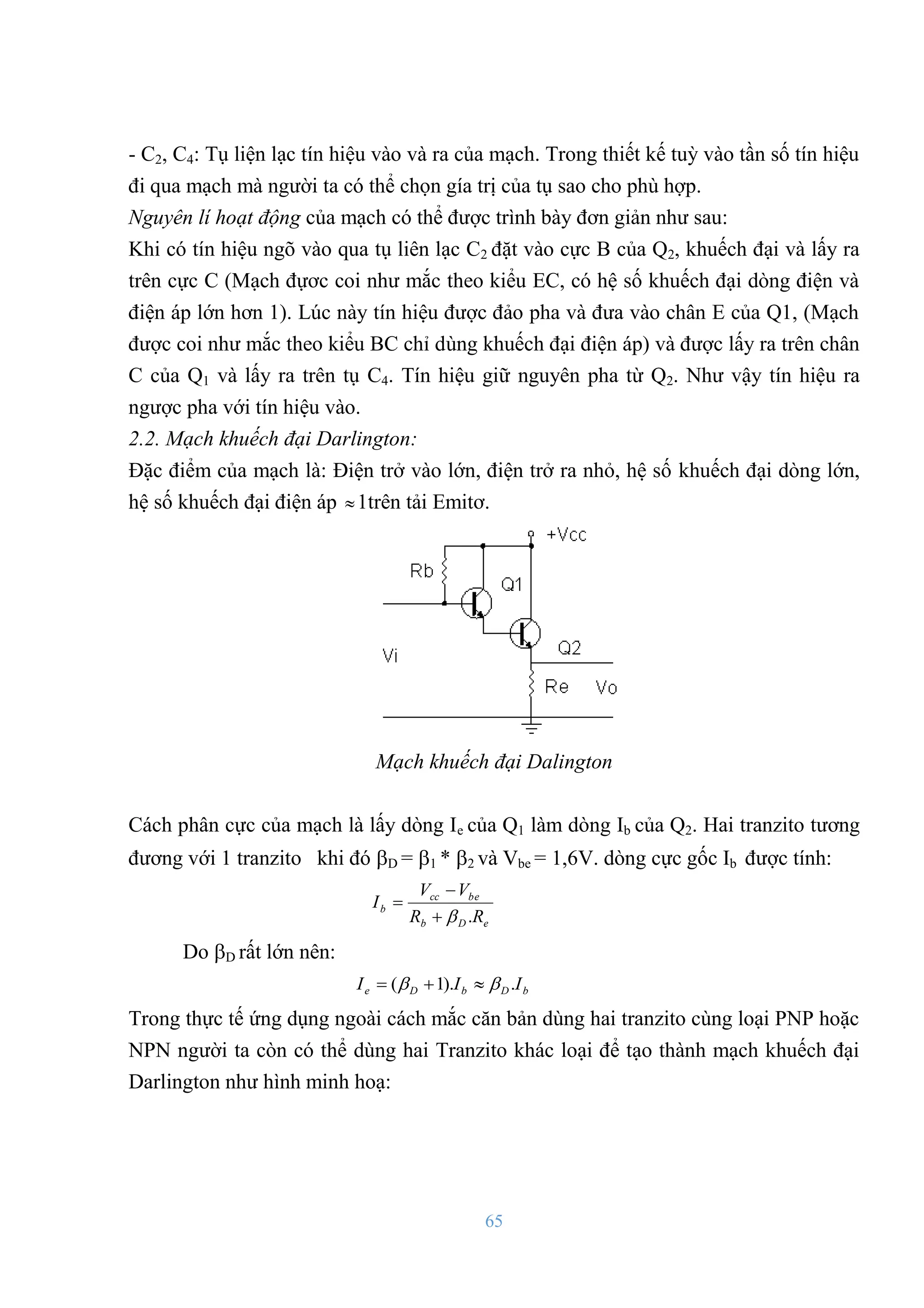 65
- C2, C4: Tụ liện lạc tín hiệu vào và ra của mạch. Trong thiết kế tuỳ vào tần số tín hiệu
đi qua mạch mà ngƣời ta có thể chọn gía trị của tụ sao cho phù hợp.
Nguyên lí hoạt động của mạch có thể đƣợc trình bày đơn giản nhƣ sau:
Khi có tín hiệu ngõ vào qua tụ liên lạc C2 đặt vào cực B của Q2, khuếch đại và lấy ra
trên cực C (Mạch đựơc coi nhƣ mắc theo kiểu EC, có hệ số khuếch đại dòng điện và
điện áp lớn hơn 1). Lúc này tín hiệu đƣợc đảo pha và đƣa vào chân E của Q1, (Mạch
đƣợc coi nhƣ mắc theo kiểu BC chỉ dùng khuếch đại điện áp) và đƣợc lấy ra trên chân
C của Q1 và lấy ra trên tụ C4. Tín hiệu giữ nguyên pha từ Q2. Nhƣ vậy tín hiệu ra
ngƣợc pha với tín hiệu vào.
2.2. Mạch khuếch đại Darlington:
Đặc điểm của mạch là: Điện trở vào lớn, điện trở ra nhỏ, hệ số khuếch đại dòng lớn,
hệ số khuếch đại điện áp 1trên tải Emitơ.
Mạch khuếch đại Dalington
Cách phân cực của mạch là lấy dòng Ie của Q1 làm dòng Ib của Q2. Hai tranzito tƣơng
đƣơng với 1 tranzito khi đó D = 1 * 2 và Vbe = 1,6V. dòng cực gốc Ib đƣợc tính:
e
D
b
be
cc
b
R
R
V
V
I
.




Do D rất lớn nên:
b
D
b
D
e I
I
I .
).
1
( 
 


Trong thực tế ứng dụng ngoài cách mắc căn bản dùng hai tranzito cùng loại PNP hoặc
NPN ngƣời ta còn có thể dùng hai Tranzito khác loại để tạo thành mạch khuếch đại
Darlington nhƣ hình minh hoạ:
 