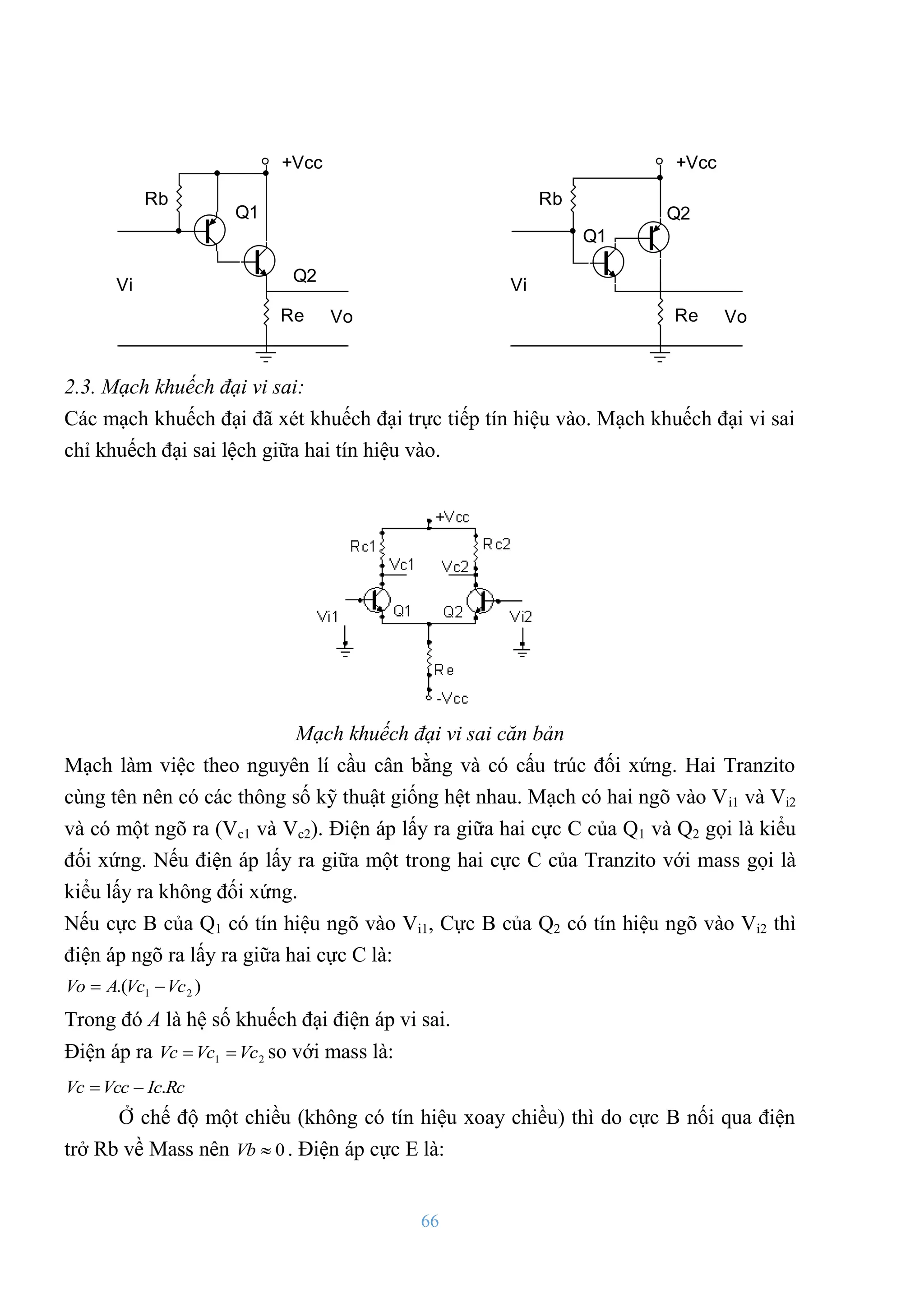 66
+Vcc
Q1
Q2
Vo
Re
Rb
Vi
+Vcc
Q1
Q2
Vo
Re
Rb
Vi
2.3. Mạch khuếch đại vi sai:
Các mạch khuếch đại đã xét khuếch đại trực tiếp tín hiệu vào. Mạch khuếch đại vi sai
chỉ khuếch đại sai lệch giữa hai tín hiệu vào.
Mạch khuếch đại vi sai căn bản
Mạch làm việc theo nguyên lí cầu cân bằng và có cấu trúc đối xứng. Hai Tranzito
cùng tên nên có các thông số kỹ thuật giống hệt nhau. Mạch có hai ngõ vào Vi1 và Vi2
và có một ngõ ra (Vc1 và Vc2). Điện áp lấy ra giữa hai cực C của Q1 và Q2 gọi là kiểu
đối xứng. Nếu điện áp lấy ra giữa một trong hai cực C của Tranzito với mass gọi là
kiểu lấy ra không đối xứng.
Nếu cực B của Q1 có tín hiệu ngõ vào Vi1, Cực B của Q2 có tín hiệu ngõ vào Vi2 thì
điện áp ngõ ra lấy ra giữa hai cực C là:
)
.( 2
1 Vc
Vc
A
Vo 

Trong đó A là hệ số khuếch đại điện áp vi sai.
Điện áp ra 2
1 Vc
Vc
Vc 
 so với mass là:
Rc
Ic
Vcc
Vc .


Ở chế độ một chiều (không có tín hiệu xoay chiều) thì do cực B nối qua điện
trở Rb về Mass nên 0

Vb . Điện áp cực E là:
 