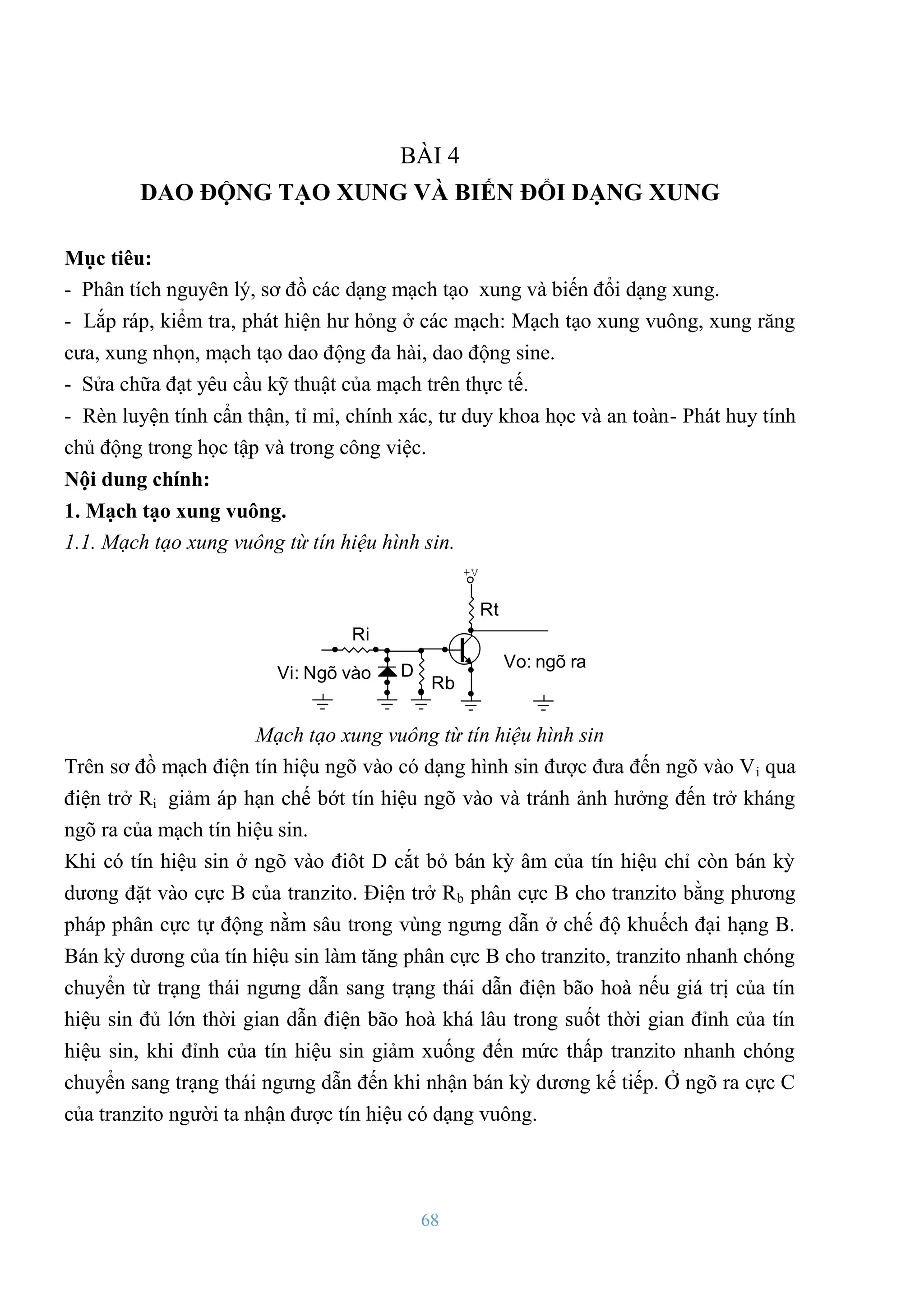 68
BÀI 4
DAO ĐỘNG TẠO XUNG VÀ BIẾN ĐỔI DẠNG XUNG
Mục tiêu:
- Phân tích nguyên lý, sơ đồ các dạng mạch tạo xung và biến đổi dạng xung.
- Lắp ráp, kiểm tra, phát hiện hƣ hỏng ở các mạch: Mạch tạo xung vuông, xung răng
cƣa, xung nhọn, mạch tạo dao động đa hài, dao động sine.
- Sửa chữa đạt yêu cầu kỹ thuật của mạch trên thực tế.
- Rèn luyện tính cẩn thận, tỉ mỉ, chính xác, tƣ duy khoa học và an toàn- Phát huy tính
chủ động trong học tập và trong công việc.
Nội dung chính:
1. Mạch tạo xung vuông.
1.1. Mạch tạo xung vuông từ tín hiệu hình sin.
Vi: Ngâ vµo
Vo: ngâ ra
Rt
Rb
D
Ri
+V
Mạch tạo xung vuông từ tín hiệu hình sin
Trên sơ đồ mạch điện tín hiệu ngõ vào có dạng hình sin đƣợc đƣa đến ngõ vào Vi qua
điện trở Ri giảm áp hạn chế bớt tín hiệu ngõ vào và tránh ảnh hƣởng đến trở kháng
ngõ ra của mạch tín hiệu sin.
Khi có tín hiệu sin ở ngõ vào điôt D cắt bỏ bán kỳ âm của tín hiệu chỉ còn bán kỳ
dƣơng đặt vào cực B của tranzito. Điện trở Rb phân cực B cho tranzito bằng phƣơng
pháp phân cực tự động nằm sâu trong vùng ngƣng dẫn ở chế độ khuếch đại hạng B.
Bán kỳ dƣơng của tín hiệu sin làm tăng phân cực B cho tranzito, tranzito nhanh chóng
chuyển từ trạng thái ngƣng dẫn sang trạng thái dẫn điện bão hoà nếu giá trị của tín
hiệu sin đủ lớn thời gian dẫn điện bão hoà khá lâu trong suốt thời gian đỉnh của tín
hiệu sin, khi đỉnh của tín hiệu sin giảm xuống đến mức thấp tranzito nhanh chóng
chuyển sang trạng thái ngƣng dẫn đến khi nhận bán kỳ dƣơng kế tiếp. Ở ngõ ra cực C
của tranzito ngƣời ta nhận đƣợc tín hiệu có dạng vuông.
 