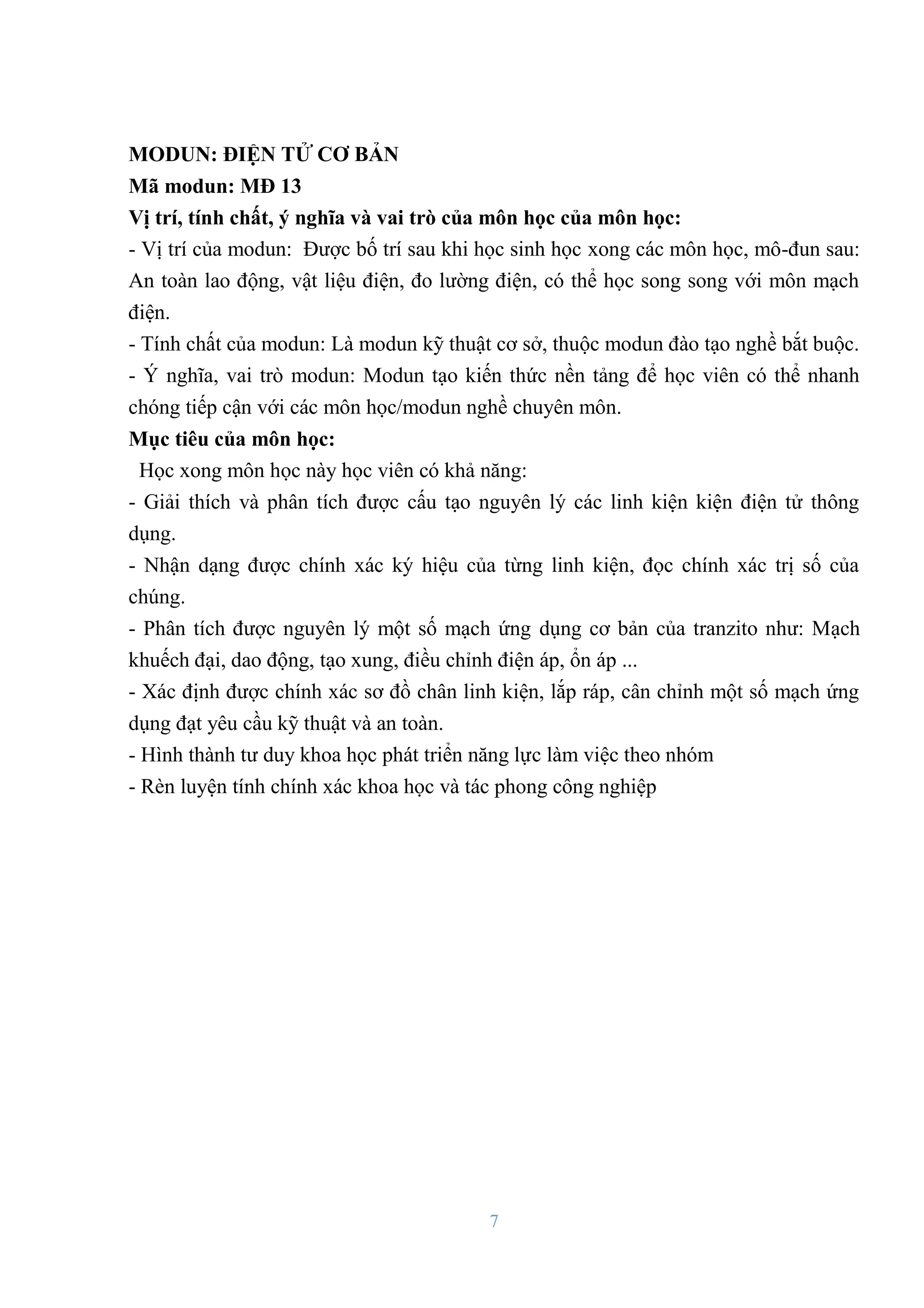 7
MODUN: ĐIỆN TỬ CƠ BẢN
Mã modun: MĐ 13
Vị trí, tính chất, ý nghĩa và vai trò của môn học của môn học:
- Vị trí của modun: Đƣợc bố trí sau khi học sinh học xong các môn học, mô-đun sau:
An toàn lao động, vật liệu điện, đo lƣờng điện, có thể học song song với môn mạch
điện.
- Tính chất của modun: Là modun kỹ thuật cơ sở, thuộc modun đào tạo nghề bắt buộc.
- Ý nghĩa, vai trò modun: Modun tạo kiến thức nền tảng để học viên có thể nhanh
chóng tiếp cận với các môn học/modun nghề chuyên môn.
Mục tiêu của môn học:
Học xong môn học này học viên có khả năng:
- Giải thích và phân tích đƣợc cấu tạo nguyên lý các linh kiện kiện điện tử thông
dụng.
- Nhận dạng đƣợc chính xác ký hiệu của từng linh kiện, đọc chính xác trị số của
chúng.
- Phân tích đƣợc nguyên lý một số mạch ứng dụng cơ bản của tranzito nhƣ: Mạch
khuếch đại, dao động, tạo xung, điều chỉnh điện áp, ổn áp ...
- Xác định đƣợc chính xác sơ đồ chân linh kiện, lắp ráp, cân chỉnh một số mạch ứng
dụng đạt yêu cầu kỹ thuật và an toàn.
- Hình thành tƣ duy khoa học phát triển năng lực làm việc theo nhóm
- Rèn luyện tính chính xác khoa học và tác phong công nghiệp
 