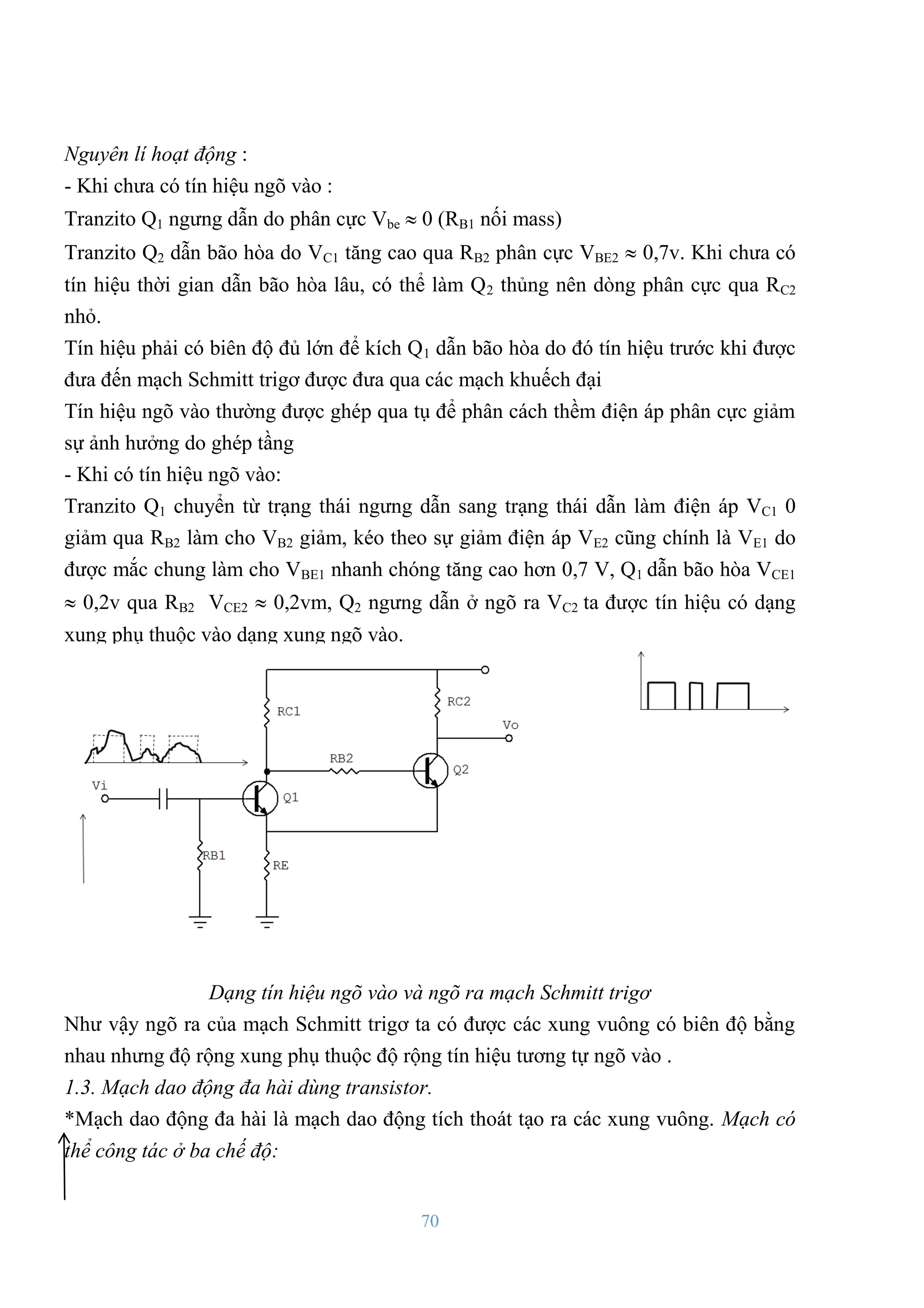 70
Nguyên lí hoạt động :
- Khi chƣa có tín hiệu ngõ vào :
Tranzito Q1 ngƣng dẫn do phân cực Vbe  0 (RB1 nối mass)
Tranzito Q2 dẫn bão hòa do VC1 tăng cao qua RB2 phân cực VBE2  0,7v. Khi chƣa có
tín hiệu thời gian dẫn bão hòa lâu, có thể làm Q2 thủng nên dòng phân cực qua RC2
nhỏ.
Tín hiệu phải có biên độ đủ lớn để kích Q1 dẫn bão hòa do đó tín hiệu trƣớc khi đƣợc
đƣa đến mạch Schmitt trigơ đƣợc đƣa qua các mạch khuếch đại
Tín hiệu ngõ vào thƣờng đƣợc ghép qua tụ để phân cách thềm điện áp phân cực giảm
sự ảnh hƣởng do ghép tầng
- Khi có tín hiệu ngõ vào:
Tranzito Q1 chuyển từ trạng thái ngƣng dẫn sang trạng thái dẫn làm điện áp VC1 0
giảm qua RB2 làm cho VB2 giảm, kéo theo sự giảm điện áp VE2 cũng chính là VE1 do
đƣợc mắc chung làm cho VBE1 nhanh chóng tăng cao hơn 0,7 V, Q1 dẫn bão hòa VCE1
 0,2v qua RB2 VCE2  0,2vm, Q2 ngƣng dẫn ở ngõ ra VC2 ta đƣợc tín hiệu có dạng
xung phụ thuộc vào dạng xung ngõ vào.
Dạng tín hiệu ngõ vào và ngõ ra mạch Schmitt trigơ
Nhƣ vậy ngõ ra của mạch Schmitt trigơ ta có đƣợc các xung vuông có biên độ bằng
nhau nhƣng độ rộng xung phụ thuộc độ rộng tín hiệu tƣơng tự ngõ vào .
1.3. Mạch dao động đa hài dùng transistor.
*Mạch dao động đa hài là mạch dao động tích thoát tạo ra các xung vuông. Mạch có
thể công tác ở ba chế độ:
 