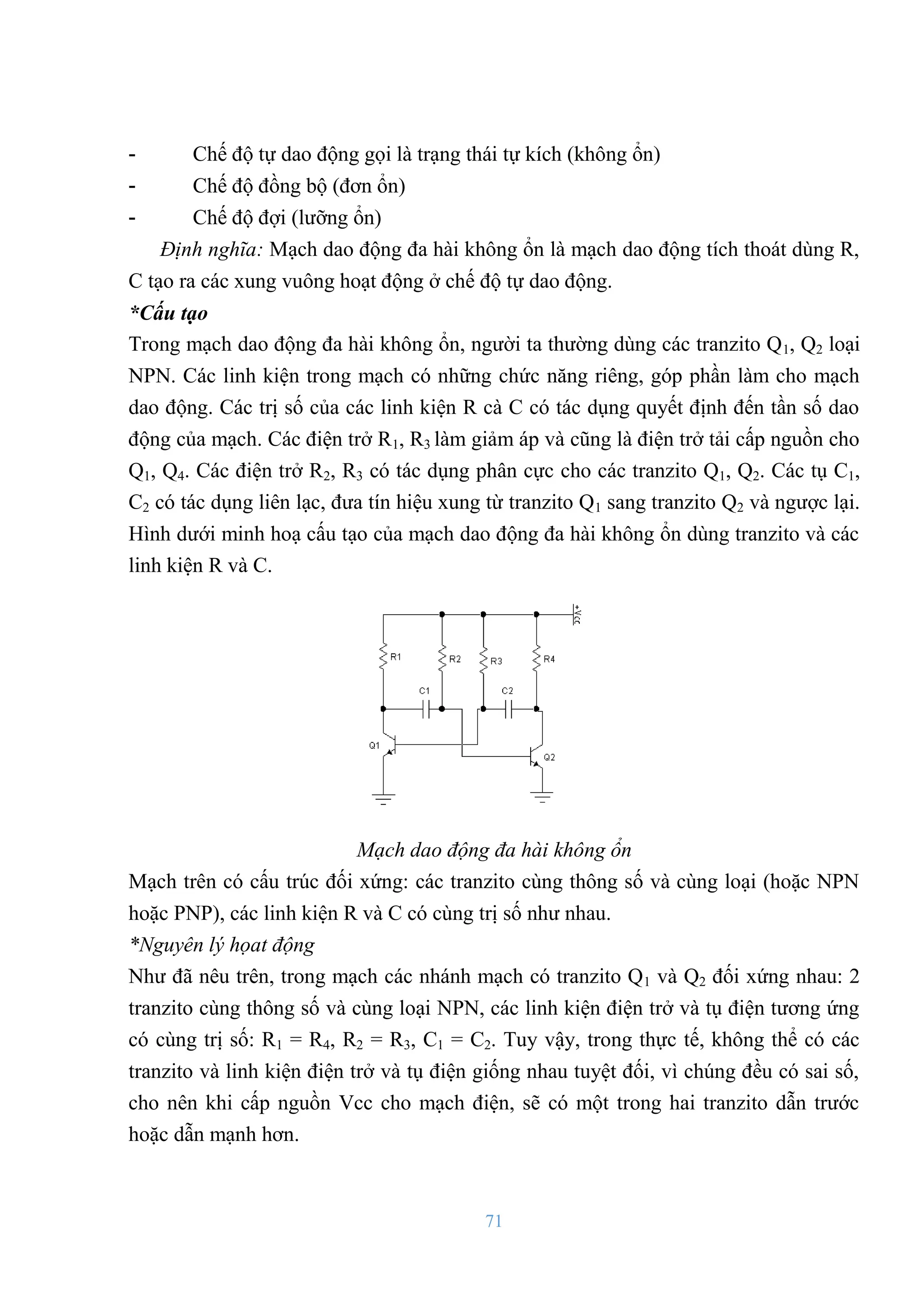 71
- Chế độ tự dao động gọi là trạng thái tự kích (không ổn)
- Chế độ đồng bộ (đơn ổn)
- Chế độ đợi (lƣỡng ổn)
Định nghĩa: Mạch dao động đa hài không ổn là mạch dao động tích thoát dùng R,
C tạo ra các xung vuông hoạt động ở chế độ tự dao động.
*Cấu tạo
Trong mạch dao động đa hài không ổn, ngƣời ta thƣờng dùng các tranzito Q1, Q2 loại
NPN. Các linh kiện trong mạch có những chức năng riêng, góp phần làm cho mạch
dao động. Các trị số của các linh kiện R cà C có tác dụng quyết định đến tần số dao
động của mạch. Các điện trở R1, R3 làm giảm áp và cũng là điện trở tải cấp nguồn cho
Q1, Q4. Các điện trở R2, R3 có tác dụng phân cực cho các tranzito Q1, Q2. Các tụ C1,
C2 có tác dụng liên lạc, đƣa tín hiệu xung từ tranzito Q1 sang tranzito Q2 và ngƣợc lại.
Hình dƣới minh hoạ cấu tạo của mạch dao động đa hài không ổn dùng tranzito và các
linh kiện R và C.
Mạch dao động đa hài không ổn
Mạch trên có cấu trúc đối xứng: các tranzito cùng thông số và cùng loại (hoặc NPN
hoặc PNP), các linh kiện R và C có cùng trị số nhƣ nhau.
*Nguyên lý họat động
Nhƣ đã nêu trên, trong mạch các nhánh mạch có tranzito Q1 và Q2 đối xứng nhau: 2
tranzito cùng thông số và cùng loại NPN, các linh kiện điện trở và tụ điện tƣơng ứng
có cùng trị số: R1 = R4, R2 = R3, C1 = C2. Tuy vậy, trong thực tế, không thể có các
tranzito và linh kiện điện trở và tụ điện giống nhau tuyệt đối, vì chúng đều có sai số,
cho nên khi cấp nguồn Vcc cho mạch điện, sẽ có một trong hai tranzito dẫn trƣớc
hoặc dẫn mạnh hơn.
 