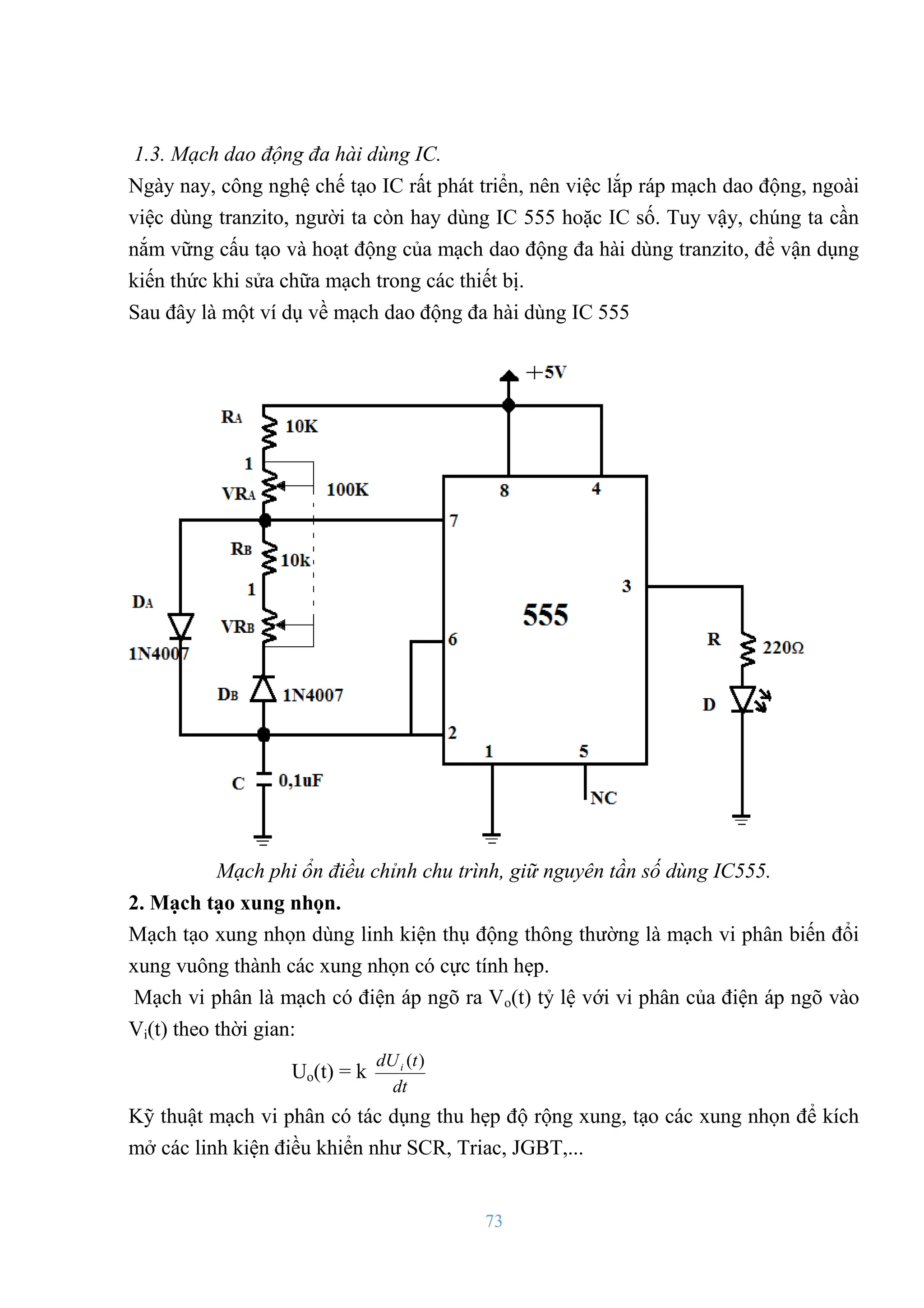 73
1.3. Mạch dao động đa hài dùng IC.
Ngày nay, công nghệ chế tạo IC rất phát triển, nên việc lắp ráp mạch dao động, ngoài
việc dùng tranzito, ngƣời ta còn hay dùng IC 555 hoặc IC số. Tuy vậy, chúng ta cần
nắm vững cấu tạo và hoạt động của mạch dao động đa hài dùng tranzito, để vận dụng
kiến thức khi sửa chữa mạch trong các thiết bị.
Sau đây là một ví dụ về mạch dao động đa hài dùng IC 555
Mạch phi ổn điều chỉnh chu trình, giữ nguyên tần số dùng IC555.
2. Mạch tạo xung nhọn.
Mạch tạo xung nhọn dùng linh kiện thụ động thông thƣờng là mạch vi phân biến đổi
xung vuông thành các xung nhọn có cực tính hẹp.
Mạch vi phân là mạch có điện áp ngõ ra Vo(t) tỷ lệ với vi phân của điện áp ngõ vào
Vi(t) theo thời gian:
Uo(t) = k
dt
t
dUi )
(
Kỹ thuật mạch vi phân có tác dụng thu hẹp độ rộng xung, tạo các xung nhọn để kích
mở các linh kiện điều khiển nhƣ SCR, Triac, JGBT,...
 