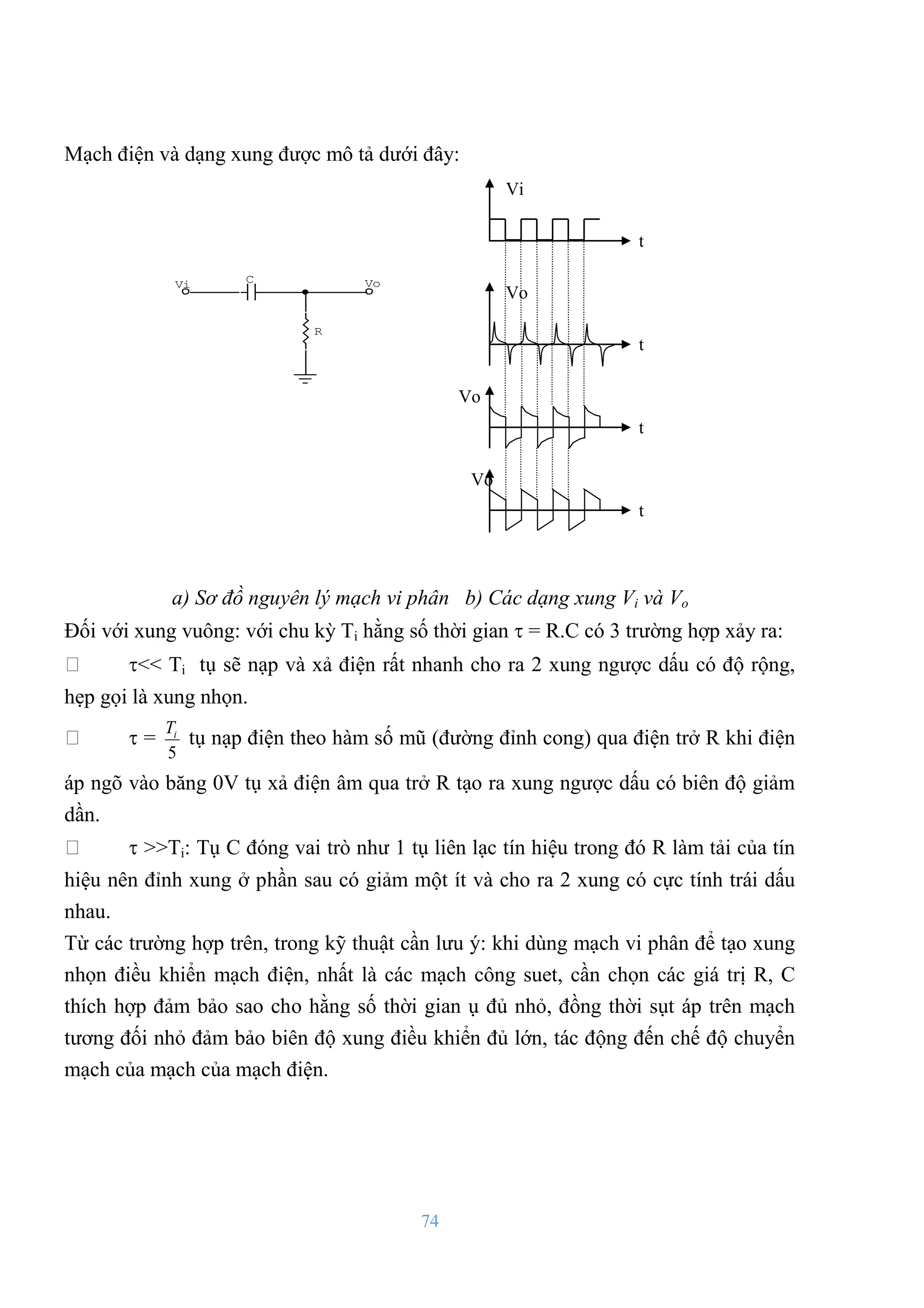 74
Mạch điện và dạng xung đƣợc mô tả dƣới đây:
Vi Vo
C
R
a) Sơ đồ nguyên lý mạch vi phân b) Các dạng xung Vi và Vo
Đối với xung vuông: với chu kỳ Ti hằng số thời gian  = R.C có 3 trƣờng hợp xảy ra:
<< Ti tụ sẽ nạp và xả điện rất nhanh cho ra 2 xung ngƣợc dấu có độ rộng,
hẹp gọi là xung nhọn.
 =
5
i
T
tụ nạp điện theo hàm số mũ (đƣờng đỉnh cong) qua điện trở R khi điện
áp ngõ vào băng 0V tụ xả điện âm qua trở R tạo ra xung ngƣợc dấu có biên độ giảm
dần.
 >>Ti: Tụ C đóng vai trò nhƣ 1 tụ liên lạc tín hiệu trong đó R làm tải của tín
hiệu nên đỉnh xung ở phần sau có giảm một ít và cho ra 2 xung có cực tính trái dấu
nhau.
Từ các trƣờng hợp trên, trong kỹ thuật cần lƣu ý: khi dùng mạch vi phân để tạo xung
nhọn điều khiển mạch điện, nhất là các mạch công suet, cần chọn các giá trị R, C
thích hợp đảm bảo sao cho hằng số thời gian ụ đủ nhỏ, đồng thời sụt áp trên mạch
tƣơng đối nhỏ đảm bảo biên độ xung điều khiển đủ lớn, tác động đến chế độ chuyển
mạch của mạch của mạch điện.
Vi
t
Vo
t
Vo
t
Vo
t
 