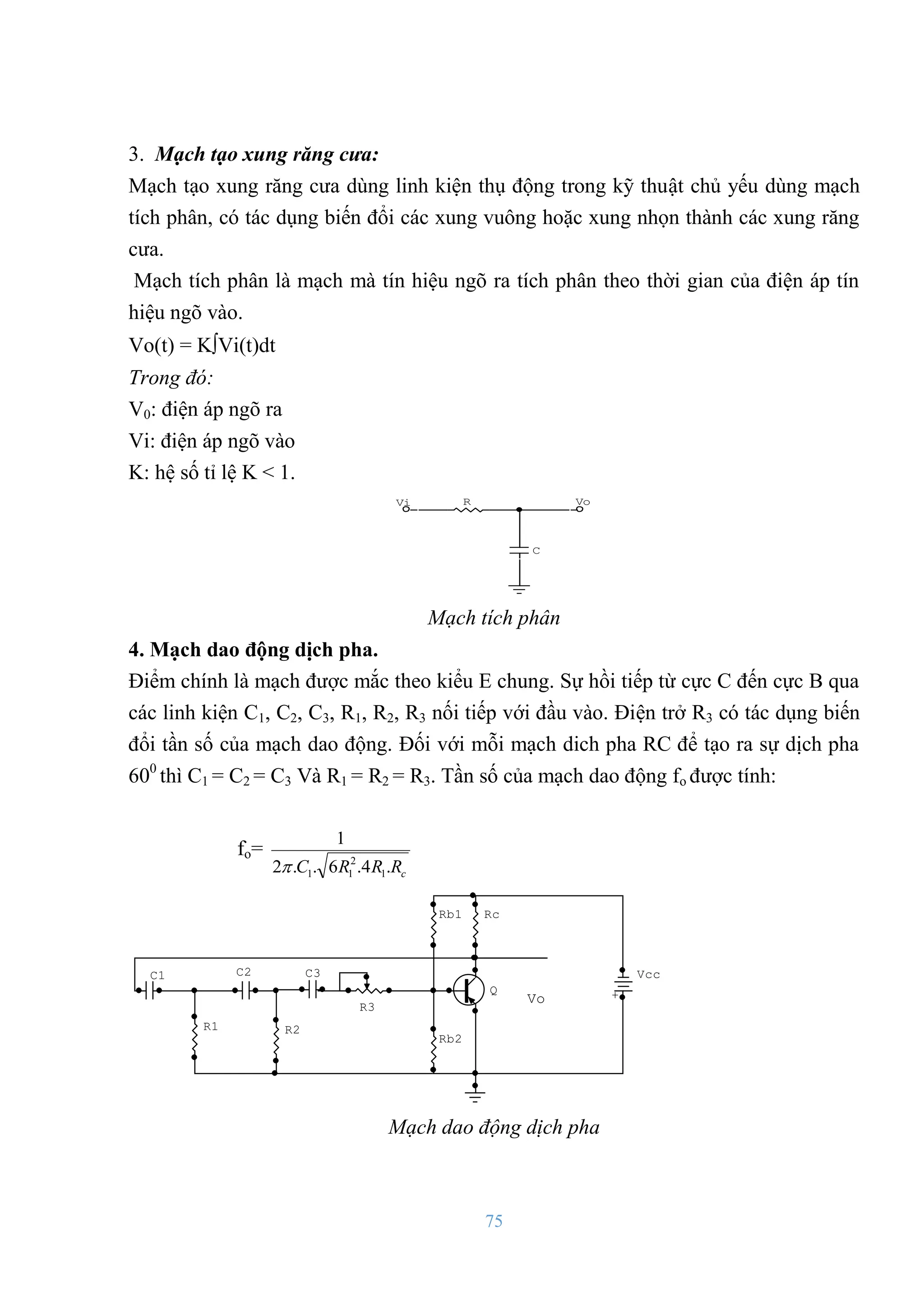 75
3. Mạch tạo xung răng cưa:
Mạch tạo xung răng cƣa dùng linh kiện thụ động trong kỹ thuật chủ yếu dùng mạch
tích phân, có tác dụng biến đổi các xung vuông hoặc xung nhọn thành các xung răng
cƣa.
Mạch tích phân là mạch mà tín hiệu ngõ ra tích phân theo thời gian của điện áp tín
hiệu ngõ vào.
Vo(t) = KVi(t)dt
Trong đó:
V0: điện áp ngõ ra
Vi: điện áp ngõ vào
K: hệ số tỉ lệ K < 1.
R
C
Vi Vo
Mạch tích phân
4. Mạch dao động dịch pha.
Điểm chính là mạch đƣợc mắc theo kiểu E chung. Sự hồi tiếp từ cực C đến cực B qua
các linh kiện C1, C2, C3, R1, R2, R3 nối tiếp với đầu vào. Điện trở R3 có tác dụng biến
đổi tần số của mạch dao động. Đối với mỗi mạch dich pha RC để tạo ra sự dịch pha
600
thì C1 = C2 = C3 Và R1 = R2 = R3. Tần số của mạch dao động fo đƣợc tính:
fo=
c
R
R
R
C .
4
.
6
.
.
2
1
1
2
1
1

Vo
C3
C1 C2
+
Vcc
Q
R3
R1
Rb2
Rc
Rb1
R2
Mạch dao động dịch pha
 