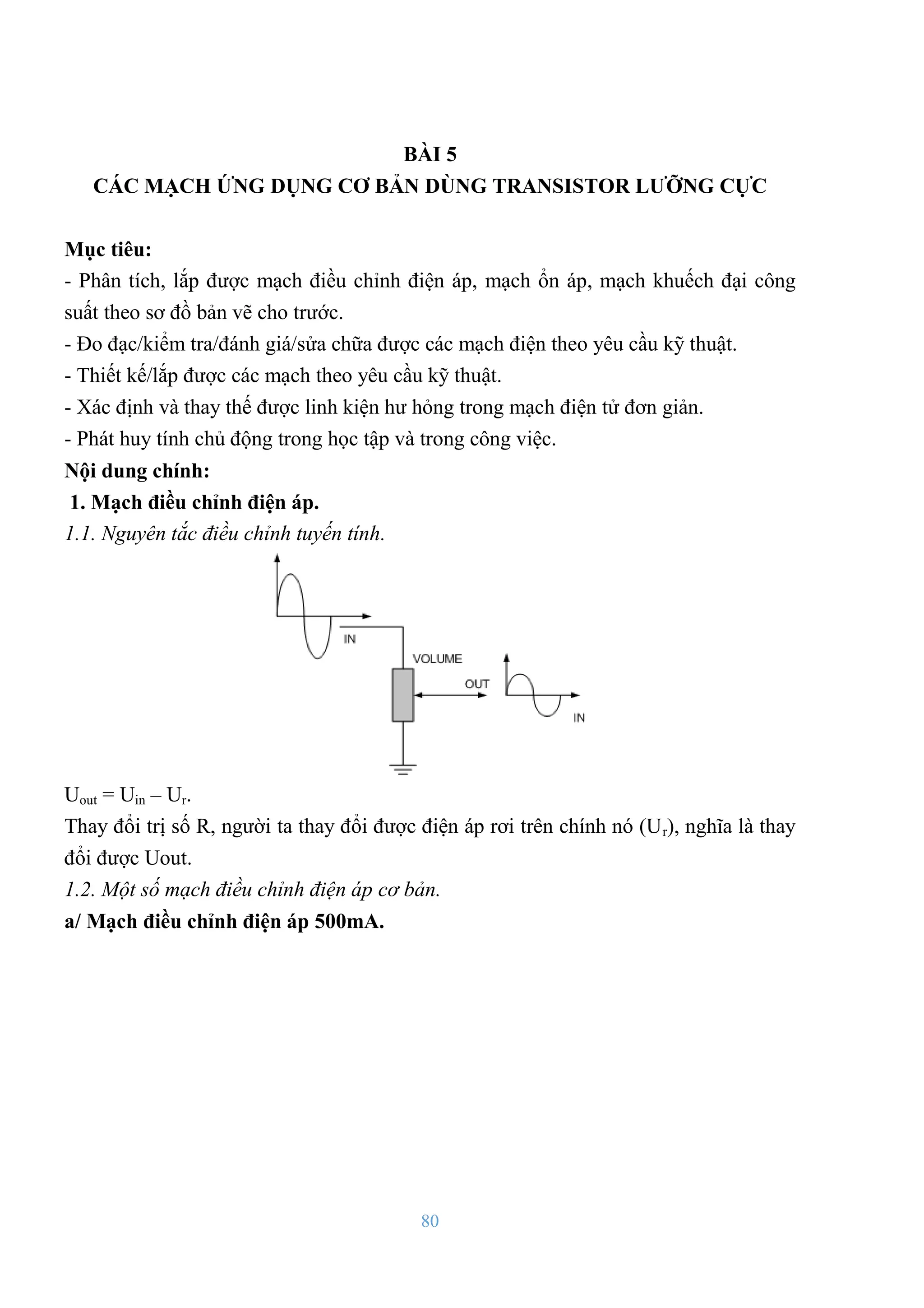 80
BÀI 5
CÁC MẠCH ỨNG DỤNG CƠ BẢN DÙNG TRANSISTOR LƢỠNG CỰC
Mục tiêu:
- Phân tích, lắp đƣợc mạch điều chỉnh điện áp, mạch ổn áp, mạch khuếch đại công
suất theo sơ đồ bản vẽ cho trƣớc.
- Đo đạc/kiểm tra/đánh giá/sửa chữa đƣợc các mạch điện theo yêu cầu kỹ thuật.
- Thiết kế/lắp đƣợc các mạch theo yêu cầu kỹ thuật.
- Xác định và thay thế đƣợc linh kiện hƣ hỏng trong mạch điện tử đơn giản.
- Phát huy tính chủ động trong học tập và trong công việc.
Nội dung chính:
1. Mạch điều chỉnh điện áp.
1.1. Nguyên tắc điều chỉnh tuyến tính.
Uout = Uin – Ur.
Thay đổi trị số R, ngƣời ta thay đổi đƣợc điện áp rơi trên chính nó (Ur), nghĩa là thay
đổi đƣợc Uout.
1.2. Một số mạch điều chỉnh điện áp cơ bản.
a/ Mạch điều chỉnh điện áp 500mA.
 