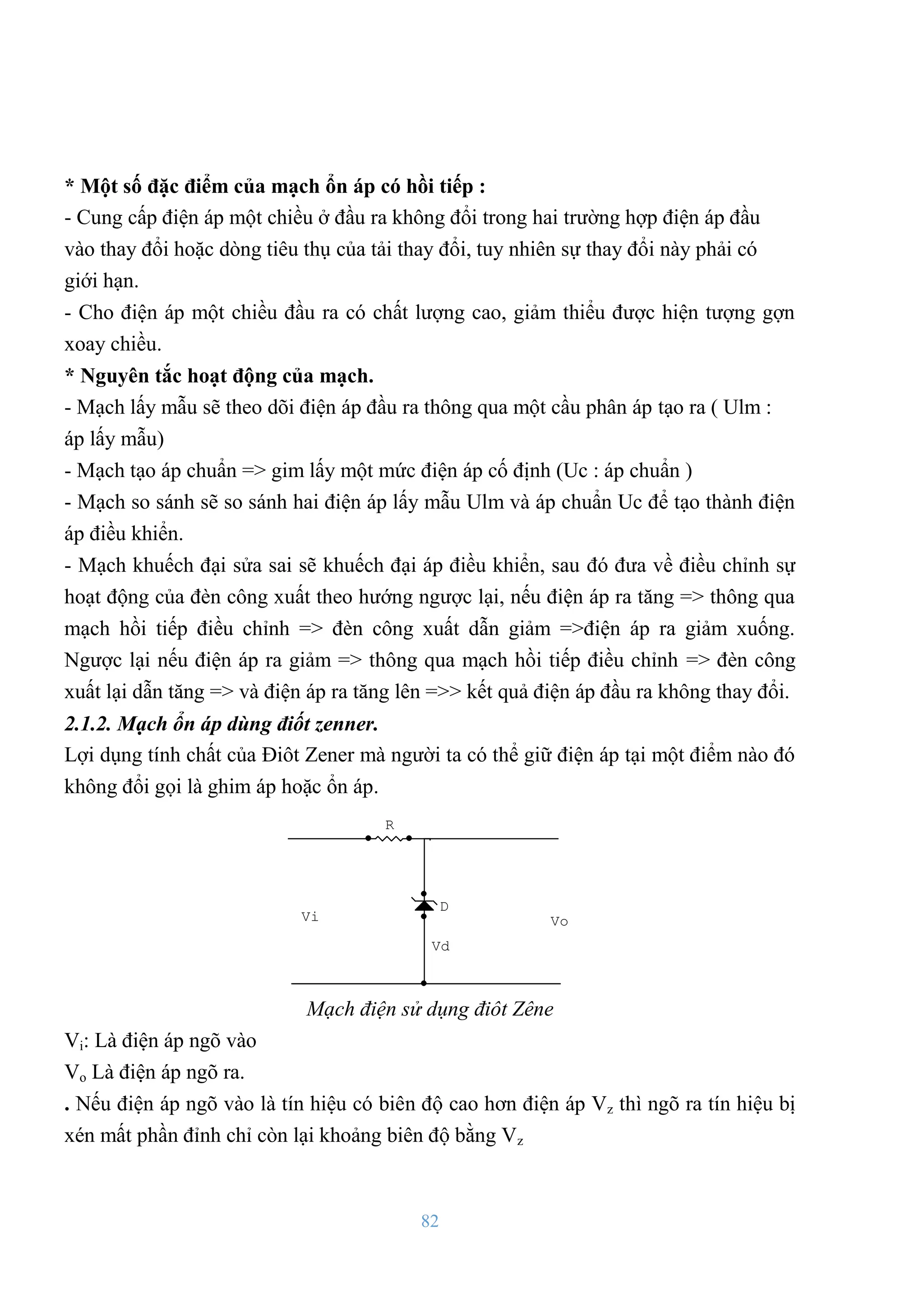 82
* Một số đặc điểm của mạch ổn áp có hồi tiếp :
- Cung cấp điện áp một chiều ở đầu ra không đổi trong hai trƣờng hợp điện áp đầu
vào thay đổi hoặc dòng tiêu thụ của tải thay đổi, tuy nhiên sự thay đổi này phải có
giới hạn.
- Cho điện áp một chiều đầu ra có chất lƣợng cao, giảm thiểu đƣợc hiện tƣợng gợn
xoay chiều.
* Nguyên tắc hoạt động của mạch.
- Mạch lấy mẫu sẽ theo dõi điện áp đầu ra thông qua một cầu phân áp tạo ra ( Ulm :
áp lấy mẫu)
- Mạch tạo áp chuẩn => gim lấy một mức điện áp cố định (Uc : áp chuẩn )
- Mạch so sánh sẽ so sánh hai điện áp lấy mẫu Ulm và áp chuẩn Uc để tạo thành điện
áp điều khiển.
- Mạch khuếch đại sửa sai sẽ khuếch đại áp điều khiển, sau đó đƣa về điều chỉnh sự
hoạt động của đèn công xuất theo hƣớng ngƣợc lại, nếu điện áp ra tăng => thông qua
mạch hồi tiếp điều chỉnh => đèn công xuất dẫn giảm =>điện áp ra giảm xuống.
Ngƣợc lại nếu điện áp ra giảm => thông qua mạch hồi tiếp điều chỉnh => đèn công
xuất lại dẫn tăng => và điện áp ra tăng lên =>> kết quả điện áp đầu ra không thay đổi.
2.1.2. Mạch ổn áp dùng điốt zenner.
Lợi dụng tính chất của Điôt Zener mà ngƣời ta có thể giữ điện áp tại một điểm nào đó
không đổi gọi là ghim áp hoặc ổn áp.
Vd
D
R
Vo
Vi
Mạch điện sử dụng điôt Zêne
Vi: Là điện áp ngõ vào
Vo Là điện áp ngõ ra.
. Nếu điện áp ngõ vào là tín hiệu có biên độ cao hơn điện áp Vz thì ngõ ra tín hiệu bị
xén mất phần đỉnh chỉ còn lại khoảng biên độ bằng Vz
 