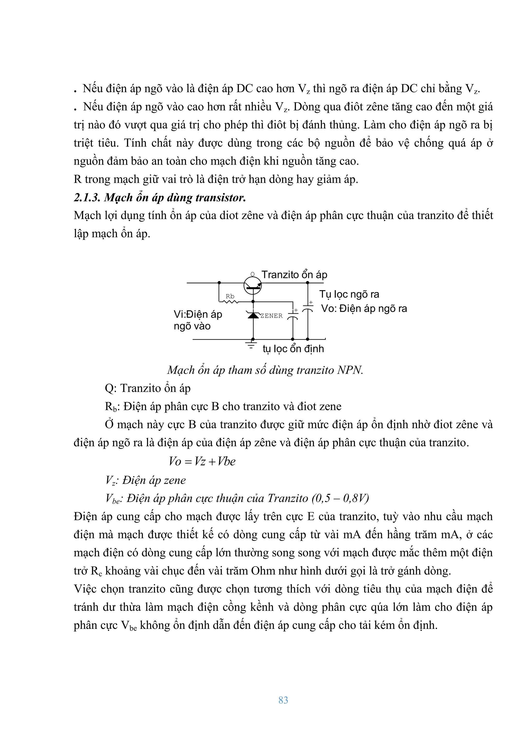 83
. Nếu điện áp ngõ vào là điện áp DC cao hơn Vz thì ngõ ra điện áp DC chỉ bằng Vz.
. Nếu điện áp ngõ vào cao hơn rất nhiều Vz. Dòng qua điôt zêne tăng cao đến một giá
trị nào đó vƣợt qua giá trị cho phép thì điôt bị đánh thủng. Làm cho điện áp ngõ ra bị
triệt tiêu. Tính chất này đƣợc dùng trong các bộ nguồn để bảo vệ chống quá áp ở
nguồn đảm bảo an toàn cho mạch điện khi nguồn tăng cao.
R trong mạch giữ vai trò là điện trở hạn dòng hay giảm áp.
2.1.3. Mạch ổn áp dùng transistor.
Mạch lợi dụng tính ổn áp của diot zêne và điện áp phân cực thuận của tranzito để thiết
lập mạch ổn áp.
Vo: §iÖn ¸p ngâ ra
Tranzito æn ¸p
tô läc æn ®Þnh
Tô läc ngâ ra
Vi:§iÖn ¸p
ngâ vµo
+
+
Rb
Q
ZENER
Mạch ổn áp tham số dùng tranzito NPN.
Q: Tranzito ổn áp
Rb: Điện áp phân cực B cho tranzito và điot zene
Ở mạch này cực B của tranzito đƣợc giữ mức điện áp ổn định nhờ điot zêne và
điện áp ngõ ra là điện áp của điện áp zêne và điện áp phân cực thuận của tranzito.
Vbe
Vz
Vo 

Vz: Điện áp zene
Vbe: Điện áp phân cực thuận của Tranzito (0,5 – 0,8V)
Điện áp cung cấp cho mạch đƣợc lấy trên cực E của tranzito, tuỳ vào nhu cầu mạch
điện mà mạch đƣợc thiết kế có dòng cung cấp từ vài mA đến hầng trăm mA, ở các
mạch điện có dòng cung cấp lớn thƣờng song song với mạch đƣợc mắc thêm một điện
trở Rc khoảng vài chục đến vài trăm Ohm nhƣ hình dƣới gọi là trở gánh dòng.
Việc chọn tranzito cũng đƣợc chọn tƣơng thích với dòng tiêu thụ của mạch điện để
tránh dƣ thừa làm mạch điện cồng kềnh và dòng phân cực qúa lớn làm cho điện áp
phân cực Vbe không ổn định dẫn đến điện áp cung cấp cho tải kém ổn định.
 