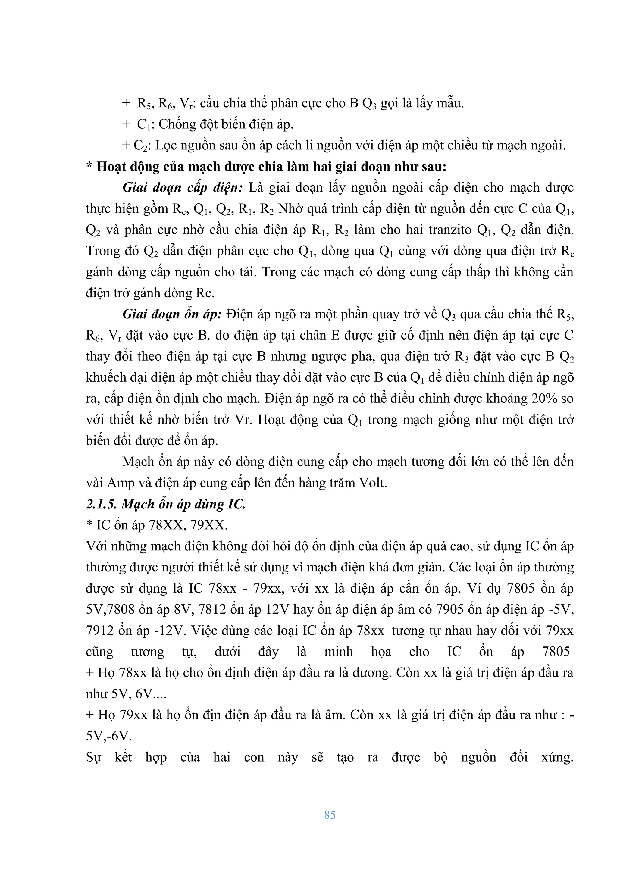 85
+ R5, R6, Vr: cầu chia thế phân cực cho B Q3 gọi là lấy mẫu.
+ C1: Chống đột biến điện áp.
+ C2: Lọc nguồn sau ổn áp cách li nguồn với điện áp một chiều từ mạch ngoài.
* Hoạt động của mạch đƣợc chia làm hai giai đoạn nhƣ sau:
Giai đoạn cấp điện: Là giai đoạn lấy nguồn ngoài cấp điện cho mạch đƣợc
thực hiện gồm Rc, Q1, Q2, R1, R2 Nhờ quá trình cấp điện từ nguồn đến cực C của Q1,
Q2 và phân cực nhờ cầu chia điện áp R1, R2 làm cho hai tranzito Q1, Q2 dẫn điện.
Trong đó Q2 dẫn điện phân cực cho Q1, dòng qua Q1 cùng với dòng qua điện trở Rc
gánh dòng cấp nguồn cho tải. Trong các mạch có dòng cung cấp thấp thì không cần
điện trở gánh dòng Rc.
Giai đoạn ổn áp: Điện áp ngõ ra một phần quay trở về Q3 qua cầu chia thế R5,
R6, Vr đặt vào cực B. do điện áp tại chân E đƣợc giữ cố định nên điện áp tại cực C
thay đổi theo điện áp tại cực B nhƣng ngƣợc pha, qua điện trở R3 đặt vào cực B Q2
khuếch đại điện áp một chiều thay đổi đặt vào cực B của Q1 để điều chỉnh điện áp ngõ
ra, cấp điện ổn định cho mạch. Điện áp ngõ ra có thể điều chỉnh đƣợc khoảng 20% so
với thiết kế nhờ biến trở Vr. Hoạt động của Q1 trong mạch giống nhƣ một điện trở
biến đổi đƣợc để ổn áp.
Mạch ổn áp này có dòng điện cung cấp cho mạch tƣơng đối lớn có thể lên đến
vài Amp và điện áp cung cấp lên đến hàng trăm Volt.
2.1.5. Mạch ổn áp dùng IC.
* IC ổn áp 78XX, 79XX.
Với những mạch điện không đòi hỏi độ ổn định của điện áp quá cao, sử dụng IC ổn áp
thƣờng đƣợc ngƣời thiết kế sử dụng vì mạch điện khá đơn giản. Các loại ổn áp thƣờng
đƣợc sử dụng là IC 78xx - 79xx, với xx là điện áp cần ổn áp. Ví dụ 7805 ổn áp
5V,7808 ổn áp 8V, 7812 ổn áp 12V hay ổn áp điện áp âm có 7905 ổn áp điện áp -5V,
7912 ổn áp -12V. Việc dùng các loại IC ổn áp 78xx tƣơng tự nhau hay đối với 79xx
cũng tƣơng tự, dƣới đây là minh họa cho IC ổn áp 7805
+ Họ 78xx là họ cho ổn định điện áp đầu ra là dƣơng. Còn xx là giá trị điện áp đầu ra
nhƣ 5V, 6V....
+ Họ 79xx là họ ổn địn điện áp đầu ra là âm. Còn xx là giá trị điện áp đầu ra nhƣ : -
5V,-6V.
Sự kết hợp của hai con này sẽ tạo ra đƣợc bộ nguồn đối xứng.
 