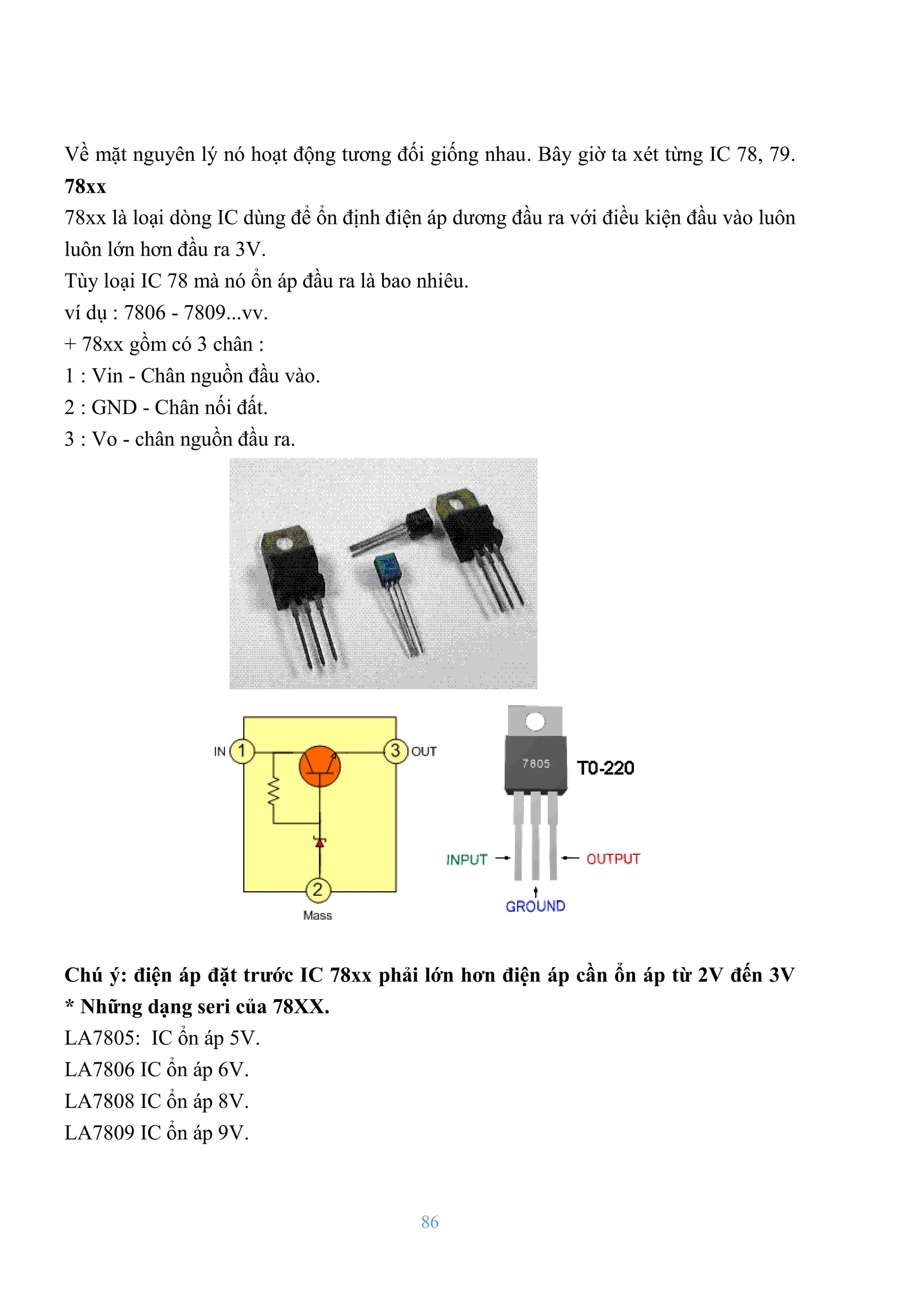 86
Về mặt nguyên lý nó hoạt động tƣơng đối giống nhau. Bây giờ ta xét từng IC 78, 79.
78xx
78xx là loại dòng IC dùng để ổn định điện áp dƣơng đầu ra với điều kiện đầu vào luôn
luôn lớn hơn đầu ra 3V.
Tùy loại IC 78 mà nó ổn áp đầu ra là bao nhiêu.
ví dụ : 7806 - 7809...vv.
+ 78xx gồm có 3 chân :
1 : Vin - Chân nguồn đầu vào.
2 : GND - Chân nối đất.
3 : Vo - chân nguồn đầu ra.
Chú ý: điện áp đặt trƣớc IC 78xx phải lớn hơn điện áp cần ổn áp từ 2V đến 3V
* Những dạng seri của 78XX.
LA7805: IC ổn áp 5V.
LA7806 IC ổn áp 6V.
LA7808 IC ổn áp 8V.
LA7809 IC ổn áp 9V.
 