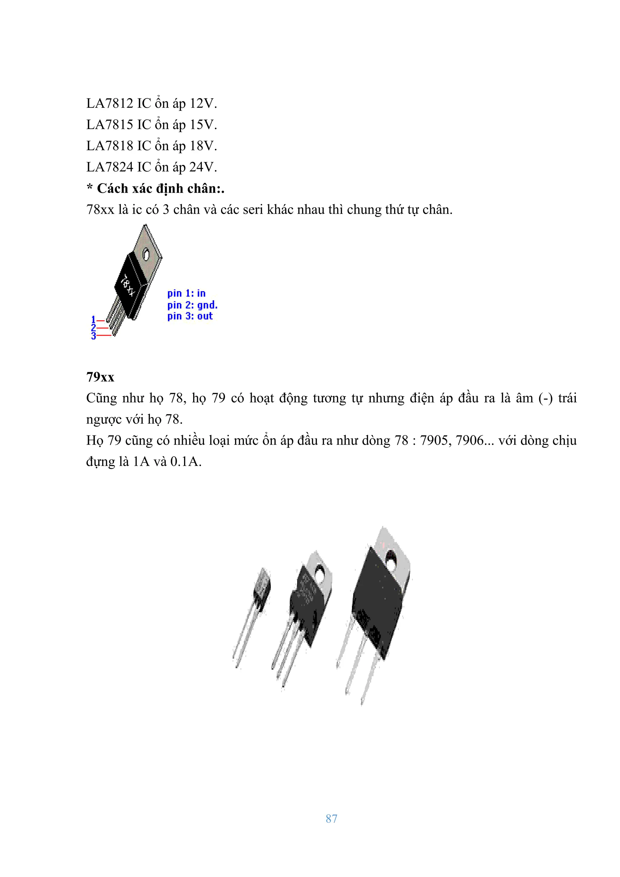 87
LA7812 IC ổn áp 12V.
LA7815 IC ổn áp 15V.
LA7818 IC ổn áp 18V.
LA7824 IC ổn áp 24V.
* Cách xác định chân:.
78xx là ic có 3 chân và các seri khác nhau thì chung thứ tự chân.
79xx
Cũng nhƣ họ 78, họ 79 có hoạt động tƣơng tự nhƣng điện áp đầu ra là âm (-) trái
ngƣợc với họ 78.
Họ 79 cũng có nhiều loại mức ổn áp đầu ra nhƣ dòng 78 : 7905, 7906... với dòng chịu
đựng là 1A và 0.1A.
 