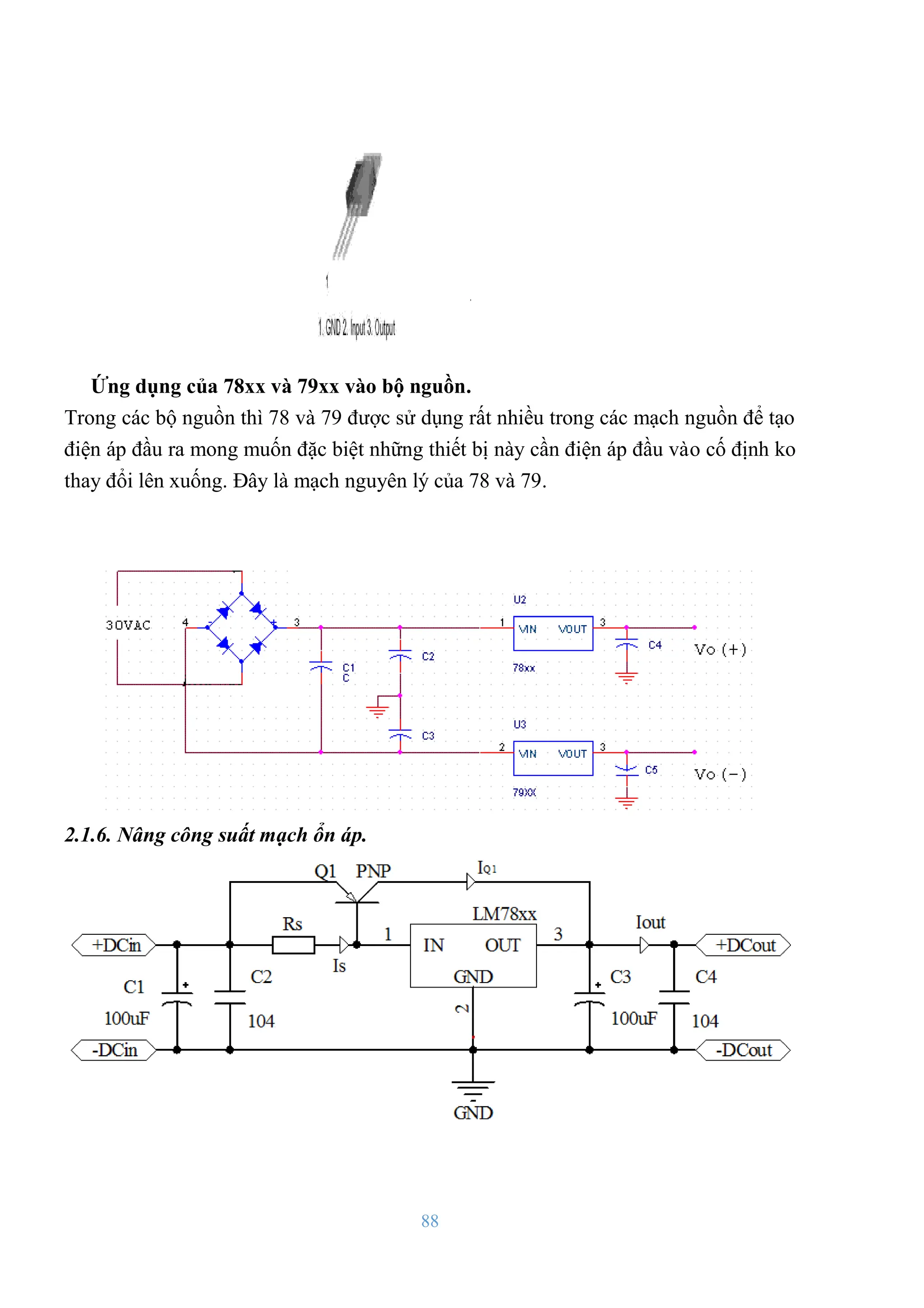 88
Ứng dụng của 78xx và 79xx vào bộ nguồn.
Trong các bộ nguồn thì 78 và 79 đƣợc sử dụng rất nhiều trong các mạch nguồn để tạo
điện áp đầu ra mong muốn đặc biệt những thiết bị này cần điện áp đầu vào cố định ko
thay đổi lên xuống. Đây là mạch nguyên lý của 78 và 79.
2.1.6. Nâng công suất mạch ổn áp.
 