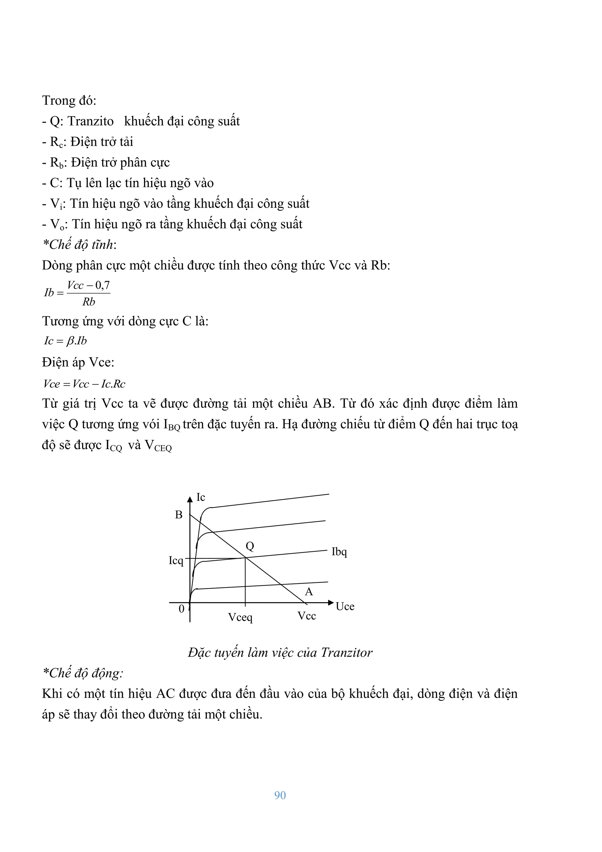 90
Trong đó:
- Q: Tranzito khuếch đại công suất
- Rc: Điện trở tải
- Rb: Điện trở phân cực
- C: Tụ lên lạc tín hiệu ngõ vào
- Vi: Tín hiệu ngõ vào tầng khuếch đại công suất
- Vo: Tín hiệu ngõ ra tầng khuếch đại công suất
*Chế độ tĩnh:
Dòng phân cực một chiều đƣợc tính theo công thức Vcc và Rb:
Rb
Vcc
Ib
7
,
0


Tƣơng ứng với dòng cực C là:
Ib
Ic .


Điện áp Vce:
Rc
Ic
Vcc
Vce .


Từ giá trị Vcc ta vẽ đƣợc đƣờng tải một chiều AB. Từ đó xác định đƣợc điểm làm
việc Q tƣơng ứng vói IBQ trên đặc tuyến ra. Hạ đƣờng chiếu từ điểm Q đến hai trục toạ
độ sẽ đƣợc ICQ và VCEQ
Đặc tuyến làm việc của Tranzitor
*Chế độ động:
Khi có một tín hiệu AC đƣợc đƣa đến đầu vào của bộ khuếch đại, dòng điện và điện
áp sẽ thay đổi theo đƣờng tải một chiều.
Ic
Uce
Ibq
Vcc
A
B
Icq
Vceq
0
Q
 