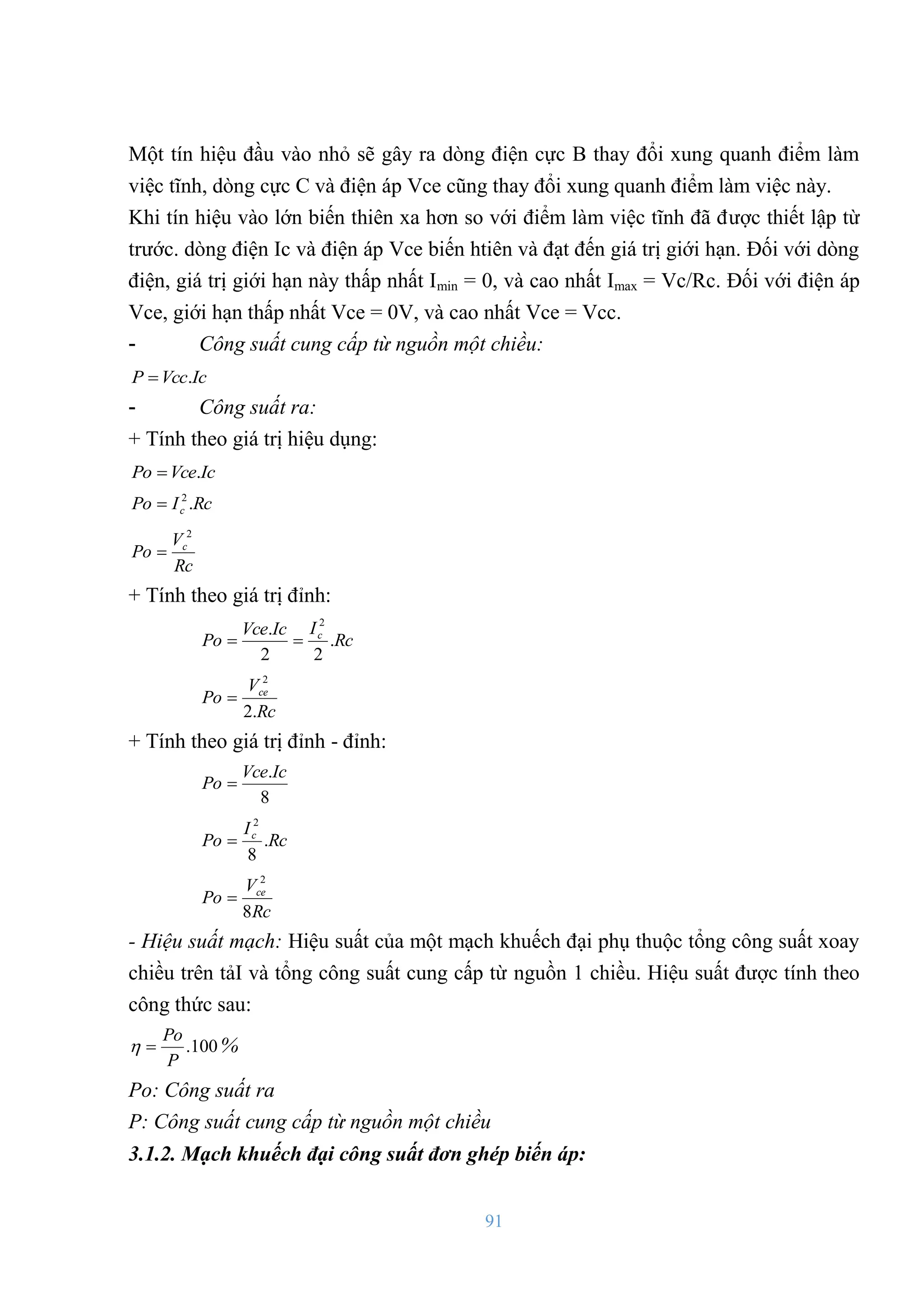 91
Một tín hiệu đầu vào nhỏ sẽ gây ra dòng điện cực B thay đổi xung quanh điểm làm
việc tĩnh, dòng cực C và điện áp Vce cũng thay đổi xung quanh điểm làm việc này.
Khi tín hiệu vào lớn biến thiên xa hơn so với điểm làm việc tĩnh đã đƣợc thiết lập từ
trƣớc. dòng điện Ic và điện áp Vce biến htiên và đạt đến giá trị giới hạn. Đối với dòng
điện, giá trị giới hạn này thấp nhất Imin = 0, và cao nhất Imax = Vc/Rc. Đối với điện áp
Vce, giới hạn thấp nhất Vce = 0V, và cao nhất Vce = Vcc.
- Công suất cung cấp từ nguồn một chiều:
Ic
Vcc
P .

- Công suất ra:
+ Tính theo giá trị hiệu dụng:
Ic
Vce
Po .

Rc
I
Po c .
2

Rc
V
Po c
2

+ Tính theo giá trị đỉnh:
Rc
I
Ic
Vce
Po c
.
2
2
. 2


Rc
V
Po ce
.
2
2

+ Tính theo giá trị đỉnh - đỉnh:
8
.Ic
Vce
Po 
Rc
I
Po c
.
8
2

Rc
V
Po ce
8
2

- Hiệu suất mạch: Hiệu suất của một mạch khuếch đại phụ thuộc tổng công suất xoay
chiều trên tảI và tổng công suất cung cấp từ nguồn 1 chiều. Hiệu suất đƣợc tính theo
công thức sau:
100
.
P
Po

 %
Po: Công suất ra
P: Công suất cung cấp từ nguồn một chiều
3.1.2. Mạch khuếch đại công suất đơn ghép biến áp:
 