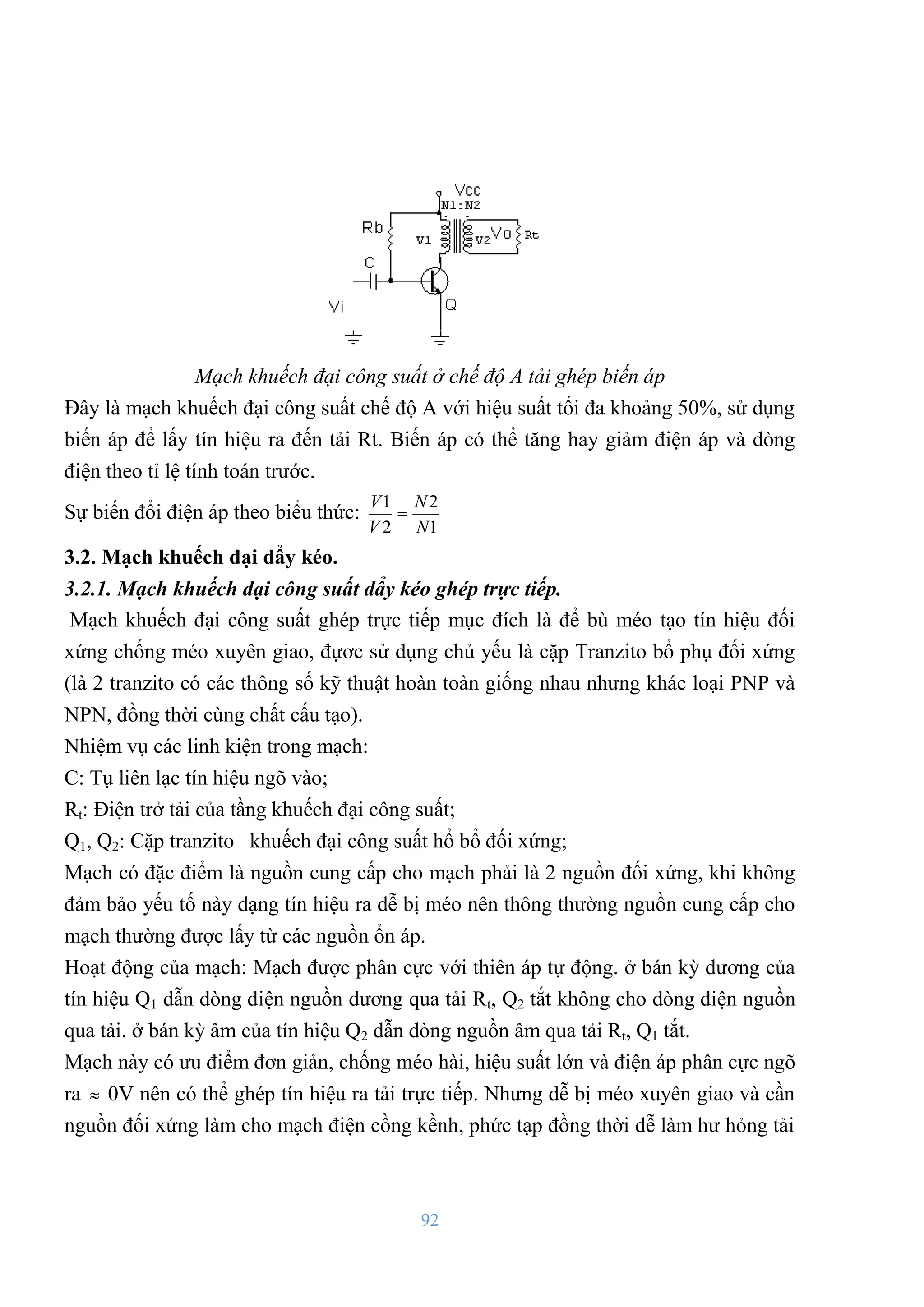 92
Mạch khuếch đại công suất ở chế độ A tải ghép biến áp
Đây là mạch khuếch đại công suất chế độ A với hiệu suất tối đa khoảng 50%, sử dụng
biến áp để lấy tín hiệu ra đến tải Rt. Biến áp có thể tăng hay giảm điện áp và dòng
điện theo tỉ lệ tính toán trƣớc.
Sự biến đổi điện áp theo biểu thức:
1
2
2
1
N
N
V
V

3.2. Mạch khuếch đại đẩy kéo.
3.2.1. Mạch khuếch đại công suất đẩy kéo ghép trực tiếp.
Mạch khuếch đại công suất ghép trực tiếp mục đích là để bù méo tạo tín hiệu đối
xứng chống méo xuyên giao, đựơc sử dụng chủ yếu là cặp Tranzito bổ phụ đối xứng
(là 2 tranzito có các thông số kỹ thuật hoàn toàn giống nhau nhƣng khác loại PNP và
NPN, đồng thời cùng chất cấu tạo).
Nhiệm vụ các linh kiện trong mạch:
C: Tụ liên lạc tín hiệu ngõ vào;
Rt: Điện trở tải của tầng khuếch đại công suất;
Q1, Q2: Cặp tranzito khuếch đại công suất hổ bổ đối xứng;
Mạch có đặc điểm là nguồn cung cấp cho mạch phải là 2 nguồn đối xứng, khi không
đảm bảo yếu tố này dạng tín hiệu ra dễ bị méo nên thông thƣờng nguồn cung cấp cho
mạch thƣờng đƣợc lấy từ các nguồn ổn áp.
Hoạt động của mạch: Mạch đƣợc phân cực với thiên áp tự động. ở bán kỳ dƣơng của
tín hiệu Q1 dẫn dòng điện nguồn dƣơng qua tải Rt, Q2 tắt không cho dòng điện nguồn
qua tải. ở bán kỳ âm của tín hiệu Q2 dẫn dòng nguồn âm qua tải Rt, Q1 tắt.
Mạch này có ƣu điểm đơn giản, chống méo hài, hiệu suất lớn và điện áp phân cực ngõ
ra  0V nên có thể ghép tín hiệu ra tải trực tiếp. Nhƣng dễ bị méo xuyên giao và cần
nguồn đối xứng làm cho mạch điện cồng kềnh, phức tạp đồng thời dễ làm hƣ hỏng tải
 