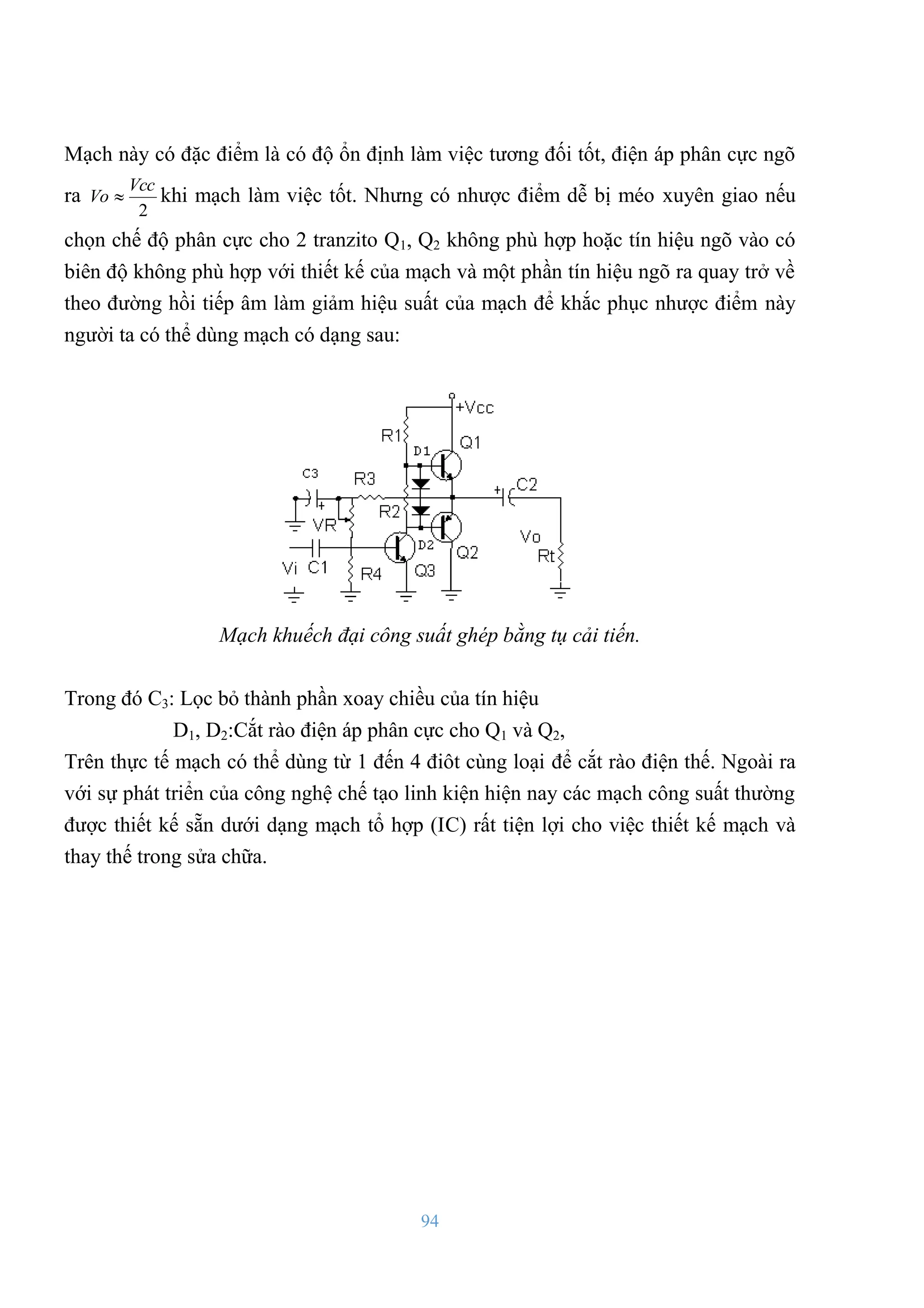 94
Mạch này có đặc điểm là có độ ổn định làm việc tƣơng đối tốt, điện áp phân cực ngõ
ra
2
Vcc
Vo  khi mạch làm việc tốt. Nhƣng có nhƣợc điểm dễ bị méo xuyên giao nếu
chọn chế độ phân cực cho 2 tranzito Q1, Q2 không phù hợp hoặc tín hiệu ngõ vào có
biên độ không phù hợp với thiết kế của mạch và một phần tín hiệu ngõ ra quay trở về
theo đƣờng hồi tiếp âm làm giảm hiệu suất của mạch để khắc phục nhƣợc điểm này
ngƣời ta có thể dùng mạch có dạng sau:
Mạch khuếch đại công suất ghép bằng tụ cải tiến.
Trong đó C3: Lọc bỏ thành phần xoay chiều của tín hiệu
D1, D2:Cắt rào điện áp phân cực cho Q1 và Q2,
Trên thực tế mạch có thể dùng từ 1 đến 4 điôt cùng loại để cắt rào điện thế. Ngoài ra
với sự phát triển của công nghệ chế tạo linh kiện hiện nay các mạch công suất thƣờng
đƣợc thiết kế sẵn dƣới dạng mạch tổ hợp (IC) rất tiện lợi cho việc thiết kế mạch và
thay thế trong sửa chữa.
 