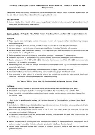 Apr’04-Dec’09 with Sairam Products based at Rajarhat, Kolkata as Partner , operating in Mumbai and West
Bengal markets
Description: A small but upcoming business house was into manufacturing and selling of tobacco to small and large Industries. We
also took orders for projects roll out and completion like new product launch & trial .
Key Deliverables
 Involved in trading of raw materials with big houses, managed assignments like marketing and establishing the distribution network
for our clients and help marketing of the products .
Preceding Assignments
Jan’ 97 to Mar’03 with PepsiCo India, Kolkata metro & West Bengal holding as Account Development Coordinator
Highlights
 Played a pivotal role in marketing the products with excessive inventory with inadequate staff and rebuilt the territory to surpass
performance objectives.
 Increased sales goals, decreased inventory, raised TOM scores and market share and built supplier relationships.
 Increased sales every year, by developing the existing territory following the basics of distribution selling systems.
 Efficiently managed sales, marketing and delivery of 75000 cases from 25000 cases of product and brought forth 800-1000 new
accounts every year for selling soft drinks.
 Deftly managed key accounts and headquarter presentations, supervised 3 managers and 17 sales executives.
 Shouldered responsibility for Regional Media Buys, Training Programs, Special Event Marketing and Promotional Marketing.
 Boosted sales volume +10% in 1997 to 30% in 2002 while market share increased from 18% to 37% in 2003 and increased sales
volume +33% as compared to previous year.
 Introduced significant new distribution in largest account division, regenerated major lost key accounts and won new competition
accounts during the tenure.
 Recognized right outlets and placements and consistently monitored the volume & relocation of each outlet.
 Initiated Service Backup / Maintenance, Merchandising and managed Inventory (Expiry Date Related) Control.
 Was accountable for sales calls on 48 off premise accounts and handled other activities like Merchandising, New Product
Distribution, Computerized Shelf Management Programs and Fountain/Vending.
May’ 94-Dec’ 96 with Kodak India Ltd., location kolkata as Regional Business Officer
Highlights
 Managed the division of Kodak in the region single handed and launched the products independently in the region.
 Initiated trials on specific products, traded on sampling and looked them after merchandising which had limited POPs.
 Played a pivotal role in developing the entire distribution network, managed promotion activities and increased share gain from
0% to 60% in 3 years.
Oct’ 92-Apr’94 with Hindustan Uniliver Ltd., location Guwahati as Terriritory Sales In-charge (North East)
Highlights
 Looked after the NESA territory and introduced training and development course for distributor salespersons by motivating the
team of distributor salespersons and rural sales promoters.
 Implemented high level operational schemes in rural as well as urban areas yielding double-digit growth each year with strict
commercial control resulting in 0% bouncing.
 Successfully achieved target volumes and ensured dealer profitability, observed dealer and dealer sales force productivity and
launched various brands successfully.
 Affirmed low attrition rate of secondary sales force, presented market feedback on scheme performance, sales promotion and on
customer needs and ensured that the dealers adhered to guidelines laid in the Dealer Operation Manual.
 Handled market intelligence activities which comprised of competitor information, headed a sales team and ensured their
performance records.
 