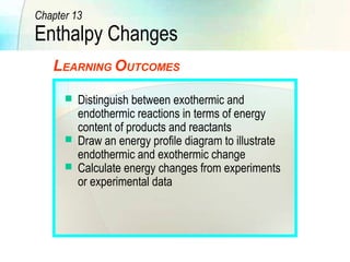 Chapter 13 
Enthalpy Changes 
LEARNING OUTCOMES 
 Distinguish between exothermic and 
endothermic reactions in terms of energy 
content of products and reactants 
 Draw an energy profile diagram to illustrate 
endothermic and exothermic change 
 Calculate energy changes from experiments 
or experimental data 
 