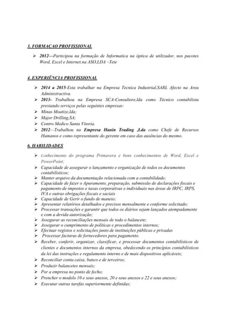 3. FORMAÇAO PROFISSIONAL
 2012—Participou na formação de Informatica na óptica de utilizador, nos pacotes
Word, Excel e Internet.na ASO,LDA –Tete
4. EXPERIÊNCIA PROFISSIONAL
 2014 a 2015-Esta trabalhar na Empresa Tecnica Industrial,SARL Afecto na Area
Administractiva.
 2013- Trabalhou na Empresa SCA-Consultore,lda como Técnico contabilista
prestando serviços pelas seguintes empresas:
 Minas Moatize,lda;
 Major Drilling,SA;
 Centro Medico Santa Vitoria.
 2012—Trabalhou na Empresa Hanin Trading ,Lda como Chefe de Recursos
Humanos e como representante do gerente em caso das ausências do mesmo.
6. HABILIDADES
 Conhecimento do programa Primavera e bons conhecimentos de Word, Excel e
PowerPoint;
 Capacidade de assegurar o lançamento e organização de todos os documentos
contabilísticos;
 Manter arquivo da documentação relacionada com a contabilidade;
 Capacidade de fazer o Apuramento, preparação, submissão de declarações fiscais e
pagamento de impostos e taxas corporativas e individuais nas áreas de IRPC, IRPS,
IVA e outras obrigações fiscais e saciais
 Capacidade de Gerir o fundo de maneio;
 Apresentar relatórios detalhados e precisos mensalmente e conforme solicitado;
 Processar transações e garantir que todos os diários sejam lançados atempadamente
e com a devida autorização;
 Assegurar as reconciliações mensais de todo o balancete;
 Assegurar o cumprimento de políticas e procedimentos internos;
 Efectuar registos e solicitações junto de instituições públicas e privadas
 Processar facturas de fornecedores para pagamento.
 Receber, conferir, organizar, classificar, e processar documentos contabilísticos de
clientes e documentos internos da empresa, obedecendo os princípios contabilísticos
da lei das instruções e regulamento interno e de mais dispositivos aplicáveis;
 Reconciliar conta caixa, banco e de terceiros;
 Produzir balancetes mensais;
 Por a empresa no ponto de fecho;
 Prencher o modelo 10 e seus anexos, 20 e seus anexos e 22 e seus anexos;
 Executar outras tarefas superiormente definidas;
 
