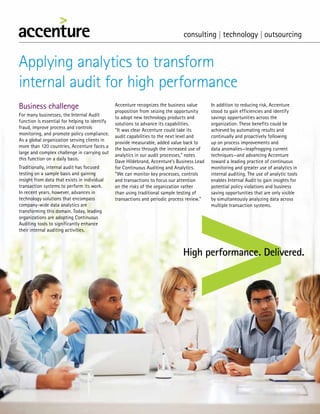 Applying analytics to transform
internal audit for high performance
Business challenge
For many businesses, the Internal Audit
function is essential for helping to identify
fraud, improve process and controls
monitoring, and promote policy compliance.
As a global organization serving clients in
more than 120 countries, Accenture faces a
large and complex challenge in carrying out
this function on a daily basis.
Traditionally, internal audit has focused
testing on a sample basis and gaining
insight from data that exists in individual
transaction systems to perform its work.
In recent years, however, advances in
technology solutions that encompass
company-wide data analytics are
transforming this domain. Today, leading
organizations are adopting Continuous
Auditing tools to significantly enhance
their internal auditing activities.
Accenture recognizes the business value
proposition from seizing the opportunity
to adopt new technology products and
solutions to advance its capabilities.
“It was clear Accenture could take its
audit capabilities to the next level and
provide measurable, added value back to
the business through the increased use of
analytics in our audit processes,” notes
Dave Hildebrand, Accenture’s Business Lead
for Continuous Auditing and Analytics.
“We can monitor key processes, controls
and transactions to focus our attention
on the risks of the organization rather
than using traditional sample testing of
transactions and periodic process review.”
In addition to reducing risk, Accenture
stood to gain efficiencies and identify
savings opportunities across the
organization. These benefits could be
achieved by automating results and
continually and proactively following
up on process improvements and
data anomalies—leapfrogging current
techniques—and advancing Accenture
toward a leading practice of continuous
monitoring and greater use of analytics in
internal auditing. The use of analytic tools
enables Internal Audit to gain insights for
potential policy violations and business
saving opportunities that are only visible
by simultaneously analyzing data across
multiple transaction systems.
 