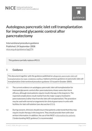 Autologous pancreatic islet cell trAutologous pancreatic islet cell transplantationansplantation
for improfor improvved glyed glycaemic control aftercaemic control after
pancreatectompancreatectomyy
Interventional procedure guidance
Published: 24 September 2008
nice.org.uk/guidance/ipg274
This guidance partially replaces IPG13.
11 GuidanceGuidance
This document together with the guidance published on allogeneic pancreatic islet cell
transplantation for type 1 diabetes mellitus replaces previous guidance on pancreatic islet cell
transplantation (interventional procedure guidance 13 issued in October 2003).
1.1 The current evidence on autologous pancreatic islet cell transplantation for
improved glycaemic control after pancreatectomy shows some short term
efficacy, although most patients require insulin therapy in the long term. The
reported complications result mainly from the major surgery involved in
pancreatectomy (rather than from the islet cell transplantation). The procedure
may be used with normal arrangements for clinical governance in units with
facilities for islet cell isolation (see also section 2.5.1).
1.2 During consent, clinicians should ensure that patients understand that they may
require insulin therapy in the long term. They should provide them with clear
written information. In addition, the use of the NICE's information for patients
('Understanding NICE guidance') is recommended.
© NICE 2008. All rights reserved. Page 1 of 6
 