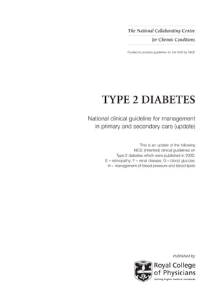 TYPE 2 DIABETES
National clinical guideline for management
in primary and secondary care (update)
This is an update of the following
NICE (inherited) clinical guidelines on
Type 2 diabetes which were published in 2002:
E – retinopathy; F – renal disease; G – blood glucose;
H – management of blood pressure and blood lipids
The National Collaborating Centre
for Chronic Conditions
Funded to produce guidelines for the NHS by NICE
Published by
The recommendations on thiazolidinediones (R40 to R43, chapter 10), GLP-1 mimetic
(exenatide) (R44 to R46, chapter 10) and insulin therapy (R49 to R55), chapter 11) have been
updated and replaced by NICE short clinical guideline 87 ‘Type 2 diabetes: newer agents for
blood glucose control in type 2 diabetes’ (available at www.nice.org.uk/CG87shortguideline).
This short guideline contains details of the methods and evidence used to develop the updated
recommendations. Chapters 10 and 11 should be read in conjunction with the
short guideline.
 